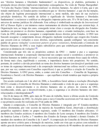aos “direitos humanos e liberdades fundamentais”, os dispositivos, já aludidos, pertinentes à
promoção desses direitos implicaram importantes consequências. Na visão de Thomas Buergenthal:
“A Carta das Nações Unidas ‘internacionalizou’ os direitos humanos. Ao aderir à Carta, que é um
tratado multilateral, os Estados-partes reconhecem que os ‘direitos humanos’, a que ela faz menção,
são objeto de legítima preocupação internacional e, nesta medida, não mais de sua exclusiva
jurisdição doméstica. No sentido de definir o significado de ‘direitos humanos e liberdades
fundamentais’ e esclarecer e codificar as obrigações impostas pelos arts. 55 e 56 da Carta, um vasto
universo de normas jurídicas foi elaborado. Este esforço é simbolizado na adoção da International
Bill of Human Rights e em inúmeros outros instrumentos de direitos humanos que existem hoje. A
Organização tem, ao longo dos anos, conseguido tornar claro o escopo da obrigação dos Estados-
membros em promover os direitos humanos, expandindo estes e criando instituições, com base na
Carta da ONU, designadas a assegurar o cumprimento desses direitos pelos Estados. A ONU tem
buscado assegurar o cumprimento dessas obrigações mediante resoluções que exigem dos Estados
que cessem com as violações a esses direitos, especialmente, quando configurar ‘um consistente
padrão de graves violações’ (consistent pattern of gross violations), fortalecendo a Comissão de
Direitos Humanos da ONU e seus órgãos subsidiários para que estabeleçam procedimentos para
apreciar as denúncias de violações”39.
Considerando que três são os propósitos centrais da ONU — manter a paz e a segurança
internacional; fomentar a cooperação internacional nos campos social e econômico; e promover os
direitos humanos no âmbito universal —, fez-se necessário que sua estrutura fosse capaz de refletir,
de forma mais clara, equilibrada e coerente, a importância destes três propósitos. No sentido,
portanto, de conferir a devida prioridade ao tema dos direitos humanos (em desejável paridade com
os temas da segurança internacional e da cooperação internacional nas esferas social e econômica,
que, por sua vez, contam com Conselhos específicos) é que se justifica a criação do Conselho de
Direitos Humanos. A ONU passa, então, a contar com três Conselhos — Conselho de Segurança;
Econômico e Social; e de Direitos Humanos — que espelham a tríade temática que inspira a própria
organização.
Em sessão realizada em 3 de abril de 2006, a Assembleia Geral adotou a resolução (Resolução
60/251) criando o Conselho de Direitos Humanos e endossando a visão de que a paz e a segurança
bem como o desenvolvimento e os direitos humanos são os pilares do sistema da ONU,
reconhecendo, ainda, que o desenvolvimento, a paz, a segurança e os direitos humanos são inter-
relacionados e interdependentes40.
Em 24 de março de 2006, após mais de 50 anos de trabalho, houve a última sessão da Comissão
de Direitos Humanos da ONU. As eleições para o novo Conselho ocorreram em 9 de maio de 2006,
e sua primeira sessão foi realizada em 19 de junho de 2006.
Quanto à composição, o Conselho de Direitos Humanos é integrado por 47 Estados-membros
eleitos diretamente, por voto secreto da maioria da Assembleia Geral, observada a distribuição
geográfica equitativa dentre os grupos regionais, sendo 13 membros dos Estados africanos; 13
membros dos Estados asiáticos; 6 membros dos Estados do Leste europeu; 8 membros dos Estados
da América Latina e Caribe; e 7 membros dos Estados da Europa ocidental e demais Estados. O
mandato dos membros do Conselho é de 3 anos41. A composição do Conselho de Direitos Humanos
aponta um novo critério para a formação de maiorias, tendo em vista que os países com reduzido e
médio grau de desenvolvimento contarão com a expressiva maioria de 40 membros do universo total
 