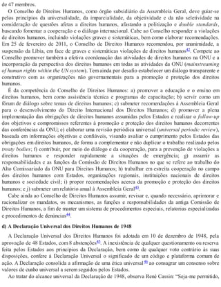 de 47 membros.
O Conselho de Direitos Humanos, como órgão subsidiário da Assembleia Geral, deve guiar-se
pelos princípios da universalidade, da imparcialidade, da objetividade e da não seletividade na
consideração de questões afetas a direitos humanos, afastando a politização e double standards,
buscando fomentar a cooperação e o diálogo internacional. Cabe ao Conselho responder a violações
de direitos humanos, incluindo violações graves e sistemáticas, bem como elaborar recomendações.
Em 25 de fevereiro de 2011, o Conselho de Direitos Humanos recomendou, por unanimidade, a
suspensão da Líbia, em face de graves e sistemáticas violações de direitos humanos42. Compete ao
Conselho promover também a efetiva coordenação das atividades de direitos humanos na ONU e a
incorporação da perspectiva dos direitos humanos em todas as atividades da ONU (mainstreaming
of human rights within the UN system). Tem ainda por desafio estabelecer um diálogo transparente e
construtivo com as organizações não governamentais para a promoção e proteção dos direitos
humanos.
É da competência do Conselho de Direitos Humanos: a) promover a educação e o ensino em
direitos humanos, bem como assistência técnica e programas de capacitação; b) servir como um
fórum de diálogo sobre temas de direitos humanos; c) submeter recomendações à Assembleia Geral
para o desenvolvimento do Direito Internacional dos Direitos Humanos; d) promover a plena
implementação das obrigações de direitos humanos assumidas pelos Estados e realizar o follow-up
dos objetivos e compromissos referentes à promoção e proteção dos direitos humanos decorrentes
das conferências da ONU; e) elaborar uma revisão periódica universal (universal periodic review),
baseada em informações objetivas e confiáveis, visando avaliar o cumprimento pelos Estados das
obrigações em direitos humanos, de forma a complementar e não duplicar o trabalho realizado pelos
treaty bodies; f) contribuir, por meio do diálogo e da cooperação, para a prevenção de violações a
direitos humanos e responder rapidamente a situações de emergência; g) assumir as
responsabilidades e as funções da Comissão de Direitos Humanos no que se refere ao trabalho do
Alto Comissariado da ONU para Direitos Humanos; h) trabalhar em estreita cooperação no campo
dos direitos humanos com Estados, organizações regionais, instituições nacionais de direitos
humanos e sociedade civil; i) propor recomendações acerca da promoção e proteção dos direitos
humanos; e j) submeter um relatório anual à Assembleia Geral43.
Cabe ainda ao Conselho de Direitos Humanos assumir, revisar e, quando necessário, aprimorar e
racionalizar os mandatos, os mecanismos, as funções e responsabilidades da antiga Comissão de
Direitos Humanos, a fim de manter um sistema de procedimentos especiais, relatorias especializadas
e procedimentos de denúncias44.
d) A Declaração Universal dos Direitos Humanos de 1948
A Declaração Universal dos Direitos Humanos foi adotada em 10 de dezembro de 1948, pela
aprovação de 48 Estados, com 8 abstenções45. A inexistência de qualquer questionamento ou reserva
feita pelos Estados aos princípios da Declaração, bem como de qualquer voto contrário às suas
disposições, confere à Declaração Universal o significado de um código e plataforma comum de
ação. A Declaração consolida a afirmação de uma ética universal46 ao consagrar um consenso sobre
valores de cunho universal a serem seguidos pelos Estados.
Ao tratar do alcance universal da Declaração de 1948, observa René Cassin: “Seja-me permitido,
 