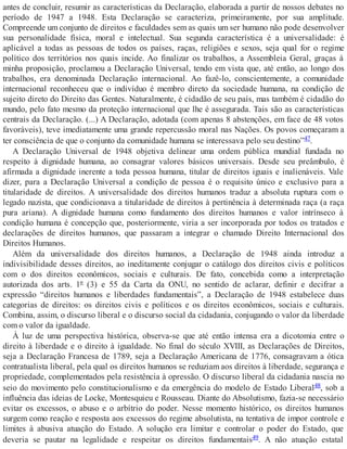 antes de concluir, resumir as características da Declaração, elaborada a partir de nossos debates no
período de 1947 a 1948. Esta Declaração se caracteriza, primeiramente, por sua amplitude.
Compreende um conjunto de direitos e faculdades sem as quais um ser humano não pode desenvolver
sua personalidade física, moral e intelectual. Sua segunda característica é a universalidade: é
aplicável a todas as pessoas de todos os países, raças, religiões e sexos, seja qual for o regime
político dos territórios nos quais incide. Ao finalizar os trabalhos, a Assembleia Geral, graças à
minha proposição, proclamou a Declaração Universal, tendo em vista que, até então, ao longo dos
trabalhos, era denominada Declaração internacional. Ao fazê-lo, conscientemente, a comunidade
internacional reconheceu que o indivíduo é membro direto da sociedade humana, na condição de
sujeito direto do Direito das Gentes. Naturalmente, é cidadão de seu país, mas também é cidadão do
mundo, pelo fato mesmo da proteção internacional que lhe é assegurada. Tais são as características
centrais da Declaração. (...) A Declaração, adotada (com apenas 8 abstenções, em face de 48 votos
favoráveis), teve imediatamente uma grande repercussão moral nas Nações. Os povos começaram a
ter consciência de que o conjunto da comunidade humana se interessava pelo seu destino”47.
A Declaração Universal de 1948 objetiva delinear uma ordem pública mundial fundada no
respeito à dignidade humana, ao consagrar valores básicos universais. Desde seu preâmbulo, é
afirmada a dignidade inerente a toda pessoa humana, titular de direitos iguais e inalienáveis. Vale
dizer, para a Declaração Universal a condição de pessoa é o requisito único e exclusivo para a
titularidade de direitos. A universalidade dos direitos humanos traduz a absoluta ruptura com o
legado nazista, que condicionava a titularidade de direitos à pertinência à determinada raça (a raça
pura ariana). A dignidade humana como fundamento dos direitos humanos e valor intrínseco à
condição humana é concepção que, posteriormente, viria a ser incorporada por todos os tratados e
declarações de direitos humanos, que passaram a integrar o chamado Direito Internacional dos
Direitos Humanos.
Além da universalidade dos direitos humanos, a Declaração de 1948 ainda introduz a
indivisibilidade desses direitos, ao ineditamente conjugar o catálogo dos direitos civis e políticos
com o dos direitos econômicos, sociais e culturais. De fato, concebida como a interpretação
autorizada dos arts. 1º (3) e 55 da Carta da ONU, no sentido de aclarar, definir e decifrar a
expressão “direitos humanos e liberdades fundamentais”, a Declaração de 1948 estabelece duas
categorias de direitos: os direitos civis e políticos e os direitos econômicos, sociais e culturais.
Combina, assim, o discurso liberal e o discurso social da cidadania, conjugando o valor da liberdade
com o valor da igualdade.
À luz de uma perspectiva histórica, observa-se que até então intensa era a dicotomia entre o
direito à liberdade e o direito à igualdade. No final do século XVIII, as Declarações de Direitos,
seja a Declaração Francesa de 1789, seja a Declaração Americana de 1776, consagravam a ótica
contratualista liberal, pela qual os direitos humanos se reduziam aos direitos à liberdade, segurança e
propriedade, complementados pela resistência à opressão. O discurso liberal da cidadania nascia no
seio do movimento pelo constitucionalismo e da emergência do modelo de Estado Liberal48, sob a
influência das ideias de Locke, Montesquieu e Rousseau. Diante do Absolutismo, fazia-se necessário
evitar os excessos, o abuso e o arbítrio do poder. Nesse momento histórico, os direitos humanos
surgem como reação e resposta aos excessos do regime absolutista, na tentativa de impor controle e
limites à abusiva atuação do Estado. A solução era limitar e controlar o poder do Estado, que
deveria se pautar na legalidade e respeitar os direitos fundamentais49. A não atuação estatal
 
