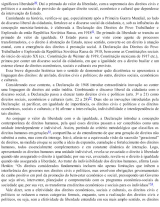 significava liberdade50. Daí o primado do valor da liberdade, com a supremacia dos direitos civis e
políticos e a ausência de previsão de qualquer direito social, econômico e cultural que dependesse
da intervenção do Estado.
Caminhando na história, verifica-se que, especialmente após a Primeira Guerra Mundial, ao lado
do discurso liberal da cidadania, fortalece-se o discurso social da cidadania, e, sob as influências da
concepção marxista-leninista, é elaborada a Declaração dos Direitos do Povo Trabalhador e
Explorado da então República Soviética Russa, em 191851. Do primado da liberdade se transita ao
primado do valor da igualdade. O Estado passa a ser visto como agente de processos
transformadores, e o direito à abstenção do Estado, nesse sentido, converte-se em direito à atuação
estatal, com a emergência dos direitos à prestação social. A Declaração dos Direitos do Povo
Trabalhador e Explorado da República Soviética Russa de 1918, bem como as Constituições sociais
do início do século XX (ex.: Constituição de Weimar de 1919, Constituição mexicana de 1917 etc.),
primou por conter um discurso social da cidadania, em que a igualdade era o direito basilar e um
extenso elenco de direitos econômicos, sociais e culturais era previsto.
Essa breve digressão histórica tem o sentido de demonstrar quão dicotômica se apresentava a
linguagem dos direitos: de um lado, direitos civis e políticos; do outro, direitos sociais, econômicos
e culturais.
Considerando esse contexto, a Declaração de 1948 introduz extraordinária inovação ao conter
uma linguagem de direitos até então inédita. Combinando o discurso liberal da cidadania com o
discurso social, a Declaração passa a elencar tanto direitos civis e políticos (arts. 3º a 21) como
direitos sociais, econômicos e culturais (arts. 22 a 28)52. Duas são as inovações introduzidas pela
Declaração: a) parificar, em igualdade de importância, os direitos civis e políticos e os direitos
econômicos, sociais e culturais; e b) afirmar a inter-relação, indivisibilidade e interdependência de
tais direitos.
Ao conjugar o valor da liberdade com o da igualdade, a Declaração introduz a concepção
contemporânea de direitos humanos, pela qual esses direitos passam a ser concebidos como uma
unidade interdependente e indivisível. Assim, partindo do critério metodológico que classifica os
direitos humanos em gerações53, compartilha-se do entendimento de que uma geração de direitos não
substitui a outra, mas com ela interage. Isto é, afasta-se a equivocada visão da sucessão “geracional”
de direitos, na medida em que se acolhe a ideia da expansão, cumulação e fortalecimento dos direitos
humanos, todos essencialmente complementares e em constante dinâmica de interação. Logo,
apresentando os direitos humanos uma unidade indivisível, revela-se esvaziado o direito à liberdade
quando não assegurado o direito à igualdade; por sua vez, esvaziado, revela-se o direito à igualdade
quando não assegurada a liberdade. Ao tratar da indivisibilidade dos direitos humanos, afirma Louis
Henkin: “Os direitos considerados fundamentais incluem não apenas limitações que inibem a
interferência dos governos nos direitos civis e políticos, mas envolvem obrigações governamentais
de cunho positivo em prol da promoção do bem-estar econômico e social, pressupondo um Governo
que seja ativo, interventor, planejador e comprometido com os programas econômico-sociais da
sociedade que, por sua vez, os transforma em direitos econômicos e sociais para os indivíduos”54.
Vale dizer, sem a efetividade dos direitos econômicos, sociais e culturais, os direitos civis e
políticos se reduzem a meras categorias formais, enquanto, sem a realização dos direitos civis e
políticos, ou seja, sem a efetividade da liberdade entendida em seu mais amplo sentido, os direitos
 