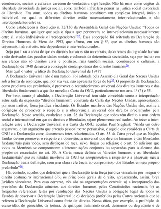 econômicos, sociais e culturais carecem de verdadeira significação. Não há mais como cogitar da
liberdade divorciada da justiça social, como também infrutífero pensar na justiça social divorciada
da liberdade. Em suma, todos os direitos humanos constituem um complexo integral, único e
indivisível, no qual os diferentes direitos estão necessariamente inter-relacionados e são
interdependentes entre si.
Como estabeleceu a Resolução n. 32/130 da Assembleia Geral das Nações Unidas: “Todos os
direitos humanos, qualquer que seja o tipo a que pertencem, se inter-relacionam necessariamente
entre si, e são indivisíveis e interdependentes”55. Essa concepção foi reiterada na Declaração de
Direitos Humanos de Viena de 1993, que afirma, em seu § 5º, que os direitos humanos são
universais, indivisíveis, interdependentes e inter-relacionados.
Seja por fixar a ideia de que os direitos humanos são universais, decorrentes da dignidade humana
e não derivados das peculiaridades sociais e culturais de determinada sociedade, seja por incluir em
seu elenco não só direitos civis e políticos, mas também sociais, econômicos e culturais, a
Declaração de 1948 demarca a concepção contemporânea dos direitos humanos56.
Mas qual o valor jurídico da Declaração Universal de 1948?
A Declaração Universal não é um tratado. Foi adotada pela Assembleia Geral das Nações Unidas
sob a forma de resolução, que, por sua vez, não apresenta força de lei57. O propósito da Declaração,
como proclama seu preâmbulo, é promover o reconhecimento universal dos direitos humanos e das
liberdades fundamentais a que faz menção a Carta da ONU, particularmente nos arts. 1º (3) e 55.
Por isso, como já aludido, a Declaração Universal tem sido concebida como a interpretação
autorizada da expressão “direitos humanos”, constante da Carta das Nações Unidas, apresentando,
por esse motivo, força jurídica vinculante. Os Estados membros das Nações Unidas têm, assim, a
obrigação de promover o respeito e a observância universal dos direitos proclamados pela
Declaração. Nesse sentido, estabelece o art. 28 da Declaração que todos têm direito a uma ordem
social e internacional em que os direitos e liberdades sejam plenamente realizados. Ao tecer a inter-
relação entre a Declaração Universal e a Carta da ONU, acentua Paul Sieghart: “Ainda um outro
argumento, e um argumento que entendo pessoalmente persuasivo, é aquele que considera a Carta da
ONU e a Declaração como documentos inter-relacionados. O art. 55 da Carta prevê que as Nações
Unidas devem promover o respeito e a observância universal dos direitos humanos e das liberdades
fundamentais para todos, sem distinção de raça, sexo, língua ou religião; e o art. 56 adiciona que
todos os Membros se comprometem a intentar ações conjuntas ou separadas para o alcance dos
propósitos enunciados no art. 55. A Carta nunca definiu os ‘direitos humanos e as liberdades
fundamentais’ que os Estados membros da ONU se comprometem a respeitar e a observar, mas a
Declaração traz a definição, com uma clara referência ao compromisso dos Estados em seu próprio
preâmbulo”58.
Há, contudo, aqueles que defendem que a Declaração teria força jurídica vinculante por integrar o
direito costumeiro internacional e/ou os princípios gerais de direito, apresentando, assim, força
jurídica vinculante. Para essa corrente, três são as argumentações centrais: a) a incorporação das
previsões da Declaração atinentes aos direitos humanos pelas Constituições nacionais; b) as
frequentes referências feitas por resoluções das Nações Unidas à obrigação legal de todos os
Estados de observar a Declaração Universal; e c) decisões proferidas pelas Cortes nacionais que se
referem à Declaração Universal como fonte de direito. Nessa ótica, por exemplo, a proibição da
escravidão, do genocídio, da tortura, de qualquer tratamento cruel, desumano ou degradante e de
 