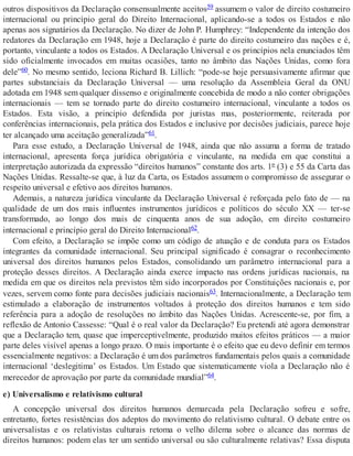outros dispositivos da Declaração consensualmente aceitos59 assumem o valor de direito costumeiro
internacional ou princípio geral do Direito Internacional, aplicando-se a todos os Estados e não
apenas aos signatários da Declaração. No dizer de John P. Humphrey: “Independente da intenção dos
redatores da Declaração em 1948, hoje a Declaração é parte do direito costumeiro das nações e é,
portanto, vinculante a todos os Estados. A Declaração Universal e os princípios nela enunciados têm
sido oficialmente invocados em muitas ocasiões, tanto no âmbito das Nações Unidas, como fora
dele”60. No mesmo sentido, leciona Richard B. Lillich: “pode-se hoje persuasivamente afirmar que
partes substanciais da Declaração Universal — uma resolução da Assembleia Geral da ONU
adotada em 1948 sem qualquer dissenso e originalmente concebida de modo a não conter obrigações
internacionais — tem se tornado parte do direito costumeiro internacional, vinculante a todos os
Estados. Esta visão, a princípio defendida por juristas mas, posteriormente, reiterada por
conferências internacionais, pela prática dos Estados e inclusive por decisões judiciais, parece hoje
ter alcançado uma aceitação generalizada”61.
Para esse estudo, a Declaração Universal de 1948, ainda que não assuma a forma de tratado
internacional, apresenta força jurídica obrigatória e vinculante, na medida em que constitui a
interpretação autorizada da expressão “direitos humanos” constante dos arts. 1º (3) e 55 da Carta das
Nações Unidas. Ressalte-se que, à luz da Carta, os Estados assumem o compromisso de assegurar o
respeito universal e efetivo aos direitos humanos.
Ademais, a natureza jurídica vinculante da Declaração Universal é reforçada pelo fato de — na
qualidade de um dos mais influentes instrumentos jurídicos e políticos do século XX — ter-se
transformado, ao longo dos mais de cinquenta anos de sua adoção, em direito costumeiro
internacional e princípio geral do Direito Internacional62.
Com efeito, a Declaração se impõe como um código de atuação e de conduta para os Estados
integrantes da comunidade internacional. Seu principal significado é consagrar o reconhecimento
universal dos direitos humanos pelos Estados, consolidando um parâmetro internacional para a
proteção desses direitos. A Declaração ainda exerce impacto nas ordens jurídicas nacionais, na
medida em que os direitos nela previstos têm sido incorporados por Constituições nacionais e, por
vezes, servem como fonte para decisões judiciais nacionais63. Internacionalmente, a Declaração tem
estimulado a elaboração de instrumentos voltados à proteção dos direitos humanos e tem sido
referência para a adoção de resoluções no âmbito das Nações Unidas. Acrescente-se, por fim, a
reflexão de Antonio Cassesse: “Qual é o real valor da Declaração? Eu pretendi até agora demonstrar
que a Declaração tem, quase que imperceptivelmente, produzido muitos efeitos práticos — a maior
parte deles visível apenas a longo prazo. O mais importante é o efeito que eu devo definir em termos
essencialmente negativos: a Declaração é um dos parâmetros fundamentais pelos quais a comunidade
internacional ‘deslegitima’ os Estados. Um Estado que sistematicamente viola a Declaração não é
merecedor de aprovação por parte da comunidade mundial”64.
e) Universalismo e relativismo cultural
A concepção universal dos direitos humanos demarcada pela Declaração sofreu e sofre,
entretanto, fortes resistências dos adeptos do movimento do relativismo cultural. O debate entre os
universalistas e os relativistas culturais retoma o velho dilema sobre o alcance das normas de
direitos humanos: podem elas ter um sentido universal ou são culturalmente relativas? Essa disputa
 