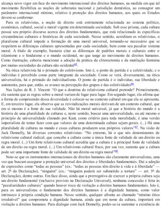 alcança novo vigor em face do movimento internacional dos direitos humanos, na medida em que tal
movimento flexibiliza as noções de soberania nacional e jurisdição doméstica, ao consagrar um
parâmetro internacional mínimo, relativo à proteção dos direitos humanos, aos quais os Estados
devem se conformar.
Para os relativistas, a noção de direito está estritamente relacionada ao sistema político,
econômico, cultural, social e moral vigente em determinada sociedade. Sob esse prisma, cada cultura
possui seu próprio discurso acerca dos direitos fundamentais, que está relacionado às específicas
circunstâncias culturais e históricas de cada sociedade. Nesse sentido, acreditam os relativistas, o
pluralismo cultural impede a formação de uma moral universal, tornando-se necessário que se
respeitem as diferenças culturais apresentadas por cada sociedade, bem como seu peculiar sistema
moral. A título de exemplo, bastaria citar as diferenças de padrões morais e culturais entre o
islamismo e o hinduísmo e o mundo ocidental, no que tange ao movimento de direitos humanos.
Como ilustração, caberia mencionar a adoção da prática da clitorectomia e da mutilação feminina
por muitas sociedades da cultura não ocidental65.
Na ótica relativista há o primado do coletivismo. Isto é, o ponto de partida é a coletividade, e o
indivíduo é percebido como parte integrante da sociedade. Como se verá, diversamente, na ótica
universalista, há o primado do individualismo. O ponto de partida é o indíviduo, sua liberdade e
autonomia, para que, então, se avance na percepção dos grupos e das coletividades66.
Nas lições de R. J. Vincent: “O que a doutrina do relativismo cultural pretende? Primeiramente,
ela sustenta que as regras sobre a moral variam de lugar para lugar. Em segundo lugar, ela afirma que
a forma de compreensão dessa diversidade é colocar-se no contexto cultural em que ela se apresenta.
E, em terceiro lugar, ela observa que as reivindicações morais derivam de um contexto cultural, que
em si mesmo é a fonte de sua validade. Não há moral universal, já que a história do mundo é a
história de uma pluralidade de culturas e, neste sentido, buscar uma universalidade, ou até mesmo o
princípio de universalidade clamado por Kant, como critério para toda moralidade, é uma versão
imperialista de tentar fazer com que valores de uma determinada cultura sejam gerais. (...) Há uma
pluralidade de culturas no mundo e essas culturas produzem seus próprios valores”67. Na visão de
Jack Donnelly, há diversas correntes relativistas: “No extremo, há o que nós denominamos de
relativismo cultural radical, que concebe a cultura como a única fonte de validade de um direito ou
regra moral. (...) Um forte relativismo cultural acredita que a cultura é a principal fonte de validade
de um direito ou regra moral. (...) Um relativismo cultural fraco, por sua vez, sustenta que a cultura
pode ser uma importante fonte de validade de um direito ou regra moral”68.
Note-se que os instrumentos internacionais de direitos humanos são claramente universalistas, uma
vez que buscam assegurar a proteção universal dos direitos e liberdades fundamentais. Daí a adoção
de expressões como “todas as pessoas” (ex.: “todas as pessoas têm direito à vida e à liberdade” —
art. 2º da Declaração), “ninguém” (ex.: “ninguém poderá ser submetido a tortura” — art. 5º da
Declaração), dentre outras. Em face disso, ainda que a prerrogativa de exercer a própria cultura seja
um direito fundamental (inclusive previsto na Declaração Universal), nenhuma concessão é feita às
“peculiaridades culturais” quando houver risco de violação a direitos humanos fundamentais. Isto é,
para os universalistas o fundamento dos direitos humanos é a dignidade humana, como valor
intrínseco à própria condição humana. Nesse sentido, qualquer afronta ao chamado “mínimo ético
irredutível” que comprometa a dignidade humana, ainda que em nome da cultura, importará em
violação a direitos humanos. Para dialogar com Jack Donnelly, poder-se-ia sustentar a existência de
 