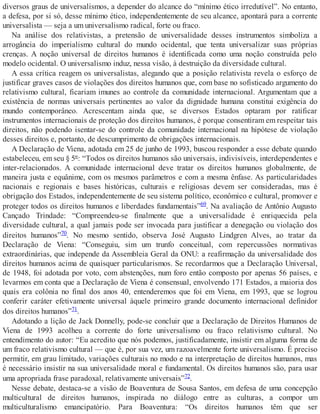 diversos graus de universalismos, a depender do alcance do “mínimo ético irredutível”. No entanto,
a defesa, por si só, desse mínimo ético, independentemente de seu alcance, apontará para a corrente
universalista — seja a um universalismo radical, forte ou fraco.
Na análise dos relativistas, a pretensão de universalidade desses instrumentos simboliza a
arrogância do imperialismo cultural do mundo ocidental, que tenta universalizar suas próprias
crenças. A noção universal de direitos humanos é identificada como uma noção construída pelo
modelo ocidental. O universalismo induz, nessa visão, à destruição da diversidade cultural.
A essa crítica reagem os universalistas, alegando que a posição relativista revela o esforço de
justificar graves casos de violações dos direitos humanos que, com base no sofisticado argumento do
relativismo cultural, ficariam imunes ao controle da comunidade internacional. Argumentam que a
existência de normas universais pertinentes ao valor da dignidade humana constitui exigência do
mundo contemporâneo. Acrescentam ainda que, se diversos Estados optaram por ratificar
instrumentos internacionais de proteção dos direitos humanos, é porque consentiram em respeitar tais
direitos, não podendo isentar-se do controle da comunidade internacional na hipótese de violação
desses direitos e, portanto, de descumprimento de obrigações internacionais.
A Declaração de Viena, adotada em 25 de junho de 1993, buscou responder a esse debate quando
estabeleceu, em seu § 5º: “Todos os direitos humanos são universais, indivisíveis, interdependentes e
inter-relacionados. A comunidade internacional deve tratar os direitos humanos globalmente, de
maneira justa e equânime, com os mesmos parâmetros e com a mesma ênfase. As particularidades
nacionais e regionais e bases históricas, culturais e religiosas devem ser consideradas, mas é
obrigação dos Estados, independentemente de seu sistema político, econômico e cultural, promover e
proteger todos os direitos humanos e liberdades fundamentais”69. Na avaliação de Antônio Augusto
Cançado Trindade: “Compreendeu-se finalmente que a universalidade é enriquecida pela
diversidade cultural, a qual jamais pode ser invocada para justificar a denegação ou violação dos
direitos humanos”70. No mesmo sentido, observa José Augusto Lindgren Alves, ao tratar da
Declaração de Viena: “Conseguiu, sim um trunfo conceitual, com repercussões normativas
extraordinárias, que independe da Assembleia Geral da ONU: a reafirmação da universalidade dos
direitos humanos acima de quaisquer particularismos. Se recordarmos que a Declaração Universal,
de 1948, foi adotada por voto, com abstenções, num foro então composto por apenas 56 países, e
levarmos em conta que a Declaração de Viena é consensual, envolvendo 171 Estados, a maioria dos
quais era colônia no final dos anos 40, entenderemos que foi em Viena, em 1993, que se logrou
conferir caráter efetivamente universal àquele primeiro grande documento internacional definidor
dos direitos humanos”71.
Adotando a lição de Jack Donnelly, pode-se concluir que a Declaração de Direitos Humanos de
Viena de 1993 acolheu a corrente do forte universalismo ou fraco relativismo cultural. No
entendimento do autor: “Eu acredito que nós podemos, justificadamente, insistir em alguma forma de
um fraco relativismo cultural — que é, por sua vez, um razoavelmente forte universalismo. É preciso
permitir, em grau limitado, variações culturais no modo e na interpretação de direitos humanos, mas
é necessário insistir na sua universalidade moral e fundamental. Os direitos humanos são, para usar
uma apropriada frase paradoxal, relativamente universais”72.
Nesse debate, destaca-se a visão de Boaventura de Sousa Santos, em defesa de uma concepção
multicultural de direitos humanos, inspirada no diálogo entre as culturas, a compor um
multiculturalismo emancipatório. Para Boaventura: “Os direitos humanos têm que ser
 