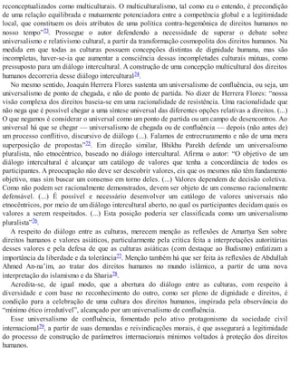 reconceptualizados como multiculturais. O multiculturalismo, tal como eu o entendo, é precondição
de uma relação equilibrada e mutuamente potenciadora entre a competência global e a legitimidade
local, que constituem os dois atributos de uma política contra-hegemônica de direitos humanos no
nosso tempo”73. Prossegue o autor defendendo a necessidade de superar o debate sobre
universalismo e relativismo cultural, a partir da transformação cosmopolita dos direitos humanos. Na
medida em que todas as culturas possuem concepções distintas de dignidade humana, mas são
incompletas, haver-se-ia que aumentar a consciência dessas incompletudes culturais mútuas, como
pressuposto para um diálogo intercultural. A construção de uma concepção multicultural dos direitos
humanos decorreria desse diálogo intercultural74.
No mesmo sentido, Joaquín Herrera Flores sustenta um universalismo de confluência, ou seja, um
universalismo de ponto de chegada, e não de ponto de partida. No dizer de Herrera Flores: “nossa
visão complexa dos direitos baseia-se em uma racionalidade de resistência. Uma racionalidade que
não nega que é possível chegar a uma síntese universal das diferentes opções relativas a direitos. (...)
O que negamos é considerar o universal como um ponto de partida ou um campo de desencontros. Ao
universal há que se chegar — universalismo de chegada ou de confluência — depois (não antes de)
um processo conflitivo, discursivo de diálogo (...). Falamos de entrecruzamento e não de uma mera
superposição de propostas”75. Em direção similar, Bhikhu Parekh defende um universalismo
pluralista, não etnocêntrico, baseado no diálogo intercultural. Afirma o autor: “O objetivo de um
diálogo intercultural é alcançar um catálogo de valores que tenha a concordância de todos os
participantes. A preocupação não deve ser descobrir valores, eis que os mesmos não têm fundamento
objetivo, mas sim buscar um consenso em torno deles. (...) Valores dependem de decisão coletiva.
Como não podem ser racionalmente demonstrados, devem ser objeto de um consenso racionalmente
defensável. (...) É possível e necessário desenvolver um catálogo de valores universais não
etnocêntricos, por meio de um diálogo intercultural aberto, no qual os participantes decidam quais os
valores a serem respeitados. (...) Esta posição poderia ser classificada como um universalismo
pluralista”76.
A respeito do diálogo entre as culturas, merecem menção as reflexões de Amartya Sen sobre
direitos humanos e valores asiáticos, particularmente pela crítica feita a interpretações autoritárias
desses valores e pela defesa de que as culturas asiáticas (com destaque ao Budismo) enfatizam a
importância da liberdade e da tolerância77. Menção também há que ser feita às reflexões de Abdullah
Ahmed An-na’im, ao tratar dos direitos humanos no mundo islâmico, a partir de uma nova
interpretação do islamismo e da Sharia78.
Acredita-se, de igual modo, que a abertura do diálogo entre as culturas, com respeito à
diversidade e com base no reconhecimento do outro, como ser pleno de dignidade e direitos, é
condição para a celebração de uma cultura dos direitos humanos, inspirada pela observância do
“mínimo ético irredutível”, alcançado por um universalismo de confluência.
Esse universalismo de confluência, fomentado pelo ativo protagonismo da sociedade civil
internacional79, a partir de suas demandas e reivindicações morais, é que assegurará a legitimidade
do processo de construção de parâmetros internacionais mínimos voltados à proteção dos direitos
humanos.
 