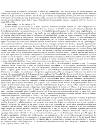 1 Hannah Arendt, As origens do totalitarismo. A respeito, ver também Celso Lafer, A reconstrução dos direitos humanos: um
diálogo com o pensamento de Hannah Arendt, p. 134. No mesmo sentido, afirma Ignacy Sachs: “Não se insistirá nunca o bastante
sobre o fato de que a ascensão dos direitos é fruto de lutas, que os direitos são conquistados, às vezes, com barricadas, em um processo
histórico cheio de vicissitudes, por meio do qual as necessidades e as aspirações se articulam em reivindicações e em estandartes de luta
antes de serem reconhecidos como direitos” (Ignacy Sachs, Desenvolvimento, direitos humanos e cidadania, in Direitos humanos no
século XXI, p. 156).
2 Norberto Bobbio, A era dos direitos, p. 30.
3 Norberto Bobbio, A era dos direitos, p. 25. Sobre a natureza e fundamento dos direitos humanos, ver Carlos Santiago Nino, Ética
y derechos humanos; Antonio Enrique Pérez Luño, Derechos humanos, p. 132-184; Fábio Konder Comparato, Fundamento dos
direitos humanos, in Cultura dos direitos humanos, p. 53-74. Para Fábio Konder Comparato: “Se o direito é uma criação humana, o seu
valor deriva, justamente, daquele que o criou. O que significa que esse fundamento não é outro, senão o próprio homem, considerado em
sua dignidade substancial de pessoa, diante da qual as especificações individuais e grupais são sempre secundárias” (p. 60). A respeito
das modernas teorias sobre os fundamentos e a natureza dos direitos humanos, afirma Jerome J. Shestack: “As modernas teorias sobre
direitos apresentam muitas características em comum. Primeiramente, elas são ecléticas, beneficiam-se umas das outras, o que torna
impreciso caracterizar tais teorias como puramente utilitárias, de direito natural, intuitivas, comportamentais, etc. Em segundo lugar, as
teorias modernas reconhecem e tentam solucionar, usando diversas concepções, a tensão entre liberdade e igualdade. Algumas teorias
constroem argumentos no sentido de provar que esses objetivos são conciliáveis e alcançáveis em uma mesma ordem social. Outras
teorias sustentam que a tensão é inconciliável e buscam resolver os dilemas elencando hierarquicamente esses objetivos. Outras ainda
elaboram sofisticados argumentos para aceitar a relação entre liberdade e igualdade, caracterizada como em dinâmica interação. Em
terceiro lugar, muitos teóricos acentuam a necessidade de criar um verdadeiro sistema de direitos”. Jerome J. Shestack ainda destaca as
teorias mais significativas nas sociedades contemporâneas: “a) teorias baseadas em direitos naturais, direitos fundamentais; b) teorias
baseadas no valor da utilidade; c) teorias baseadas na justiça; d) teorias baseadas na revisão do Estado da natureza e do Estado mínimo;
e) teorias baseadas na dignidade; e f) teorias baseadas na igualdade de respeito e consideração” (Jerome J. Shestack, The jurisprudence
of human rights, in Theodor Meron, Human rights in international law: legal and policy issues, p. 85-98).
4 Thomas Buergenthal, International human rights, p. 14. Ao definir o Direito Humanitário, acrescenta o autor: “é o ramo do
Direito dos Direitos Humanos que se aplica aos conflitos armados internacionais e, em determinadas circunstâncias, aos conflitos
armados nacionais” (p. 190). Para Celso Lafer: “Este direito (direito humanitário) trata de um tema clássico de Direito Internacional
Público — a paz e a guerra. Baseia-se numa ampliação do jus in bello, voltada para o tratamento na guerra de combatentes e de sua
diferenciação em relação a não combatentes, e faz parte da regulamentação jurídica do emprego da violência no plano internacional,
suscitado pelos horrores da batalha de Solferino, que levou à criação da Cruz Vermelha” (Prefácio ao livro Os direitos humanos como
tema global, p. XXIV-XXV). Para Jorge Miranda: “A proteção humanitária, associada sobretudo à ação da Cruz Vermelha, é instituto
destinado a proteger, em caso de guerra, militares postos fora de combate (feridos, doentes, náufragos, prisioneiros) e populações civis.
Remontando à Convenção de 1864, tem como fontes principais as quatro Convenções de Genebra de 1949 e os seus princípios devem
aplicar-se hoje quer às guerras internacionais, quer às guerras civis e a outros conflitos armados. A proteção humanitária refere-se a
situações de extrema necessidade, integráveis no chamado Direito internacional da guerra, e em que avulta o confronto com um poder
exterior. (...) Sob este aspecto, aproxima-se da proteção internacional dos direitos do homem (...)” (Manual de direito constitucional,
v. 4, p. 192-193). Ponderam, contudo, Henry J. Steiner e Philip Alston: “Deixando de lado a questão da legalidade da guerra (...), uma
guerra combatida em consonância com os padrões e regras legais de guerra permite assassinatos intencionais em massa, dentre outras
formas de destruição, que, estando ausente a guerra, violariam as normas mais fundamentais de direitos humanos” (Henry J. Steiner e
Philip Alston, International human rights in context — law, politics and morals, p. 67-68).
5 Nesse sentido, o preâmbulo da Convenção da Liga das Nações consagrava: “As partes contratantes, no sentido de promover a
cooperação internacional e alcançar a paz e a segurança internacionais, com a aceitação da obrigação de não recorrer à guerra, com o
propósito de estabelecer relações amistosas entre as nações, pela manutenção da justiça e com extremo respeito para com todas as
obrigações decorrentes dos tratados, no que tange à relação entre povos organizados uns com os outros, concordam em firmar este
Convênio da Liga das Nações”. Na lição de Bowett: “A criação da Liga das Nações, dedicada à manutenção da paz, tinha sido há muito
tempo advogada por trabalhos jurídicos e filosóficos. A primeira fonte da Liga das Nações foi, entretanto, a proposta introduzida na
Conferência de Paz em Paris, em 1919 (...). O objetivo da Liga era “promover a cooperação internacional e alcançar a paz e a
segurança internacionais” (Bowett, The law of international institutions, p. 17-18). Contudo, cabe observar que: “O impacto das
divergências ideológicas e estruturais entre Estados, quanto à universalidade da Lei das Nações Unidas estava por se transformar em
questão de máxima importância na reorganização e no desenvolvimento do Direito Internacional, após o fim da Segunda Guerra
Mundial” (Louis Henkin et al., International law, p. XXVIII). Sobre a Liga das Nações, ver ainda Francis Paul Walters, A history of
the League of Nations; 1960; George Scott, The rise and fall of the League of Nations; James Avery Joyce, Broken star: the story
of the League of Nations (1919-1939).
 