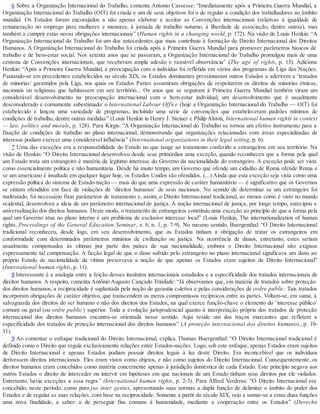 6 Sobre a Organização Internacional do Trabalho, comenta Antonio Cassesse: “Imediatamente após a Primeira Guerra Mundial, a
Organização Internacional do Trabalho (OIT) foi criada e um de seus objetivos foi o de regular a condição dos trabalhadores no âmbito
mundial. Os Estados foram encorajados a não apenas elaborar e aceitar as Convenções internacionais (relativas à igualdade de
remuneração no emprego para mulheres e menores, à jornada de trabalho noturno, à liberdade de associação, dentre outras), mas
também a cumprir estas novas obrigações internacionais” (Human rights in a changing world, p. 172). Na visão de Louis Henkin: “A
Organização Internacional do Trabalho foi um dos antecedentes que mais contribuiu à formação do Direito Internacional dos Direitos
Humanos. A Organização Internacional do Trabalho foi criada após a Primeira Guerra Mundial para promover parâmetros básicos de
trabalho e de bem-estar social. Nos setenta anos que se passaram, a Organização Internacional do Trabalho promulgou mais de uma
centena de Convenções internacionais, que receberam ampla adesão e razoável observância” (The age of rights, p. 15). Adiciona
Henkin: “Após a Primeira Guerra Mundial, a preocupação com o indivíduo foi refletida em vários dos programas da Liga das Nações.
Pautando-se em precedentes estabelecidos no século XIX, os Estados dominantes pressionaram outros Estados a aderirem a ‘tratados
de minorias’ garantidos pela Liga, nos quais os Estados Partes assumiram obrigações de respeitarem os direitos de minorias étnicas,
nacionais ou religiosas que habitassem em seu território... Os anos que se seguiram à Primeira Guerra Mundial também viram um
considerável desenvolvimento na preocupação internacional com o bem-estar individual, um desenvolvimento que é usualmente
desconsiderado e comumente subestimado: o International Labour Office (hoje a Organização Internacional do Trabalho — OIT) foi
estabelecido e lançou uma variedade de programas, incluindo uma série de convenções que estabeleceram padrões mínimos de
condições de trabalho, dentre outras medidas” (Louis Henkin in Henry J. Steiner e Philip Alston, International human rights in context
— law, politics and morals, p. 128). Para Kirgis: “A Organização Internacional do Trabalho se tornou um efetivo instrumento para a
fixação de condições de trabalho no plano internacional, demonstrando que organizações relacionadas com áreas especializadas de
interesse podiam exercer uma considerável influência” (International organizations in their legal setting, p. 6).
7 Uma das exceções era a responsabilidade do Estado no que tange ao tratamento conferido a estrangeiros em seu território. Na
visão de Henkin: “O Direito Internacional desenvolveu desde seus primórdios uma exceção, quando reconheceu que a forma pela qual
um Estado trata um estrangeiro é matéria de legítimo interesse do Governo da nacionalidade do estrangeiro. A exceção pode ser vista
como essencialmente política e não humanitária. Desde há muito tempo, um Governo que ofende um cidadão de Roma ofende Roma e
se um americano é insultado em qualquer lugar hoje, os Estados Unidos são ofendidos. (...) Ainda que esta exceção seja vista como uma
expressão política do sistema de Estado-nação — mais do que uma expressão de caráter humanitário — é significativo que os Governos
se sintam ofendidos em face de violações de ‘direitos humanos’ de seus nacionais. No sentido de determinar se um estrangeiro foi
maltratado, foi necessário fixar parâmetros de tratamento e, assim, o Direito Internacional tradicional, ao menos como é visto no mundo
ocidental, desenvolveu a ideia de um parâmetro internacional de justiça. A noção internacional de justiça, por longo tempo, antecipou a
universalização dos direitos humanos. Deste modo, o tratamento de estrangeiros constituiu uma exceção ao princípio de que a forma pela
qual um Governo atua no plano interno é um problema de exclusivo interesse local” (Louis Henkin, The internationalization of human
rights, Proceedings of the General Education Seminar, v. 6, n. 1, p. 7-9). No mesmo sentido, Buergenthal: “O Direito Internacional
tradicional reconheceu, desde logo, em seu desenvolvimento, que os Estados tinham a obrigação de tratar os estrangeiros em
conformidade com determinados parâmetros mínimos de civilização ou justiça. Na ocorrência de danos, entretanto, estes seriam
usualmente compensados às vítimas por parte dos países de sua nacionalidade, embora o Direito Internacional não exigisse
expressamente tal compensação. A ficção legal de que o dano sofrido pelo estrangeiro no plano internacional significava um dano ao
próprio Estado de nacionalidade da vítima preservava a noção de que apenas os Estados eram sujeitos de Direito Internacional”
(International human rights, p. 11).
8 Interessante é a analogia entre a feição desses institutos internacionais estudados e a especificidade dos tratados internacionais de
direitos humanos. A respeito, comenta Antônio Augusto Cançado Trindade: “Já observamos que, em matéria de tratados sobre proteção
dos direitos humanos, a reciprocidade é suplantada pela noção de garantia coletiva e pelas considerações de ordre public. Tais tratados
incorporam obrigações de caráter objetivo, que transcendem os meros compromissos recíprocos entre as partes. Voltam-se, em suma, à
salvaguarda dos direitos do ser humano e não dos direitos dos Estados, na qual exerce função-chave o elemento do ‘interesse público’
comum ou geral (ou ordre public ) superior. Toda a evolução jurisprudencial quanto à interpretação própria dos tratados de proteção
internacional dos direitos humanos encontra-se orientada nesse sentido. Aqui reside um dos traços marcantes que refletem a
especificidade dos tratados de proteção internacional dos direitos humanos” (A proteção internacional dos direitos humanos, p. 10-
11).
9 Ao comentar o enfoque tradicional do Direito Internacional, explica Thomas Buergenthal: “O Direito Internacional tradicional é
definido como o Direito que regula exclusivamente relações entre Estados-nações. Logo, sob este enfoque, apenas Estados eram sujeitos
de Direito Internacional e apenas Estados podiam possuir direitos legais à luz deste Direito. Era inconcebível que os indivíduos
detivessem direitos internacionais. Eles eram vistos como objetos, e não como sujeitos do Direito Internacional. Consequentemente, os
direitos humanos eram concebidos como matéria concernente apenas à jurisdição doméstica de cada Estado. Este princípio negava aos
outros Estados o direito de interceder ou intervir em hipóteses em que nacionais de um Estado tinham seus direitos por ele violados.
Entretanto, havia exceções a essa regra” (International human rights, p. 2-3). Para Alfred Verdross: “O Direito Internacional era
concebido, neste período, como puro jus inter gentes, apresentando suas normas a dupla função de delimitar o âmbito do poder dos
Estados e de regular as suas relações, com base na reciprocidade. Somente a partir do século XIX, veio a somar-se a estas duas funções
uma nova finalidade, a saber: a de perseguir fins comuns à humanidade, mediante a cooperação entre os Estados” (Derecho
 