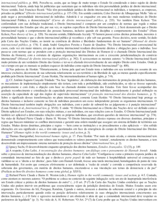 internacional público, p. 484). Percebe-se, assim, que ao longo de muito tempo o Estado foi considerado o único sujeito de direito
internacional. Todavia, ainda hoje há publicistas que sustentam que os indivíduos não têm personalidade jurídica de direito internacional.
Nesse sentido, José Francisco Rezek: “Não têm personalidade jurídica de direito internacional os indivíduos, e tampouco, as empresas,
privadas ou públicas” (Direito internacional público, p. 157-158). Em sentido contrário, Celso Duvivier de Albuquerque Mello: “não se
pode negar a personalidade internacional do indivíduo. Admiti-la é se enquadrar em uma das mais modernas tendências do Direito
Internacional Público, a democratização” (Curso de direito internacional público, p. 235). Ver também Hans Kelsen: “Em
conformidade com sua definição tradicional, o Direito Internacional é composto por um complexo de normas que regula o mútuo
comportamento dos Estados que são, por sua vez, os sujeitos específicos do Direito Internacional. (...) Será demonstrado que o Direito
Internacional regula o comportamento das pessoas humanas, inclusive quando ele disciplina o comportamento dos Estados” (Hans
Kelsen, Pure theory of law, p. 320). No mesmo sentido, Hildebrando Accioly: “O homem possui certos direitos primordiais, inerentes à
personalidade humana e que o direito internacional público já reconhece e põe sob sua garantia. Passo decisivo, neste sentido, foi dado
pela Carta das Nações Unidas, ao insistir na existência de direitos e liberdades fundamentais do ser humano” (Manual de direito
internacional público, p. 174). E ainda André Gonçalves Pereira e Fausto de Quadros: “No Direito Internacional convencional há
casos, cada vez em maior número, em que da norma internacional resultam directamente direitos e obrigações para o indivíduo. Isso
passa-se com normas que se prendem com a proteção internacional dos Direitos do Homem (é o chamado Direito Internacional dos
Direitos do Homem), com a estrutura de algumas organizações internacionais ou com a crescente jurisdicionalização do comércio
internacional” (Manual de direito internacional público, p. 392). E acrescentam os mesmos autores: “o Direito Internacional ficará
muito próximo de um verdadeiro Direito das Gentes e ter-se-á afastado irreversivelmente de um simples Direito entre Estados. Onde já
vai o tempo em que os manuais se podiam esquecer do indivíduo como sujeito do Direito Internacional!” (p. 408).
10 Nas palavras de Henkin: “Historicamente, a forma pela qual um Estado trata o indivíduo em seu território era assunto de seu
interesse exclusivo, decorrente de sua soberania relativamente ao seu território e da liberdade de agir, ao menos quando especificamente
proibido pelo Direito Internacional” (Louis Henkin, The internationalization of human rights, p. 7-9).
11 Cf. Antônio Augusto Cançado Trindade: “Na fase ‘legislativa’, de elaboração dos instrumentos de proteção dos direitos humanos,
os mecanismos de implementação simplesmente não teriam, com toda a probabilidade, sido estabelecidos, se não se tivesse superado,
gradativamente e com êxito, a objeção com base no chamado domínio reservado dos Estados. Este fator fez-se acompanhar dos
graduais reconhecimento e cristalização da capacidade processual internacional dos indivíduos, paralelamente à gradual atribuição ou
asserção da capacidade de agir dos órgãos de supervisão internacionais” (A proteção internacional dos direitos humanos, p. 5).
Sobre o significado dessas transformações no plano internacional, comenta Louis Henkin: “O Direito Internacional hoje protege os
direitos humanos e inclusive consente no fato de indivíduos possuírem um status independente perante os organismos internacionais. O
Direito Internacional também impõe obrigações aos indivíduos, com o poder de submetê-los ao julgamento e à punição internacional”
(Louis Henkin et al., International law, p. XVII). E ainda: “O Direito Internacional ou o Direito das Nações deve ser definido como o
Direito aplicável aos Estados, em suas relações mútuas, e aos indivíduos, em suas relações com os Estados. O Direito Internacional pode
também ser aplicável a determinadas relações entre os próprios indivíduos, que envolvam questões de interesse internacional” (p. 374).
Na visão de Richard Pierre Claude e Burns H. Weston: “O Direito Internacional clássico repousa em diversas doutrinas, princípios e
regras que buscam minimizar os conflitos interestatais e garantir uma ordem mundial que assegure um sistema definidor de territórios aos
Estados. Muitas destas doutrinas, princípios e regras — bem como as instituições e os procedimentos a elas aplicáveis — têm sofrido
alterações em seu significado e uso, e têm sido questionados em face da emergência do campo do Direito Internacional dos Direitos
Humanos” (Human rights in the world community: issues and action, p. 3).
12 Thomas Buergenthal, International human rights, p. 17. Para Henkin: “Por mais de meio século, o sistema internacional tem
demonstrado comprometimento com valores que transcendem os valores puramente ‘estatais’, notadamente os direitos humanos, e tem
desenvolvido um impressionante sistema normativo de proteção desses direitos” (International law, p. 2).
13 Ignacy Sachs, O desenvolvimento enquanto apropriação dos direitos humanos, Estudos Avançados, 12 (33), p. 149.
14 A respeito, Celso Lafer, A reconstrução dos direitos humanos: um diálogo com o pensamento de Hannah Arendt. Ainda
sobre o processo de internacionalização dos direitos humanos, observa Celso Lafer: “Configurou-se como a primeira resposta jurídica da
comunidade internacional ao fato de que o direito ex parte populi de todo ser humano à hospitabilidade universal só começaria a
viabilizar-se se o ‘direito a ter direitos’, para falar com Hannah Arendt, tivesse uma tutela internacional, homologadora do ponto de vista
da humanidade. Foi assim que começou efetivamente a ser delimitada a ‘razão de estado’ e corroída a competência reservada da
soberania dos governantes, em matéria de direitos humanos, encetando-se a sua vinculação aos temas da democracia e da paz”
(Prefácio ao livro Os direitos humanos como tema global, p. XXVI).
15 Richard Pierre Claude e Burns H. Weston (eds.), Human rights in the world community: issues and action, p. 4-5. Contudo,
como atentam os mesmos autores: “O problema se coloca no contexto da seguinte indagação: seria um ato de inapropriada interferência
um Estado criticar a prática de direitos humanos do outro? (...) O art. 2º (7) da Carta das Nações Unidas estabelece que as Nações
Unidas não podem intervir em problemas que essencialmente sejam da jurisdição doméstica do Estado. Muitos Estados usam este
argumento. Os Governos do Irã, Paraguai, Romênia, Uganda e outros, invocam a doutrina da soberania estatal e o princípio da não
intervenção, particularmente quando estão na posição defensiva relativamente às suas obrigações internacionais concernentes aos
direitos humanos. (...) O forte e agressivo nacionalismo é um obstáculo à ideia de que a comunidade internacional deve respeitar os
parâmetros da legalidade” (p. 3). Na visão de A. H. Robertson: “O Art. 2º (7) da Carta proíbe que as Nações Unidas intervenham em
 