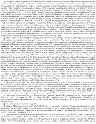 20 Prossegue o Tribunal a argumentar: “Um dos mais notórios meios de aterrorizar as pessoas em territórios ocupados foi o uso dos
campos de concentração, que se transformaram em espaços de assassinatos organizados e sistemáticos, em que milhões de pessoas
foram destruídas. Na administração dos territórios ocupados, os campos de concentração foram usados para destruir todos os grupos de
oposição. Foram planejados para a destruição dos judeus. Estima-se que a perseguição policial resultou no assassinato de 6 milhões de
judeus, dos quais 4 milhões foram mortos pelas instituições de extermínio” (Judgment of Nuremberg Tribunal, 1946, American Journal
of International Law, v. 41, p. 172, 1947). Sobre a aplicação do costume internacional, também ilustrativa é a decisão proferida pela
Suprema Corte americana no clássico caso “Paquete Habana”: “quando não há qualquer tratado e nem mesmo qualquer ato de controle
do executivo ou legislativo ou decisão judicial, deve-se recorrer aos costumes e aos usos das nações civilizadas, como também à doutrina
de juristas que, em anos de trabalho, pesquisa e experiência tornaram-se peculiarmente conhecedores das matérias que investigam”
(Supreme Court of United States, 1900, 175 U. S. 677, 20 S. Ct 290, 44 L. Ed. 320, apud Henkin Louis, International law, p. 60).
21 Hans Kelsen, embora crítico em relação a vários aspectos do Acordo de Londres e ao próprio julgamento, ao tratar da polêmica
acerca da eventual violação, pelo julgamento do Tribunal de Nuremberg, do princípio da legalidade no direito penal, escreve: “A objeção
mais frequentemente colocada — embora não seja a mais forte — é que as normas aplicadas no julgamento de Nuremberg constituem
uma lei post facto. Há pouca dúvida de que o Acordo de Londres estabeleceu a punição individual para atos que, ao tempo em que
foram praticados, não eram punidos, seja pelo direito internacional, seja pelo direito interno... Contudo, este princípio da irretroatividade
da lei não é válido no plano do direito internacional, mas é válido apenas no plano do direito interno, com importantes exceções” (Will the
judgment in the Nuremberg Trial constitute a precedent in international law?, 1947).
22 Sobre o significado do Tribunal de Nuremberg, observa Steiner: “Em Nuremberg, o Tribunal considerou que a Alemanha havia
violado o direito costumeiro internacional que proíbe ‘crimes contra a humanidade’ e, pela primeira vez, julgou um Estado responsável no
âmbito internacional, legalmente e politicamente, pelo que ocorreu dentro de seu território, com seus próprios nacionais. Nuremberg foi
estabelecido no Direito Internacional quando a Assembleia Geral da ONU, unanimemente, aprovou a Carta de Nuremberg (incluindo o
princípio de crimes contra a humanidade)” (Henry Steiner, International law and human rights, material do Curso ministrado na
Harvard Law School, Spring, 1994). Observam ainda Steiner e Alston que o Tribunal de Nuremberg abarcou uma responsabilização
individual, que significou “considerável mudança em relação à lei costumeira então existente e às convenções que se centravam nos
deveres dos Estados e, por vezes, nas sanções contra os Estados” (Henry J. Steiner e Philip Alston, International human rights in
context — law, politics and morals, p. 114). No mesmo sentido, Rebecca M. M. Wallace ressalta que o Tribunal de Nuremberg
reforça a concepção de que os indivíduos têm direitos e deveres no plano internacional, podendo ser responsabilizados internacionalmente
como, por exemplo, na hipótese de crimes de guerra ou genocídio. No dizer da autora: “Os indivíduos têm uma personalidade
internacional limitada, embora o direito internacional contemporâneo tenha ampliado o reconhecimento de que o indivíduo pode possuir
direitos e obrigações internacionais. A grande tomada de consciência acerca dos direitos humanos, nos últimos cinquenta anos, tem
promovido garantias para os direitos humanos dos indivíduos, mediante normas internacionais e regionais. Simultaneamente, cada vez
mais se reconhece que os indivíduos podem ser considerados responsáveis por determinadas condutas. Não mais se acredita que os
Estados são os exclusivos perpetradores de condutas que violam o direito internacional. A ficção legal de que os indivíduos não
participam da arena internacional e, consequentemente, não podem ser considerados responsáveis pelos seus atos, tem sido repensada.
(...) Crimes de guerra e genocídio são hoje reconhecidos como atos pelos quais os indivíduos são suscetíveis à responsabilização como
indivíduos. No julgamento internacional de Nuremberg ficou estabelecido: ‘Crimes contra o direito internacional são cometidos por
indivíduos, não por entidades abstratas, e os preceitos de direito internacional fazem-se efetivos apenas com a condenação dos indivíduos
que cometeram esses crimes’” (Rebecca M. M. Wallace, International law, p. 72).
23 No dizer de Jorge Miranda: “Mas, quando o Estado, não raramente, rompe as barreiras jurídicas de limitação e se converte em
fim de si mesmo e quando a soberania entra em crise, perante a multiplicação das interdependências e das formas de institucionalização
da comunidade internacional, torna-se possível reforçar e, se necessário, substituir, em parte, o sistema de proteção interna por vários
sistemas de proteção internacional dos direitos do homem. Com antecedentes que remontam ao século XIX, tal é a nova perspectiva
aberta pela Carta das Nações Unidas e pela Declaração Universal dos Direitos do Homem e manifestada, ao fim de quatro décadas, em
numerosíssimos documentos e instâncias a nível geral, sectorial e regional” (Manual de direito constitucional, v. 4, p. 30).
24 Louis Henkin, International law, p. 3. Observe-se que a Carta das Nações Unidas foi assinada em São Francisco, em 26 de
junho de 1945. Até junho de 2012, a Carta da ONU contava com 193 Estados-membros. Disponível em:
http://treaties.un.org/Pages/ViewDetails.aspx?src=TREATY&mtdsg_no=I-1&chapter=1&lang=en. O Brasil a ratificou em 21 de
setembro de 1945.
25 Ver Louis Henkin, International law, p. 886.
26 Steiner e Alston classificam os órgãos das Nações Unidas em dois grupos. O primeiro abrangeria principalmente os órgãos
criados pela Carta das Nações Unidas. O segundo abarcaria os criados por outros tratados internacionais, como o Comitê de Direitos
Humanos. Serão enfocados neste tópico apenas os do primeiro grupo (Henry J. Steiner e Philip Alston, International human rights in
context — law, politics and morals, p. 597).
27 O processo de sucessão não seguiu regras preestabelecidas. Em dezembro de 1991, a União Soviética deixava de existir, sendo
criadas quinze novas Repúblicas. Em 21 de dezembro de 1991, onze delas decidiram apoiar a permanência da Rússia como membro das
Nações Unidas, inclusive no tocante à cadeira de membro permanente do Conselho de Segurança. Em 24 de dezembro de 1991, Boris
Yeltsin, o Presidente da Federação Russa, escreveu uma carta ao Secretário Geral das Nações Unidas, informando-lhe que “a
 