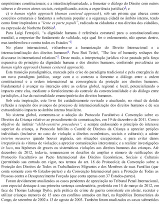 empréstimos constitucionais; e a interdisciplinariedade, a fomentar o diálogo do Direito com outros
saberes e diversos atores sociais, resignificando, assim, a experiência jurídica)3; e
c) o human rights approach (human centered approach), sob um prisma que abarca como
conceitos estruturais e fundantes a soberania popular e a segurança cidadã no âmbito interno, tendo
como fonte inspiradora a “lente ex parte populi”, radicada na cidadania e nos direitos dos cidadãos,
na expressão de Norberto Bobbio4.
Para Luigi Ferrajoli, “a dignidade humana é referência estrutural para o constitucionalismo
mundial, a emprestar-lhe fundamento de validade, seja qual for o ordenamento, não apenas dentro,
mas também fora e contra todos os Estados”5.
No plano internacional, vislumbra-se a humanização do Direito Internacional e a
internacionalização dos direitos humanos6. Para Ruti Teitel, “The law of humanity reshapes the
discourse in international relations”7. Deste modo, a interpretação jurídica vê-se pautada pela força
expansiva do princípio da dignidade humana e dos direitos humanos, conferindo prevalência ao
human rights approach (human centered approach).
Esta transição paradigmática, marcada pela crise do paradigma tradicional e pela emergência de
um novo paradigma jurídico, surge com o o contexto a fomentar o diálogo entre a ordem
constitucional e a ordem internacional na convergência da proteção aos direitos humanos.
Fundamental é avançar na interação entre as esferas global, regional e local, potencializando o
impacto entre elas, mediante o fortalecimento do controle da convencionalidade e do diálogo entre
jurisdições, à luz da racionalidade emancipatória dos direitos humanos.
Sob esta inspiração, este livro foi cuidadosamente revisado e atualizado, no ritual de detida
reflexão a respeito dos avanços do processo de internacionalização dos direitos humanos e de seu
extraordinário impacto no âmbito interno brasileiro.
No sistema global, comemora-se a adoção do Protocolo Facultativo à Convenção sobre os
Direitos da Criança relativo ao procedimento de comunicações, em 19 de dezembro de 2011. Com o
objetivo de instituir “child-sensitive procedures”, e sempre endossando o princípio do interesse
superior da criança, o Protocolo habilita o Comitê de Direitos da Criança a apreciar petições
individuais (inclusive no caso de violação a direitos econômicos, sociais e culturais); a adotar
interim measures quando houver urgência, em situações excepcionais, e para evitar danos
irreparáveis às vítimas de violação; a apreciar comunicações interestatais; e a realizar investigações
in loco, nas hipóteses de graves ou sistemáticas violações aos direitos humanos das crianças. Até
dezembro de 2012, todavia, remanescem os desafios de ampliar o número de ratificações do
Protocolo Facultativo ao Pacto Internacional dos Direitos Econômicos, Sociais e Culturais
(permitindo sua entrada em vigor, nos termos do art. 18 do Protocolo); da Convenção sobre a
Proteção dos Direitos de Todos os Trabalhadores Migrantes e dos Membros de suas Famílias (que
conta somente com 46 Estados-partes) e da Convenção Internacional para a Proteção de Todas as
Pessoas contra o Desaparecimento Forçado (que conta apenas com 37 Estados-partes).
Foram devidamente atualizados os casos pendentes de apreciação no Tribunal Penal Internacional,
com especial destaque à sua primeira sentença condenatória, proferida em 14 de março de 2012, em
face de Thomas Lubanga Dyilo, pela prática de crime de guerra consistente em alistar, recrutar e
utilizar crianças menores de 15 anos em conflitos armados em Ituri, na República Democrática do
Congo, de setembro de 2002 a 13 de agosto de 2003. Também foram atualizados os casos submetidos
 