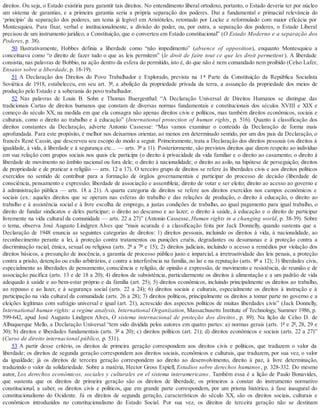 direitos. Ou seja, o Estado existiria para garantir tais direitos. No entendimento liberal ortodoxo, portanto, o Estado deveria ter por núcleo
um sistema de garantias, e a primeira garantia seria a própria separação dos poderes. Daí a fundamental e primacial relevância do
‘princípio’ da separação dos poderes, um tema já legível em Aristóteles, retomado por Locke e reformulado com maior eficácia por
Montesquieu. Para fixar, verbal e institucionalmente, a divisão do poder, ou, por outra, a separação dos poderes, o Estado Liberal
precisou de um instrumento jurídico, a Constituição, que o converteu em Estado constitucional” (O Estado Moderno e a separação dos
Poderes, p. 38).
50 Ilustrativamente, Hobbes definia a liberdade como “não impedimento” (absence of opposition), enquanto Montesquieu a
conceituava como “o direito de fazer tudo o que as leis permitem” (le droit de faire tout ce que les droit permettent ). A liberdade
consistia, nas palavras de Bobbio, na ação dentro da esfera do permitido, isto é, do que não é nem comandado nem proibido (Celso Lafer,
Ensaios sobre a liberdade, p. 18-19).
51 A Declaração dos Direitos do Povo Trabalhador e Explorado, prevista na 1 ª Parte da Constituição da República Socialista
Soviética de 1918, estabeleceu, em seu art. 3º, a abolição da propriedade privada da terra, a assunção da propriedade dos meios de
produção pelo Estado e a soberania do povo trabalhador.
52 Nas palavras de Louis B. Sohn e Thomas Buergenthal: “A Declaração Universal de Direitos Humanos se distingue das
tradicionais Cartas de direitos humanos que constam de diversas normas fundamentais e constitucionais dos séculos XVIII e XIX e
começo do século XX, na medida em que ela consagra não apenas direitos civis e políticos, mas também direitos econômicos, sociais e
culturais, como o direito ao trabalho e à educação” (International protection of human rights, p. 516). Quanto à classificação dos
direitos constantes da Declaração, adverte Antonio Cassesse: “Mas vamos examinar o conteúdo da Declaração de forma mais
aprofundada. Para este propósito, é melhor nos deixarmos orientar, ao menos em determinado sentido, por um dos pais da Declaração, o
francês René Cassin, que descreveu seu escopo do modo a seguir. Primeiramente, trata a Declaração dos direitos pessoais (os direitos à
igualdade, à vida, à liberdade e à segurança etc... — arts. 3º a 11). Posteriormente, são previstos direitos que dizem respeito ao indivíduo
em sua relação com grupos sociais nos quais ele participa (o direito à privacidade da vida familiar e o direito ao casamento; o direito à
liberdade de movimento no âmbito nacional ou fora dele; o direito à nacionalidade; o direito ao asilo, na hipótese de perseguição; direitos
de propriedade e de praticar a religião — arts. 12 a 17). O terceiro grupo de direitos se refere às liberdades civis e aos direitos políticos
exercidos no sentido de contribuir para a formação de órgãos governamentais e participar do processo de decisão (liberdade de
consciência, pensamento e expressão; liberdade de associação e assembleia; direito de votar e ser eleito; direito ao acesso ao governo e
à administração pública — arts. 18 a 21). A quarta categoria de direitos se refere aos direitos exercidos nos campos econômicos e
sociais (ex.: aqueles direitos que se operam nas esferas do trabalho e das relações de produção, o direito à educação, o direito ao
trabalho e à assistência social e à livre escolha de emprego, a justas condições de trabalho, ao igual pagamento para igual trabalho, o
direito de fundar sindicatos e deles participar; o direito ao descanso e ao lazer; o direito à saúde, à educação e o direito de participar
livremente na vida cultural da comunidade — arts. 22 a 27)” (Antonio Cassesse, Human rights in a changing world, p. 38-39). Sobre
o tema, observa José Augusto Lindgren Alves que “mais acurada é a classificação feita por Jack Donnelly, quando sustenta que a
Declaração de 1948 enuncia as seguintes categorias de direitos: 1) direitos pessoais, incluindo os direitos à vida, à nacionalidade, ao
reconhecimento perante a lei, à proteção contra tratamentos ou punições cruéis, degradantes ou desumanas e à proteção contra a
discriminação racial, étnica, sexual ou religiosa (arts. 2º a 7º e 15); 2) direitos judiciais, incluindo o acesso a remédios por violação dos
direitos básicos, a presunção de inocência, a garantia de processo público justo e imparcial, a irretroatividade das leis penais, a proteção
contra a prisão, detenção ou exílio arbitrários, e contra a interferência na família, no lar e na reputação (arts. 8º a 12); 3) liberdades civis,
especialmente as liberdades de pensamento, consciência e religião, de opinião e expressão, de movimento e resistência, de reunião e de
associação pacífica (arts. 13 e de 18 a 20); 4) direitos de subsistência, particularmente os direitos à alimentação e a um padrão de vida
adequado à saúde e ao bem-estar próprio e da família (art. 25); 5) direitos econômicos, incluindo principalmente os direitos ao trabalho,
ao repouso e ao lazer, e à segurança social (arts. 22 a 24); 6) direitos sociais e culturais, especialmente os direitos à instrução e à
participação na vida cultural da comunidade (arts. 26 a 28); 7) direitos políticos, principalmente os direitos a tomar parte no governo e a
eleições legítimas com sufrágio universal e igual (art. 21), acrescido dos aspectos políticos de muitas liberdades civis” (Jack Donnelly,
International human rights: a regime analysis, International Organization, Massachusetts Institute of Technology, Summer 1986, p.
599-642, apud José Augusto Lindgren Alves, O sistema internacional de proteção dos direitos, p. 89). Na lição de Celso D. de
Albuquerque Mello, a Declaração Universal “tem sido dividida pelos autores em quatro partes: a) normas gerais (arts. 1º e 2º, 28, 29 e
30); b) direitos e liberdades fundamentais (arts. 3º a 20); c) direitos políticos (art. 21); d) direitos econômicos e sociais (arts. 22 a 27)”
(Curso de direito internacional público, p. 531).
53 A partir desse critério, os direitos de primeira geração correspondem aos direitos civis e políticos, que traduzem o valor da
liberdade; os direitos de segunda geração correspondem aos direitos sociais, econômicos e culturais, que traduzem, por sua vez, o valor
da igualdade; já os direitos de terceira geração correspondem ao direito ao desenvolvimento, direito à paz, à livre determinação,
traduzindo o valor da solidariedade. Sobre a matéria, Hector Gross Espiell, Estudios sobre derechos humanos, p. 328-332. Do mesmo
autor, Los derechos económicos, sociales y culturales en el sistema interamericano. Também essa é a lição de Paulo Bonavides,
que sustenta que os direitos de primeira geração são os direitos de liberdade, os primeiros a constar do instrumento normativo
constitucional, a saber, os direitos civis e políticos, que em grande parte correspondem, por um prisma histórico, à fase inaugural do
constitucionalismo do Ocidente. Já os direitos de segunda geração, característicos do século XX, são os direitos sociais, culturais e
econômicos introduzidos no constitucionalismo do Estado Social. Por sua vez, os direitos de terceira geração não se destinam
 