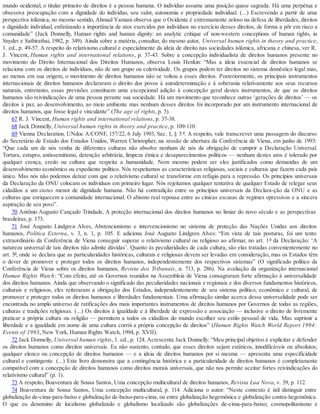 mundo ocidental, o titular primeiro de direitos é a pessoa humana. O indivíduo assume uma posição quase sagrada. Há uma perpétua e
obsessiva preocupação com a dignidade do indivíduo, seu valor, autonomia e propriedade individual. (...) Escrevendo a partir de uma
perspectiva islâmica, no mesmo sentido, Ahmad Yamani observa que o Ocidente é extremamente zeloso na defesa de liberdades, direitos
e dignidade individual, enfatizando a importância de atos exercidos por indivíduos no exercício desses direitos, de forma a pôr em risco a
comunidade” (Jack Donnelly, Human rights and human dignity: an analytic critique of non-western conceptions of human rights, in
Snyder e Sathirathai, 1982, p. 349). Ainda sobre a matéria, consultar, do mesmo autor, Universal human rights in theory and practice,
1. ed., p. 49-57. A respeito do relativismo cultural e especialmente da ideia de direito nas sociedades islâmica, africana e chinesa, ver R.
J. Vincent, Human rights and international relations, p. 37-43. Sobre a concepção individualista de direitos humanos presente no
movimento do Direito Internacional dos Direitos Humanos, observa Louis Henkin: “Mas a ideia essencial de direitos humanos se
relaciona com os direitos de indivíduos, não de um grupo ou coletividade. Os grupos podem ter direitos no sistema doméstico legal mas,
ao menos em sua origem, o movimento de direitos humanos não se voltou a esses direitos. Posteriormente, os principais instrumentos
internacionais de direitos humanos declararam o direito dos povos à autodeterminação e à soberania relativamente aos seus recursos
naturais, entretanto, essas previsões constituem uma excepcional adição à concepção geral destes instrumentos, de que os direitos
humanos são reivindicações de uma pessoa perante sua sociedade. Há um movimento que reconhece outras ‘gerações de direitos’ — os
direitos à paz, ao desenvolvimento, ao meio ambiente mas nenhum desses direitos foi incorporado por um instrumento internacional de
direitos humanos, que fosse legal e vinculante” (The age of rights, p. 5).
67 R. J. Vincent, Human rights and international relations, p. 37-38.
68 Jack Donnelly, Universal human rights in theory and practice, p. 109-110.
69 Vienna Declaration, UNdoc A/CONF, 157/22, 6 July 1993, Sec. I, § 5 º. A respeito, vale transcrever uma passagem do discurso
do Secretário de Estado dos Estados Unidos, Warren Christopher, na sessão de abertura da Conferência de Viena, em junho de 1993:
“Que cada um de nós venha de diferentes culturas não absolve nenhum de nós da obrigação de cumprir a Declaração Universal.
Tortura, estupro, antissemitismo, detenção arbitrária, limpeza étnica e desaparecimentos políticos — nenhum destes atos é tolerado por
qualquer crença, credo ou cultura que respeita a humanidade. Nem mesmo podem ser eles justificados como demandas de um
desenvolvimento econômico ou expediente político. Nós respeitamos as características religiosas, sociais e culturais que fazem cada país
único. Mas nós não podemos deixar com que o relativismo cultural se transforme em refúgio para a repressão. Os princípios universais
da Declaração da ONU colocam os indivíduos em primeiro lugar. Nós rejeitamos qualquer tentativa de qualquer Estado de relegar seus
cidadãos a um status menor de dignidade humana. Não há contradição entre os princípios universais da Declara-ção da ONU e as
culturas que enriquecem a comunidade internacional. O abismo real repousa entre as cínicas escusas de regimes opressivos e a sincera
aspiração de seu povo”.
70 Antônio Augusto Cançado Trindade, A proteção internacional dos direitos humanos no limiar do novo século e as perspectivas
brasileiras, p. 173.
71 José Augusto Lindgren Alves, Abstencionismo e intervencionismo no sistema de proteção das Nações Unidas aos direitos
humanos, Política Externa, v. 3, n. 1, p. 105. E adiciona José Augusto Lindgren Alves: “Em vista de tais posturas, foi um tento
extraordinário da Conferência de Viena conseguir superar o relativismo cultural ou religioso ao afirmar, no art. 1º da Declaração: ‘A
natureza universal de tais direitos não admite dúvidas’. Quanto às peculiaridades de cada cultura, são elas tratadas convenientemente no
art. 5º, onde se declara que as particularidades históricas, culturais e religiosas devem ser levadas em consideração, mas os Estados têm
o dever de promover e proteger todos os direitos humanos, independentemente dos respectivos sistemas” (O significado político da
Conferência de Viena sobre os direitos humanos, Revista dos Tribunais, n. 713, p. 286). Na avaliação da organização internacional
Human Rights Watch: “Com efeito, até os Governos reunidos na Assembleia de Viena consagraram forte afirmação à universalidade
dos direitos humanos. Ainda que observando o significado das peculiaridades nacionais e regionais e dos diversos fundamentos históricos,
culturais e religiosos, eles reiteraram a obrigação dos Estados, independentemente de seu sistema político, econômico e cultural, de
promover e proteger todos os direitos humanos e liberdades fundamentais. Uma afirmação similar acerca dessa universalidade pode ser
encontrada no amplo universo de ratificações dos mais importantes instrumentos de direitos humanos por Governos de todas as regiões,
culturas e tradições religiosas. (...) Os direitos à igualdade e à liberdade de expressão e associação — inclusive o direito de livremente
praticar a própria cultura ou religião — permitem a todos os cidadãos do mundo escolher seu estilo pessoal de vida. Mas suprimir a
liberdade e a igualdade em nome de uma cultura corrói a própria concepção de direitos” (Human Rights Watch World Report 1994:
Events of 1993, New York, Human Rights Watch, 1994, p. XVII).
72 Jack Donnelly, Universal human rights, 1. ed., p. 124. Acrescenta Jack Donnelly: “Meu principal objetivo é explicitar e defender
os direitos humanos como direitos universais. Eu não sustento, contudo, que esses direitos sejam estáticos, imodificáveis ou absolutos;
qualquer elenco ou concepção de direitos humanos — e a ideia de direitos humanos por si mesma — apresenta uma especificidade
cultural e contingente. (...) Este livro demonstra que a contingência histórica e a particularidade de direitos humanos é completamente
compatível com a concepção de direitos humanos como direitos morais universais, que não nos permite aceitar fortes reivindicações do
relativismo cultural” (p. 1).
73 A respeito, Boaventura de Sousa Santos, Uma concepção multicultural de direitos humanos, Revista Lua Nova, v. 39, p. 112.
74 Boaventura de Sousa Santos, Uma concepção multicultural, p. 114. Adiciona o autor: “Neste contexto é útil distinguir entre
globalização de-cima-para-baixo e globalização de-baixo-para-cima, ou entre globalização hegemônica e globalização contra-hegemônica.
O que eu denomino de localismo globalizado e globalismo localizado são globalizações de-cima-para-baixo; cosmopolitanismo e
 