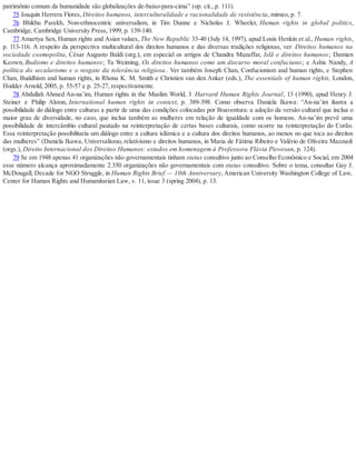 patrimônio comum da humanidade são globalizações de-baixo-para-cima” (op. cit., p. 111).
75 Joaquín Herrera Flores, Direitos humanos, interculturalidade e racionalidade de resistência, mimeo, p. 7.
76 Bhikhu Parekh, Non-ethnocentric universalism, in Tim Dunne e Nicholas J. Wheeler, Human rights in global politics,
Cambridge, Cambridge University Press, 1999, p. 139-140.
77 Amartya Sen, Human rights and Asian values, The New Republic 33-40 (July 14, 1997), apud Louis Henkin et al., Human rights,
p. 113-116. A respeito da perspectiva multicultural dos direitos humanos e das diversas tradições religiosas, ver Direitos humanos na
sociedade cosmopolita, César Augusto Baldi (org.), em especial os artigos de Chandra Muzaffar, Islã e direitos humanos; Damien
Keown, Budismo e direitos humanos; Tu Weiming, Os direitos humanos como um discurso moral confuciano; e Ashis Nandy, A
política do secularismo e o resgate da tolerância religiosa . Ver também Joseph Chan, Confucionism and human rights, e Stephen
Chan, Buddhism and human rights, in Rhona K. M. Smith e Christien van den Anker (eds.), The essentials of human rights, London,
Hodder Arnold, 2005, p. 55-57 e p. 25-27, respectivamente.
78 Abdullah Ahmed An-na’im, Human rights in the Muslim World, 3 Harvard Human Rights Journal, 13 (1990), apud Henry J.
Steiner e Philip Alston, International human rights in context, p. 389-398. Como observa Daniela Ikawa: “An-na’im ilustra a
possibilidade do diálogo entre culturas a partir de uma das condições colocadas por Boaventura: a adoção da versão cultural que inclua o
maior grau de diversidade, no caso, que inclua também as mulheres em relação de igualdade com os homens. An-na’im prevê uma
possibilidade de intercâmbio cultural pautado na reinterpretação de certas bases culturais, como ocorre na reinterpretação do Corão.
Essa reinterpretação possibilitaria um diálogo entre a cultura islâmica e a cultura dos direitos humanos, ao menos no que toca ao direitos
das mulheres” (Daniela Ikawa, Universalismo, relativismo e direitos humanos, in Maria de Fátima Ribeiro e Valério de Oliveira Mazzuoli
(orgs.), Direito Internacional dos Direitos Humanos: estudos em homenagem à Professora Flávia Piovesan, p. 124).
79 Se em 1948 apenas 41 organizações não governamentais tinham status consultivo junto ao Conselho Econômico e Social, em 2004
esse número alcança aproximadamente 2.350 organizações não governamentais com status consultivo. Sobre o tema, consultar Gay J.
McDougall, Decade for NGO Struggle, in Human Rights Brief — 10th Anniversary, American University Washington College of Law,
Center for Human Rights and Humanitarian Law, v. 11, issue 3 (spring 2004), p. 13.
 