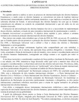 CAPÍTULO VI
A ESTRUTURA NORMATIVA DO SISTEMA GLOBAL DE PROTEÇÃO INTERNACIONAL DOS
DIREITOS HUMANOS
a) Introdução
No capítulo anterior a análise se ateve ao processo de internacionalização dos direitos humanos.
Examinou-se o modo como os direitos humanos se converteram em tema de legítimo interesse
internacional, transcendendo o âmbito estritamente doméstico, o que implicou o reexame do valor da
soberania absoluta do Estado. A universalização dos direitos humanos fez com que os Estados
consentissem em submeter ao controle da comunidade internacional o que até então era de seu
domínio reservado.
O processo de universalização dos direitos humanos traz em si a necessidade de implementação
desses direitos, mediante a criação de uma sistemática internacional de monitoramento e controle —
a chamada international accountability. O objetivo deste capítulo é, pois, enfocar a estrutura
normativa do sistema de proteção internacional dos direitos humanos.
Para iniciar este estudo, insta relembrar que a Carta da ONU de 1945, em seu art. 55, estabelece
que os Estados-partes devem promover a proteção dos direitos humanos e liberdades fundamentais.
Em 1948, a Declaração Universal vem a definir e fixar o elenco dos direitos e liberdades
fundamentais a serem garantidos.
Todavia, sob um enfoque estritamente legalista (não compartilhado por este trabalho), a
Declaração Universal, em si mesma, não apresenta força jurídica obrigatória e vinculante. Nessa
visão, assumindo a forma de declaração (e não de tratado), vem a atestar o reconhecimento universal
de direitos humanos fundamentais, consagrando um código comum a ser seguido por todos os
Estados.
À luz desse raciocínio e considerando a ausência de força jurídica vinculante da Declaração, após
a sua adoção, em 1948, instaurou-se larga discussão sobre qual seria a maneira mais eficaz de
assegurar o reconhecimento e a observância universal dos direitos nela previstos. Prevaleceu, então,
o entendimento de que a Declaração deveria ser “juridicizada” sob a forma de tratado internacional,
que fosse juridicamente obrigatório e vinculante no âmbito do Direito Internacional.
Esse processo de “juridicização” da Declaração começou em 1949 e foi concluído apenas em
1966, com a elaboração de dois tratados internacionais distintos — o Pacto Internacional dos
Direitos Civis e Políticos e o Pacto Internacional dos Direitos Econômicos, Sociais e Culturais —
que passaram a incorporar os direitos constantes da Declaração Universal. Ao transformar os
dispositivos da Declaração em previsões juridicamente vinculantes e obrigatórias, os dois pactos
internacionais constituem referência necessária para o exame do regime normativo de proteção
internacional dos direitos humanos.
Com efeito, a conjugação desses instrumentos internacionais simbolizou a mais significativa
expressão do movimento internacional dos direitos humanos, apresentando central importância para o
sistema de proteção em sua globalidade.
A partir da elaboração desses pactos se forma a Carta Internacional dos Direitos Humanos,
International Bill of Rights, integrada pela Declaração Universal de 1948 e pelos dois pactos
internacionais de 1966. No dizer de Jack Donnelly: “Na ordem contemporânea, os direitos elencados
 