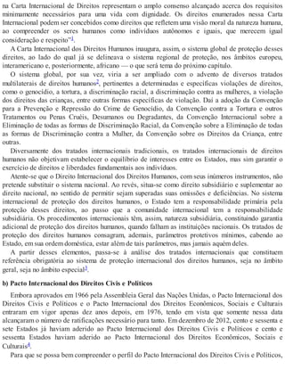 na Carta Internacional de Direitos representam o amplo consenso alcançado acerca dos requisitos
minimamente necessários para uma vida com dignidade. Os direitos enumerados nessa Carta
Internacional podem ser concebidos como direitos que refletem uma visão moral da natureza humana,
ao compreender os seres humanos como indivíduos autônomos e iguais, que merecem igual
consideração e respeito”1.
A Carta Internacional dos Direitos Humanos inaugura, assim, o sistema global de proteção desses
direitos, ao lado do qual já se delineava o sistema regional de proteção, nos âmbitos europeu,
interamericano e, posteriormente, africano — o que será tema do próximo capítulo.
O sistema global, por sua vez, viria a ser ampliado com o advento de diversos tratados
multilaterais de direitos humanos2, pertinentes a determinadas e específicas violações de direitos,
como o genocídio, a tortura, a discriminação racial, a discriminação contra as mulheres, a violação
dos direitos das crianças, entre outras formas específicas de violação. Daí a adoção da Convenção
para a Prevenção e Repressão do Crime de Genocídio, da Convenção contra a Tortura e outros
Tratamentos ou Penas Cruéis, Desumanos ou Degradantes, da Convenção Internacional sobre a
Eliminação de todas as formas de Discriminação Racial, da Convenção sobre a Eliminação de todas
as formas de Discriminação contra a Mulher, da Convenção sobre os Direitos da Criança, entre
outras.
Diversamente dos tratados internacionais tradicionais, os tratados internacionais de direitos
humanos não objetivam estabelecer o equilíbrio de interesses entre os Estados, mas sim garantir o
exercício de direitos e liberdades fundamentais aos indivíduos.
Atente-se que o Direito Internacional dos Direitos Humanos, com seus inúmeros instrumentos, não
pretende substituir o sistema nacional. Ao revés, situa-se como direito subsidiário e suplementar ao
direito nacional, no sentido de permitir sejam superadas suas omissões e deficiências. No sistema
internacional de proteção dos direitos humanos, o Estado tem a responsabilidade primária pela
proteção desses direitos, ao passo que a comunidade internacional tem a responsabilidade
subsidiária. Os procedimentos internacionais têm, assim, natureza subsidiária, constituindo garantia
adicional de proteção dos direitos humanos, quando falham as instituições nacionais. Os tratados de
proteção dos direitos humanos consagram, ademais, parâmetros protetivos mínimos, cabendo ao
Estado, em sua ordem doméstica, estar além de tais parâmetros, mas jamais aquém deles.
A partir desses elementos, passa-se à análise dos tratados internacionais que constituem
referência obrigatória ao sistema de proteção internacional dos direitos humanos, seja no âmbito
geral, seja no âmbito especial3.
b) Pacto Internacional dos Direitos Civis e Políticos
Embora aprovados em 1966 pela Assembleia Geral das Nações Unidas, o Pacto Internacional dos
Direitos Civis e Políticos e o Pacto Internacional dos Direitos Econômicos, Sociais e Culturais
entraram em vigor apenas dez anos depois, em 1976, tendo em vista que somente nessa data
alcançaram o número de ratificações necessário para tanto. Em dezembro de 2012, cento e sessenta e
sete Estados já haviam aderido ao Pacto Internacional dos Direitos Civis e Políticos e cento e
sessenta Estados haviam aderido ao Pacto Internacional dos Direitos Econômicos, Sociais e
Culturais4.
Para que se possa bem compreender o perfil do Pacto Internacional dos Direitos Civis e Políticos,
 