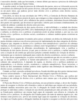 é necessário abordar, ainda que brevemente, o intenso debate que marcou o processo de elaboração
desses pactos no âmbito das Nações Unidas.
A questão central, ao longo do processo de elaboração dos pactos, ateve-se à discussão acerca da
conveniência da elaboração de dois pactos diversos, cada qual enunciando uma categoria de direitos,
ou um pacto único, que pudesse prever tanto direitos civis e políticos como direitos sociais,
econômicos e culturais5.
Com efeito, no início de suas atividades (de 1949 a 1951), a Comissão de Direitos Humanos da
ONU trabalhou em um único projeto de pacto, que conjugava as duas categorias de direitos. Contudo,
em 1951 a Assembleia Geral, sob a influência dos países ocidentais, determinou fossem elaborados
dois pactos em separado, que deveriam ser aprovados e abertos para assinatura simultaneamente, no
sentido de enfatizar a unidade dos direitos neles previstos.
Não obstante a elaboração de dois pactos diversos, a indivisibilidade e a unidade dos direitos
humanos eram reafirmadas pela ONU, sob a fundamentação de que, sem direitos sociais, econômicos
e culturais, os direitos civis e políticos só poderiam existir no plano nominal, e, por sua vez, sem
direitos civis e políticos, os direitos sociais, econômicos e culturais também apenas existiriam no
plano formal.
Um dos maiores argumentos levantados pelos países ocidentais em defesa da elaboração de dois
pactos distintos centrou-se nos diversos processos de implementação das duas categorias de direitos.
Alegou-se que, enquanto os direitos civis e políticos eram autoaplicáveis e passíveis de cobrança
imediata, os direitos sociais, econômicos e culturais eram “programáticos” e demandavam realização
progressiva. A exigência de diferentes procedimentos de implementação viria a justificar a
formulação de dois pactos diversos, já que, para os direitos civis e políticos, o melhor mecanismo
seria a criação de um comitê que apreciasse petições contendo denúncia de violação de direitos —
instrumento que se mostraria inadequado para a tutela dos direitos econômicos, sociais e culturais.
Em face dessas argumentações, os países socialistas responderam que não era em todos os países
que os direitos civis e políticos se faziam auto-aplicáveis e os direitos sociais, econômicos e
culturais não autoaplicáveis. A depender do regime, os direitos civis e políticos poderiam ser
programáticos, e os direitos sociais, econômicos e culturais autoaplicáveis. Nesse raciocínio, a
feitura de dois instrumentos distintos poderia ainda significar uma diminuição da importância dos
direitos sociais, econômicos e culturais.
Contudo, ao final, a posição ocidental prevaleceu, ficando decidido que dois pactos internacionais
diversos seriam adotados — cada qual pertinente a uma categoria específica de direitos.
Nesse cenário nasceu o Pacto Internacional dos Direitos Civis e Políticos, que acabou por
reconhecer um catálogo de direitos civis e políticos mais extenso que o da própria Declaração
Universal.
O Pacto dos Direitos Civis e Políticos proclama, em seus primeiros artigos, o dever dos Estados-
partes de assegurar os direitos nele elencados a todos os indivíduos que estejam sob sua jurisdição,
adotando medidas necessárias para esse fim. A obrigação do Estado inclui também o dever de
proteger os indivíduos contra a violação de seus direitos perpetrada por entes privados. Isto é, cabe
ao Estado-parte estabelecer um sistema legal capaz de responder com eficácia às violações de
direitos civis e políticos. As obrigações dos Estados-partes são tanto de natureza negativa (ex.: não
torturar) como positiva (ex.: prover um sistema legal capaz de responder às violações de direitos).
Ao impor aos Estados-partes a obrigação imediata de respeitar e assegurar os direitos nele previstos
 