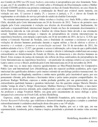 aos Comitês da ONU (os UN treaty bodies), com realce à jurisprudência por eles fomentada. Note-
se que, em 27 de setembro de 2011, o Comitê sobre a Eliminação da Discriminação contra a Mulher
(Comitê CEDAW) proferiu sua primeira condenação em face do Estado Brasileiro, no caso Alyne da
Silva Pimentel Teixeira, envolvendo a condenação do Brasil por evitável morte materna, em
violação aos arts. 12 (acesso à sáude), 2º, c (acesso à justiça), e 2º, e (dever do Estado de
regulamentar as atividades do serviço privado de saúde) da aludida Convenção.
No sistema interamericano, peculiar ênfase recebeu o leading case Atala Riffo y niñas contra o
Chile, decidido pela Corte Interamericana em 24 de fevereiro de 2012. Trata-se do primeiro caso
julgado pela Corte concernente à violação aos direitos da diversidade sexual. Ineditamente, foi
analisada a responsabilidade internacional daquele Estado em face do tratamento discriminatório e
interferência indevida na vida privada e familiar da vítima Karen Atala devido à sua orientação
sexual. Também mereceu destaque o impacto da jurisprudência do sistema interamericano na
experiência brasileira, com menção à aprovação, em 18 de novembro de 2011, da Lei n. 12.528, que
institui a Comissão Nacional da Verdade, com a finalidade de examinar e esclarecer as graves
violações de direitos humanos praticadas durante o regime militar, a fim de efetivar o direito à
memória e à verdade e promover a reconciliação nacional. Em 18 de novembro de 2011, foi
também adotada a Lei n. 12.527, que garante o acesso à informação, sob o lema de que a publicidade
é a regra, sendo o sigilo a exceção. Direito à verdade e direito à informação simbolizam um avanço
extraordinário ao fortalecimento do Estado de Direito, da democracia e dos direitos humanos no
Brasil. Estes avanços da justiça de transição são reflexo da força catalisadora da jurisprudência da
Corte Interamericana na experiência brasileira – em particular da sentença relativa ao caso Gomes
Lund e outros versus o Brasil, proferida pela Corte Interamericana em 24 de novembro de 2010.
Mais uma vez, os meus mais sinceros agradecimentos ao Max-Planck-Institute for Comparative
Public Law and International Law (Heidelberg), pela tão especial acolhida acadêmica, pelo vigor
intelectual dos qualificados debates e pelo intenso estímulo de um diálogo jurídico transnacional. Ao
professor Armin von Bogdandy, manifesto a minha maior gratidão, pelo inestimável apoio, por seu
pensamento vibrante, pela abertura a fascinantes ideias e pelos tantos projetos compartilhados. Ao
professor Rudiger Wolfrum, expresso a minha profunda gratidão, por sua generosidade, por sua
extraordinária qualidade humana e grandeza intelectual. Aos tão queridos amigos Mariela Morales
(minha “amiga de alma”), Holger Hestermeyer, Matthias Hartwig e Christina Binder, o meu maior
carinho por nossa preciosa amizade, pela cumplicidade e por compartilhar tantos e belos projetos.
Ao professor e amigo Friedrich Muller, sou grata pelo encantamento de nosso diálogo e pelas
inesquecíveis conversas no Frisch Café, na bela Heidelberg.
Expresso, ainda, a minha maior gratidão à Humboldt Foundation, pela renovação da Georg
Forster Research Fellowship, que viabilizou o desenvolvimento de pesquisas e estudos a contribuir
extraordinariamente à cuidadosa atualização desta obra para a sua 14ª edição.
Por fim, à minha mais fiel companheira, minha filha Sophia, por ser a vida que, em sua
espontaneidade, transborda, pulsa, ilumina e inspira, permitindo a plenitude de muitas vidas em uma
só.
Heidelberg, dezembro de 2012.
A Autora
 