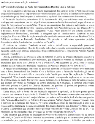 mediante proposta de solução amistosa13.
c) Protocolo Facultativo ao Pacto Internacional dos Direitos Civis e Políticos
No tópico anterior se afirmou que o Pacto Internacional dos Direitos Civis e Políticos apresenta
um peculiar mecanismo de implementação e monitoramento, que envolve a sistemática dos relatórios
encaminhados pelos Estados-partes e a sistemática, opcional, das comunicações interestatais.
O Protocolo Facultativo, adotado em 16 de dezembro de 1966, vem adicionar a essa sistemática
um importante mecanismo, que traz significativos avanços ao âmbito internacional, especialmente no
plano da international accountability. Trata-se do mecanismo das petições individuais, a serem
apreciadas pelo Comitê de Direitos Humanos, instituído pelo Pacto Internacional dos Direitos Civis
e Políticos. Como alude Thomas Buergenthal: “Cada Pacto estabelece um sistema distinto de
implementação internacional, destinado a assegurar que os Estados-partes cumpram as suas
obrigações. Essas medidas de implementação são ampliadas no caso do Pacto dos Direitos Civis e
Políticos, mediante o Protocolo Facultativo. Ele permite a indivíduos apresentar petições
denunciando violações de direitos enunciados no Pacto”14.
O sistema de petições, “mediante o qual veio a cristalizar-se a capacidade processual
internacional dos indivíduos (direito de petição individual), constitui um mecanismo de proteção de
marcante significação, além de conquista de transcendência histórica”, como afirma Antônio Augusto
Cançado Trindade15.
Assim, a importância do Protocolo está em habilitar o Comitê de Direitos Humanos a receber e
examinar petições encaminhadas por indivíduos, que aleguem ser vítimas de violação de direitos
enunciados pelo Pacto dos Direitos Civis e Políticos16. Até dezembro de 2012, cento e catorze
Estados haviam ratificado o Protocolo Facultativo ao Pacto dos Direitos Civis e Políticos17.
A petição ou comunicação individual só pode ser admitida se o Estado violador tiver ratificado
tanto o Pacto Internacional dos Direitos Civis e Políticos como o Protocolo Facultativo, já que só
assim o Estado terá reconhecido a competência do Comitê para tanto. Na explicação de Thomas
Buergenthal: “Esse tratado, adotado como um instrumento em separado, suplementa os mecanismos
de implementação do Pacto dos Direitos Civis e Políticos. Ele é destinado a habilitar entes privados,
que clamam ser vítimas de violações de direito enunciado na Convenção, a submeter uma petição
individual perante o Comitê de Direitos Humanos. As petições só podem ser propostas contra
Estados-partes no Pacto que tenham ratificado o Protocolo”18.
Desse modo, sob a forma de um Protocolo separado e opcional, os Estados-partes podem
consentir em submeter à apreciação do Comitê de Direitos Humanos comunicações encaminhadas
por indivíduos, que estejam sob sua jurisdição e que tenham sofrido violação de direitos assegurados
pelo Pacto dos Direitos Civis e Políticos. Como esclarece Antônio Augusto Cançado Trindade, para
o exercício da sistemática das petições, “o vínculo exigido, ao invés da nacionalidade, é antes o da
relação entre o reclamante e o dano ou violação dos direitos humanos que denuncia”19. Atente-se que
o Comitê já determinou que um indivíduo só pode ser considerado “vítima”, para os fins do art. 1º do
Protocolo, se pessoalmente sofreu a violação de direito consagrado pelo Pacto20.
Cabe observar que, embora na linguagem do Protocolo Facultativo a comunicação seja de caráter
individual, o Comitê de Direitos Humanos recentemente concluiu que as comunicações podem ser
encaminhadas por organizações ou terceiras pessoas, que representem o indivíduo que sofreu a
 