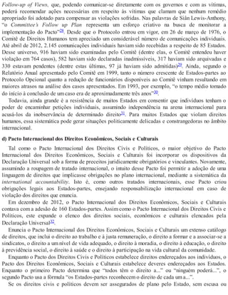 Follow-up of Views, que, podendo comunicar-se diretamente com os governos e com as vítimas,
poderá recomendar ações necessárias em respeito às vítimas que clamam que nenhum remédio
apropriado foi adotado para compensar as violações sofridas. Nas palavras de Siân Lewis-Anthony,
“o Committee’s Follow up Plan representa um esforço criativo na busca de monitorar a
implementação do Pacto”28. Desde que o Protocolo entrou em vigor, em 26 de março de 1976, o
Comitê de Direitos Humanos tem apreciado um considerável número de comunicações individuais.
Até abril de 2012, 2.145 comunicações individuais haviam sido recebidas a respeito de 85 Estados.
Desse universo, 916 haviam sido examinadas pelo Comitê (dentre elas, o Comitê entendeu haver
violação em 764 casos), 582 haviam sido declaradas inadmissíveis, 317 haviam sido arquivadas e
330 estavam pendentes (dentre estas últimas, 97 já haviam sido admitidas)29. Ainda, segundo o
Relatório Anual apresentado pelo Comitê em 1999, tanto o número crescente de Estados-partes ao
Protocolo Opcional quanto a redução de funcionários disponíveis ao Comitê vinham resultando em
maiores atrasos na análise dos casos apresentados. Em 1993, por exemplo, “o tempo médio tomado
do início à conclusão de um caso era de aproximadamente três anos”30.
Todavia, ainda grande é a resistência de muitos Estados em consentir que indivíduos tenham o
poder de encaminhar petições individuais, assumindo independência na arena internacional para
acusá-los da inobservância de determinado direito31. Para muitos Estados que violam direitos
humanos, essa sistemática pode gerar situações politicamente delicadas e constrangedoras no âmbito
internacional.
d) Pacto Internacional dos Direitos Econômicos, Sociais e Culturais
Tal como o Pacto Internacional dos Direitos Civis e Políticos, o maior objetivo do Pacto
Internacional dos Direitos Econômicos, Sociais e Culturais foi incorporar os dispositivos da
Declaração Universal sob a forma de preceitos juridicamente obrigatórios e vinculantes. Novamente,
assumindo a roupagem de tratado internacional, o intuito desse Pacto foi permitir a adoção de uma
linguagem de direitos que implicasse obrigações no plano internacional, mediante a sistemática da
international accountability. Isto é, como outros tratados internacionais, esse Pacto criou
obrigações legais aos Estados-partes, ensejando responsabilização internacional em caso de
violação dos direitos que enuncia.
Em dezembro de 2012, o Pacto Internacional dos Direitos Econômicos, Sociais e Culturais
contava com a adesão de 160 Estados-partes. Assim como o Pacto Internacional dos Direitos Civis e
Políticos, este expande o elenco dos direitos sociais, econômicos e culturais elencados pela
Declaração Universal32.
Enuncia o Pacto Internacional dos Direitos Econômicos, Sociais e Culturais um extenso catálogo
de direitos, que inclui o direito ao trabalho e à justa remuneração, o direito a formar e a associar-se a
sindicatos, o direito a um nível de vida adequado, o direito à moradia, o direito à educação, o direito
à previdência social, o direito à saúde e o direito à participação na vida cultural da comunidade.
Enquanto o Pacto dos Direitos Civis e Políticos estabelece direitos endereçados aos indivíduos, o
Pacto dos Direitos Econômicos, Sociais e Culturais estabelece deveres endereçados aos Estados.
Enquanto o primeiro Pacto determina que “todos têm o direito a...” ou “ninguém poderá...”, o
segundo Pacto usa a fórmula “os Estados-partes reconhecem o direito de cada um a...”.
Se os direitos civis e políticos devem ser assegurados de plano pelo Estado, sem escusa ou
 