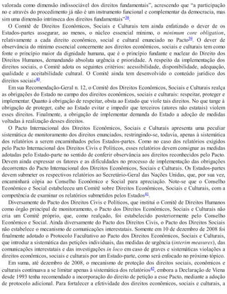 valorada como dimensão indissociável dos direitos fundamentais”, acrescendo que “a participação
no e através do procedimento já não é um instrumento funcional e complementar da democracia, mas
sim uma dimensão intrínseca dos direitos fundamentais”38.
O Comitê de Direitos Econômicos, Sociais e Culturais tem ainda enfatizado o dever de os
Estados-partes assegurar, ao menos, o núcleo essencial mínimo, o minimum core obligation,
relativamente a cada direito econômico, social e cultural enunciado no Pacto39. O dever de
observância do mínimo essencial concernente aos direitos econômicos, sociais e culturais tem como
fonte o princípio maior da dignidade humana, que é o princípio fundante e nuclear do Direito dos
Direitos Humanos, demandando absoluta urgência e prioridade. A respeito da implementação dos
direitos sociais, o Comitê adota os seguintes critérios: acessibilidade, disponibilidade, adequação,
qualidade e aceitabilidade cultural. O Comitê ainda tem desenvolvido o conteúdo jurídico dos
direitos sociais40.
Em sua Recomendação-Geral n. 12, o Comitê dos Direitos Econômicos, Sociais e Culturais realça
as obrigações do Estado no campo dos direitos econômicos, sociais e culturais: respeitar, proteger e
implementar. Quanto à obrigação de respeitar, obsta ao Estado que viole tais direitos. No que tange à
obrigação de proteger, cabe ao Estado evitar e impedir que terceiros (atores não estatais) violem
esses direitos. Finalmente, a obrigação de implementar demanda do Estado a adoção de medidas
voltadas à realização desses direitos.
O Pacto Internacional dos Direitos Econômicos, Sociais e Culturais apresenta uma peculiar
sistemática de monitoramento dos direitos enunciados, restringindo-se, todavia, apenas à sistemática
dos relatórios a serem encaminhados pelos Estados-partes. Como no caso dos relatórios exigidos
pelo Pacto Internacional dos Direitos Civis e Políticos, esses relatórios devem consignar as medidas
adotadas pelo Estado-parte no sentido de conferir observância aos direitos reconhecidos pelo Pacto.
Devem ainda expressar os fatores e as dificuldades no processo de implementação das obrigações
decorrentes do Pacto Internacional dos Direitos Econômicos, Sociais e Culturais. Os Estados-partes
devem submeter os respectivos relatórios ao Secretário-Geral das Nações Unidas, que, por sua vez,
encaminhará cópia ao Conselho Econômico e Social para apreciação. Note-se que o Conselho
Econômico e Social estabeleceu um Comitê sobre Direitos Econômicos, Sociais e Culturais, com a
competência de examinar os relatórios submetidos pelos Estados41.
Diversamente do Pacto dos Direitos Civis e Políticos, que institui o Comitê de Direitos Humanos
como órgão principal de monitoramento, o Pacto dos Direitos Econômicos, Sociais e Culturais não
cria um Comitê próprio, que, como realçado, foi estabelecido posteriormente pelo Conselho
Econômico e Social. Ainda diversamente do Pacto dos Direitos Civis, o Pacto dos Direitos Sociais
não estabelece o mecanismo de comunicações interestatais. Somente em 10 de dezembro de 2008 foi
finalmente adotado o Protocolo Facultativo ao Pacto dos Direitos Econômicos, Sociais e Culturais,
que introduz a sistemática das petições individuais, das medidas de urgência (interim measures), das
comunicações interestatais e das investigações in loco em caso de graves e sistemáticas violações a
direitos econômicos, sociais e culturais por um Estado-parte, como será enfocado no próximo tópico.
Em suma, até dezembro de 2008, o mecanismo de proteção dos direitos sociais, econômicos e
culturais continuava a se limitar apenas à sistemática dos relatórios42, embora a Declaração de Viena
desde 1993 tenha recomendado a incorporação do direito de petição a esse Pacto, mediante a adoção
de protocolo adicional. Para fortalecer a efetividade dos direitos econômicos, sociais e culturais, a
 