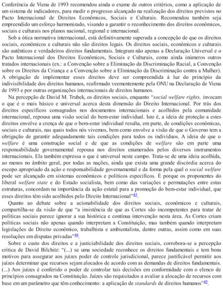 Conferência de Viena de 1993 recomendou ainda o exame de outros critérios, como a aplicação de
um sistema de indicadores, para medir o progresso alcançado na realização dos direitos previstos no
Pacto Internacional de Direitos Econômicos, Sociais e Culturais. Recomendou também seja
empreendido um esforço harmonizado, visando a garantir o reconhecimento dos direitos econômicos,
sociais e culturais nos planos nacional, regional e internacional.
Sob a ótica normativa internacional, está definitivamente superada a concepção de que os direitos
sociais, econômicos e culturais não são direitos legais. Os direitos sociais, econômicos e culturais
são autênticos e verdadeiros direitos fundamentais. Integram não apenas a Declaração Universal e o
Pacto Internacional dos Direitos Econômicos, Sociais e Culturais, como ainda inúmeros outros
tratados internacionais (ex.: a Convenção sobre a Eliminação da Discriminação Racial, a Convenção
sobre os Direitos da Criança e a Convenção sobre a Eliminação da Discriminação contra a Mulher).
A obrigação de implementar esses direitos deve ser compreendida à luz do princípio da
indivisibilidade dos direitos humanos, reafirmado veementemente pela ONU na Declaração de Viena
de 1993 e por outras organizações internacionais de direitos humanos.
Na percepção de David M. Trubek, os direitos sociais, enquanto “social welfare rights, invocam
o que é o mais básico e universal acerca desta dimensão do Direito Internacional. Por trás dos
direitos específicos consagrados nos documentos internacionais e acolhidos pela comunidade
internacional, repousa uma visão social do bem-estar individual. Isto é, a ideia de proteção a estes
direitos envolve a crença de que o bem-estar individual resulta, em parte, de condições econômicas,
sociais e culturais, nas quais todos nós vivemos, bem como envolve a visão de que o Governo tem a
obrigação de garantir adequadamente tais condições para todos os indivíduos. A ideia de que o
welfare é uma construção social e de que as condições de welfare são em parte uma
responsabilidade governamental repousa nos direitos enumerados pelos diversos instrumentos
internacionais. Ela também expressa o que é universal neste campo. Trata-se de uma ideia acolhida,
ao menos no âmbito geral, por todas as nações, ainda que exista uma grande discórdia acerca do
escopo apropriado da ação e responsabilidade governamental e da forma pela qual o social welfare
pode ser alcançado em sistemas econômicos e políticos específicos. É porque os proponentes do
liberal welfare state e do Estado socialista, bem como das variações e permutações entre estas
estruturas, concordam na importância da ação estatal para a promoção do bem-estar individual, que
esses direitos têm sido acolhidos pelo Direito Internacional”43.
Quanto ao debate sobre a acionabilidade dos direitos sociais, econômicos e culturais,
compartilha-se da visão de que “a insistência de que as Cortes são incompetentes para tratar de
políticas sociais parece ignorar a sua histórica e contínua intervenção nesta área. As Cortes criam
políticas sociais não apenas quando interpretam a Constituição, mas também quando interpretam
legislações de Direito econômico, trabalhista e ambientalista, dentre outras, assim como em suas
resoluções em disputas privadas”44.
Sobre o custo dos direitos e a justiciabilidade dos direitos sociais, corrobora-se a percepção
crítica de David Bilchitz: “(...) se uma sociedade reconhece os direitos fundamentais e tem bons
motivos para assegurar aos juízes poder de controle jurisdicional, parece justificável permitir aos
juízes determinar que recursos sejam alocados de acordo com as demandas de direitos fundamentais.
(...) Aos juízes é conferido o poder de controlar tais decisões em conformidade com o elenco de
princípios consagrados na Constituição. Juízes são requisitados a avaliar a alocação de recursos com
base em um parâmetro que têm conhecimento: a aplicação de standards de direitos humanos”45.
 