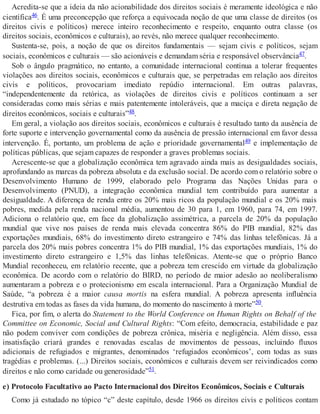 Acredita-se que a ideia da não acionabilidade dos direitos sociais é meramente ideológica e não
científica46. É uma preconcepção que reforça a equivocada noção de que uma classe de direitos (os
direitos civis e políticos) merece inteiro reconhecimento e respeito, enquanto outra classe (os
direitos sociais, econômicos e culturais), ao revés, não merece qualquer reconhecimento.
Sustenta-se, pois, a noção de que os direitos fundamentais — sejam civis e políticos, sejam
sociais, econômicos e culturais — são acionáveis e demandam séria e responsável observância47.
Sob o ângulo pragmático, no entanto, a comunidade internacional continua a tolerar frequentes
violações aos direitos sociais, econômicos e culturais que, se perpetradas em relação aos direitos
civis e políticos, provocariam imediato repúdio internacional. Em outras palavras,
“independentemente da retórica, as violações de direitos civis e políticos continuam a ser
consideradas como mais sérias e mais patentemente intoleráveis, que a maciça e direta negação de
direitos econômicos, sociais e culturais”48.
Em geral, a violação aos direitos sociais, econômicos e culturais é resultado tanto da ausência de
forte suporte e intervenção governamental como da ausência de pressão internacional em favor dessa
intervenção. É, portanto, um problema de ação e prioridade governamental49 e implementação de
políticas públicas, que sejam capazes de responder a graves problemas sociais.
Acrescente-se que a globalização econômica tem agravado ainda mais as desigualdades sociais,
aprofundando as marcas da pobreza absoluta e da exclusão social. De acordo com o relatório sobre o
Desenvolvimento Humano de 1999, elaborado pelo Programa das Nações Unidas para o
Desenvolvimento (PNUD), a integração econômica mundial tem contribuído para aumentar a
desigualdade. A diferença de renda entre os 20% mais ricos da população mundial e os 20% mais
pobres, medida pela renda nacional média, aumentou de 30 para 1, em 1960, para 74, em 1997.
Adiciona o relatório que, em face da globalização assimétrica, a parcela de 20% da população
mundial que vive nos países de renda mais elevada concentra 86% do PIB mundial, 82% das
exportações mundiais, 68% do investimento direto estrangeiro e 74% das linhas telefônicas. Já a
parcela dos 20% mais pobres concentra 1% do PIB mundial, 1% das exportações mundiais, 1% do
investimento direto estrangeiro e 1,5% das linhas telefônicas. Atente-se que o próprio Banco
Mundial reconheceu, em relatório recente, que a pobreza tem crescido em virtude da globalização
econômica. De acordo com o relatório do BIRD, no período de maior adesão ao neoliberalismo
aumentaram a pobreza e o protecionismo em escala internacional. Para a Organização Mundial de
Saúde, “a pobreza é a maior causa mortis na esfera mundial. A pobreza apresenta influência
destrutiva em todas as fases da vida humana, do momento do nascimento à morte”50.
Fica, por fim, o alerta do Statement to the World Conference on Human Rights on Behalf of the
Committee on Economic, Social and Cultural Rights: “Com efeito, democracia, estabilidade e paz
não podem conviver com condições de pobreza crônica, miséria e negligência. Além disso, essa
insatisfação criará grandes e renovadas escalas de movimentos de pessoas, incluindo fluxos
adicionais de refugiados e migrantes, denominados ‘refugiados econômicos’, com todas as suas
tragédias e problemas. (...) Direitos sociais, econômicos e culturais devem ser reivindicados como
direitos e não como caridade ou generosidade”51.
e) Protocolo Facultativo ao Pacto Internacional dos Direitos Econômicos, Sociais e Culturais
Como já estudado no tópico “c” deste capítulo, desde 1966 os direitos civis e políticos contam
 