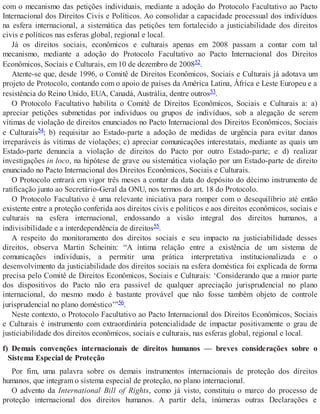 com o mecanismo das petições individuais, mediante a adoção do Protocolo Facultativo ao Pacto
Internacional dos Direitos Civis e Políticos. Ao consolidar a capacidade processual dos indivíduos
na esfera internacional, a sistemática das petições tem fortalecido a justiciabilidade dos direitos
civis e políticos nas esferas global, regional e local.
Já os direitos sociais, econômicos e culturais apenas em 2008 passam a contar com tal
mecanismo, mediante a adoção do Protocolo Facultativo ao Pacto Internacional dos Direitos
Econômicos, Sociais e Culturais, em 10 de dezembro de 200852.
Atente-se que, desde 1996, o Comitê de Direitos Econômicos, Sociais e Culturais já adotava um
projeto de Protocolo, contando com o apoio de países da América Latina, África e Leste Europeu e a
resistência do Reino Unido, EUA, Canadá, Austrália, dentre outros53.
O Protocolo Facultativo habilita o Comitê de Direitos Econômicos, Sociais e Culturais a: a)
apreciar petições submetidas por indivíduos ou grupos de indivíduos, sob a alegação de serem
vítimas de violação de direitos enunciados no Pacto Internacional dos Direitos Econômicos, Sociais
e Culturais54; b) requisitar ao Estado-parte a adoção de medidas de urgência para evitar danos
irreparáveis às vítimas de violações; c) apreciar comunicações interestatais, mediante as quais um
Estado-parte denuncia a violação de direitos do Pacto por outro Estado-parte; e d) realizar
investigações in loco, na hipótese de grave ou sistemática violação por um Estado-parte de direito
enunciado no Pacto Internacional dos Direitos Econômicos, Sociais e Culturais.
O Protocolo entrará em vigor três meses a contar da data do depósito do décimo instrumento de
ratificação junto ao Secretário-Geral da ONU, nos termos do art. 18 do Protocolo.
O Protocolo Facultativo é uma relevante iniciativa para romper com o desequilíbrio até então
existente entre a proteção conferida aos direitos civis e políticos e aos direitos econômicos, sociais e
culturais na esfera internacional, endossando a visão integral dos direitos humanos, a
indivisibilidade e a interdependência de direitos55.
A respeito do monitoramento dos direitos sociais e seu impacto na justiciabilidade desses
direitos, observa Martin Scheinin: “A íntima relação entre a existência de um sistema de
comunicações individuais, a permitir uma prática interpretativa institucionalizada e o
desenvolvimento da justiciabilidade dos direitos sociais na esfera doméstica foi explicada de forma
precisa pelo Comitê de Direitos Econômicos, Sociais e Culturais: ‘Considerando que a maior parte
dos dispositivos do Pacto não era passível de qualquer apreciação jurisprudencial no plano
internacional, do mesmo modo é bastante provável que não fosse também objeto de controle
jurisprudencial no plano doméstico’”56.
Neste contexto, o Protocolo Facultativo ao Pacto Internacional dos Direitos Econômicos, Sociais
e Culturais é instrumento com extraordinária potencialidade de impactar positivamente o grau de
justiciabilidade dos direitos econômicos, sociais e culturais, nas esferas global, regional e local.
f) Demais convenções internacionais de direitos humanos — breves considerações sobre o
Sistema Especial de Proteção
Por fim, uma palavra sobre os demais instrumentos internacionais de proteção dos direitos
humanos, que integram o sistema especial de proteção, no plano internacional.
O advento da International Bill of Rights, como já visto, constituiu o marco do processo de
proteção internacional dos direitos humanos. A partir dela, inúmeras outras Declarações e
 