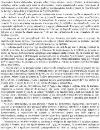 Convenções foram elaboradas, algumas sobre novos direitos, outras relativas a determinadas
violações, outras, ainda, para tratar de determinados grupos caracterizados como vulneráveis. A
elaboração dessas inúmeras Convenções pode ser compreendida à luz do processo de “multiplicação
de direitos”, para adotar a terminologia de Norberto Bobbio.
Na visão de Bobbio57, esse processo envolveu não apenas o aumento dos bens merecedores de
tutela, mediante a ampliação dos direitos à prestação (como os direitos sociais, econômicos e
culturais), como também a extensão da titularidade de direitos, com o alargamento do próprio
conceito de sujeito de direito, que passou a abranger, além do indivíduo, as entidades de classe, as
organizações sindicais, os grupos vulneráveis e a própria humanidade. Esse processo implicou ainda
a especificação do sujeito de direito, tendo em vista que, ao lado do sujeito genérico e abstrato,
delineia-se o sujeito de direito concreto, visto em sua especificidade e na concretude de suas
diversas relações.
O processo de internacionalização dos direitos humanos, conjugado com o processo de
multiplicação desses direitos, resultou em um complexo sistema internacional de proteção, marcado
pela coexistência do sistema geral e do sistema especial de proteção.
Os sistemas geral e especial são complementares, na medida em que o sistema especial de
proteção é voltado, fundamentalmente, à prevenção da discriminação ou à proteção de pessoas ou
grupos de pessoas particularmente vulneráveis, que merecem tutela especial. Daí se apontar não mais
ao indivíduo genérica e abstratamente considerado, mas ao indivíduo “especificado”, considerando
categorizações relativas ao gênero, idade, etnia, raça etc. O sistema internacional passa a reconhecer
direitos endereçados às crianças, aos idosos, às mulheres, às vítimas de tortura e de discriminação
racial, entre outros.
O sistema especial de proteção realça o processo de especificação do sujeito de direito, em que
este é visto em sua especificidade e concretude. Isto é, as Convenções que integram esse sistema são
endereçadas a determinado sujeito de direito, ou seja, buscam responder a uma específica violação
de direito. Atente-se que, no âmbito do sistema geral de proteção, como ocorre com a International
Bill of Rights, o endereçado é toda e qualquer pessoa, genericamente concebida58. No âmbito do
sistema geral, o sujeito de direito é visto em sua abstração e generalidade.
Vale dizer, ao lado da International Bill of Rights, que integra o sistema geral de proteção,
organiza-se o sistema especial de proteção, que adota como sujeito de direito o indivíduo
historicamente situado, o sujeito de direito “concreto”, na peculiaridade e particularidade de suas
relações sociais, afirmando-se o reconhecimento de sua identidade própria. Por esse prisma, ao lado
do direito à igualdade nasce o direito à diferença. Importa assegurar a igualdade com respeito à
diversidade.
Na esfera internacional, se uma primeira vertente de instrumentos internacionais nasce com a
vocação de proporcionar uma proteção geral, genérica e abstrata, refletindo o próprio temor da
diferença (que na era Hitler foi justificativa para o extermínio e a destruição), percebe-se,
posteriormente, a necessidade de conferir a determinados grupos uma tutela especial e
particularizada, em face de sua própria vulnerabilidade. Isso significa que a diferença não mais seria
utilizada para a aniquilação de direitos, mas, ao revés, para a promoção de direitos.
Destacam-se, assim, três vertentes no que tange à concepção da igualdade: a) a igualdade formal,
reduzida à fórmula “todos são iguais perante a lei” (que, ao seu tempo, foi crucial para abolição de
privilégios); b) a igualdade material, correspondente ao ideal de justiça social e distributiva
 