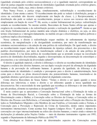 (igualdade orientada pelo critério socioeconômico); e c) a igualdade material, correspondente ao
ideal de justiça enquanto reconhecimento de identidades (igualdade orientada pelos critérios gênero,
orientação sexual, idade, raça, etnia e demais critérios).
Para Nancy Fraser, a justiça exige, simultaneamente, redistribuição e reconhecimento de
identidades. Como atenta a autora: “O reconhecimento não pode se reduzir à distribuição, porque o
status na sociedade não decorre simplesmente em função da classe. (...) Reciprocamente, a
distribuição não pode se reduzir ao reconhecimento, porque o acesso aos recursos não decorre
simplesmente em função de status”59. Há, assim, o caráter bidimensional da justiça: redistribuição
somada ao reconhecimento. No mesmo sentido, Boaventura de Sousa Santos afirma que apenas a
exigência do reconhecimento e da redistribuição permite a realização da igualdade60. Atente-se que
esta feição bidimensional da justiça mantém uma relação dinâmica e dialética, ou seja, os dois
termos relacionam-se e interagem mutuamente, na medida em que a discriminação implica pobreza e
a pobreza implica discriminação.
Nesse contexto, o direito à redistribuição requer medidas de enfrentamento da injustiça
econômica, da marginalização e da desigualdade econômica, por meio da transformação nas
estruturas socioeconômicas e da adoção de uma política de redistribuição. De igual modo, o direito
ao reconhecimento requer medidas de enfrentamento da injustiça cultural, dos preconceitos e dos
padrões discriminatórios, por meio da transformação cultural e da adoção de uma política de
reconhecimento. É à luz desta política de reconhecimento que se pretende avançar na reavaliação
positiva de identidades discriminadas, negadas e desrespeitadas; na desconstrução de estereótipos e
preconceitos; e na valorização da diversidade cultural61.
O direito à igualdade material, o direito à diferença e o direito ao reconhecimento de identidades
integram a essência dos direitos humanos, em sua dupla vocação em prol da afirmação da dignidade
humana e da prevenção do sofrimento humano. A garantia da igualdade, da diferença e do
reconhecimento de identidades é condição e pressuposto para o direito à autodeterminação, bem
como para o direito ao pleno desenvolvimento das potencialidades humanas, transitando-se da
igualdade abstrata e geral para um conceito plural de dignidades concretas.
Como observa Boaventura de Sousa Santos: “Temos o direito a ser iguais quando a nossa
diferença nos inferioriza; e temos o direito a ser diferentes quando a nossa igualdade nos
descaracteriza. Daí a necessidade de uma igualdade que reconheça as diferenças e de uma diferença
que não produza, alimente ou reproduza as desigualdades”62.
É neste cenário que se apresentam a Convenção Internacional sobre a Eliminação de todas as
formas de Discriminação Racial, a Convenção sobre a Eliminação de todas as formas de
Discriminação contra a Mulher, a Convenção sobre os Direitos da Criança, a Convenção sobre os
Direitos das Pessoas com Deficiência, a Convenção Internacional sobre a Proteção dos Direitos de
todos os Trabalhadores Migrantes e dos Membros de suas Famílias, a Convenção contra a Tortura, a
Convenção para a Prevenção e Repressão do Crime de Genocídio, dentre outros importantes
instrumentos internacionais. Como acentua José Augusto Lindgren Alves: “É grande o número de
convenções em vigor internacionalmente na esfera dos direitos humanos, e maior ainda o número de
declarações já adotadas pelas Nações Unidas — mais de duzentos instrumentos vigentes em 1995,
segundo o Departamento de Informação Pública da ONU”63.
Esta abordagem se limitará a tratar de determinados aspectos das Convenções acima
 
