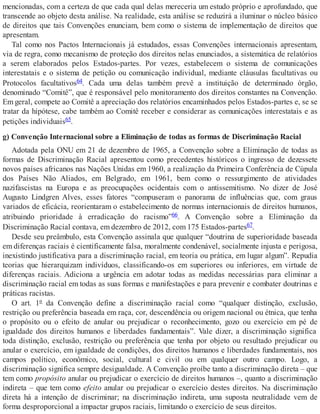 mencionadas, com a certeza de que cada qual delas mereceria um estudo próprio e aprofundado, que
transcende ao objeto desta análise. Na realidade, esta análise se reduzirá a iluminar o núcleo básico
de direitos que tais Convenções enunciam, bem como o sistema de implementação de direitos que
apresentam.
Tal como nos Pactos Internacionais já estudados, essas Convenções internacionais apresentam,
via de regra, como mecanismo de proteção dos direitos nelas enunciados, a sistemática de relatórios
a serem elaborados pelos Estados-partes. Por vezes, estabelecem o sistema de comunicações
interestatais e o sistema de petição ou comunicação individual, mediante cláusulas facultativas ou
Protocolos facultativos64. Cada uma delas também prevê a instituição de determinado órgão,
denominado “Comitê”, que é responsável pelo monitoramento dos direitos constantes na Convenção.
Em geral, compete ao Comitê a apreciação dos relatórios encaminhados pelos Estados-partes e, se se
tratar da hipótese, cabe também ao Comitê receber e considerar as comunicações interestatais e as
petições individuais65.
g) Convenção Internacional sobre a Eliminação de todas as formas de Discriminação Racial
Adotada pela ONU em 21 de dezembro de 1965, a Convenção sobre a Eliminação de todas as
formas de Discriminação Racial apresentou como precedentes históricos o ingresso de dezessete
novos países africanos nas Nações Unidas em 1960, a realização da Primeira Conferência de Cúpula
dos Países Não Aliados, em Belgrado, em 1961, bem como o ressurgimento de atividades
nazifascistas na Europa e as preocupações ocidentais com o antissemitismo. No dizer de José
Augusto Lindgren Alves, esses fatores “compuseram o panorama de influências que, com graus
variados de eficácia, reorientaram o estabelecimento de normas internacionais de direitos humanos,
atribuindo prioridade à erradicação do racismo”66. A Convenção sobre a Eliminação da
Discriminação Racial contava, em dezembro de 2012, com 175 Estados-partes67.
Desde seu preâmbulo, esta Convenção assinala que qualquer “doutrina de superioridade baseada
em diferenças raciais é cientificamente falsa, moralmente condenável, socialmente injusta e perigosa,
inexistindo justificativa para a discriminação racial, em teoria ou prática, em lugar algum”. Repudia
teorias que hierarquizam indivíduos, classificando-os em superiores ou inferiores, em virtude de
diferenças raciais. Adiciona a urgência em adotar todas as medidas necessárias para eliminar a
discriminação racial em todas as suas formas e manifestações e para prevenir e combater doutrinas e
práticas racistas.
O art. 1º da Convenção define a discriminação racial como “qualquer distinção, exclusão,
restrição ou preferência baseada em raça, cor, descendência ou origem nacional ou étnica, que tenha
o propósito ou o efeito de anular ou prejudicar o reconhecimento, gozo ou exercício em pé de
igualdade dos direitos humanos e liberdades fundamentais”. Vale dizer, a discriminação significa
toda distinção, exclusão, restrição ou preferência que tenha por objeto ou resultado prejudicar ou
anular o exercício, em igualdade de condições, dos direitos humanos e liberdades fundamentais, nos
campos político, econômico, social, cultural e civil ou em qualquer outro campo. Logo, a
discriminação significa sempre desigualdade. A Convenção proíbe tanto a discriminação direta – que
tem como propósito anular ou prejudicar o exercício de direitos humanos –, quanto a discriminação
indireta – que tem como efeito anular ou prejudicar o exercício destes direitos. Na discriminação
direta há a intenção de discriminar; na discriminação indireta, uma suposta neutralidade vem de
forma desproporcional a impactar grupos raciais, limitando o exercício de seus direitos.
 