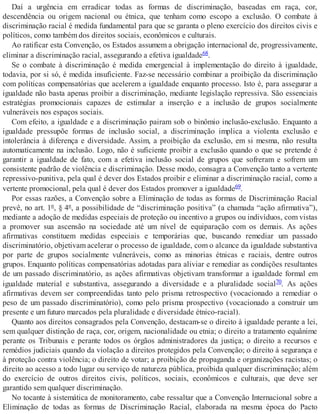 Daí a urgência em erradicar todas as formas de discriminação, baseadas em raça, cor,
descendência ou origem nacional ou étnica, que tenham como escopo a exclusão. O combate à
discriminação racial é medida fundamental para que se garanta o pleno exercício dos direitos civis e
políticos, como também dos direitos sociais, econômicos e culturais.
Ao ratificar esta Convenção, os Estados assumem a obrigação internacional de, progressivamente,
eliminar a discriminação racial, assegurando a efetiva igualdade68.
Se o combate à discriminação é medida emergencial à implementação do direito à igualdade,
todavia, por si só, é medida insuficiente. Faz-se necessário combinar a proibição da discriminação
com políticas compensatórias que acelerem a igualdade enquanto processo. Isto é, para assegurar a
igualdade não basta apenas proibir a discriminação, mediante legislação repressiva. São essenciais
estratégias promocionais capazes de estimular a inserção e a inclusão de grupos socialmente
vulneráveis nos espaços sociais.
Com efeito, a igualdade e a discriminação pairam sob o binômio inclusão-exclusão. Enquanto a
igualdade pressupõe formas de inclusão social, a discriminação implica a violenta exclusão e
intolerância à diferença e diversidade. Assim, a proibição da exclusão, em si mesma, não resulta
automaticamente na inclusão. Logo, não é suficiente proibir a exclusão quando o que se pretende é
garantir a igualdade de fato, com a efetiva inclusão social de grupos que sofreram e sofrem um
consistente padrão de violência e discriminação. Desse modo, consagra a Convenção tanto a vertente
repressivo-punitiva, pela qual é dever dos Estados proibir e eliminar a discriminação racial, como a
vertente promocional, pela qual é dever dos Estados promover a igualdade69.
Por essas razões, a Convenção sobre a Eliminação de todas as formas de Discriminação Racial
prevê, no art. 1º, § 4º, a possibilidade de “discriminação positiva” (a chamada “ação afirmativa”),
mediante a adoção de medidas especiais de proteção ou incentivo a grupos ou indivíduos, com vistas
a promover sua ascensão na sociedade até um nível de equiparação com os demais. As ações
afirmativas constituem medidas especiais e temporárias que, buscando remediar um passado
discriminatório, objetivam acelerar o processo de igualdade, com o alcance da igualdade substantiva
por parte de grupos socialmente vulneráveis, como as minorias étnicas e raciais, dentre outros
grupos. Enquanto políticas compensatórias adotadas para aliviar e remediar as condições resultantes
de um passado discriminatório, as ações afirmativas objetivam transformar a igualdade formal em
igualdade material e substantiva, assegurando a diversidade e a pluralidade social70. As ações
afirmativas devem ser compreendidas tanto pelo prisma retrospectivo (vocacionado a remediar o
peso de um passado discriminatório), como pelo prisma prospectivo (vocacionado a construir um
presente e um futuro marcados pela pluralidade e diversidade étnico-racial).
Quanto aos direitos consagrados pela Convenção, destacam-se o direito à igualdade perante a lei,
sem qualquer distinção de raça, cor, origem, nacionalidade ou etnia; o direito a tratamento equânime
perante os Tribunais e perante todos os órgãos administradores da justiça; o direito a recursos e
remédios judiciais quando da violação a direitos protegidos pela Convenção; o direito à segurança e
à proteção contra violência; o direito de votar; a proibição de propaganda e organizações racistas; o
direito ao acesso a todo lugar ou serviço de natureza pública, proibida qualquer discriminação; além
do exercício de outros direitos civis, políticos, sociais, econômicos e culturais, que deve ser
garantido sem qualquer discriminação.
No tocante à sistemática de monitoramento, cabe ressaltar que a Convenção Internacional sobre a
Eliminação de todas as formas de Discriminação Racial, elaborada na mesma época do Pacto
 