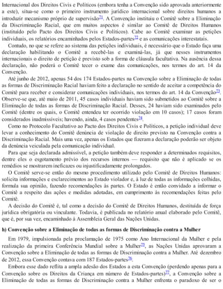 Internacional dos Direitos Civis e Políticos (embora tenha a Convenção sido aprovada anteriormente
a este), situa-se como o primeiro instrumento jurídico internacional sobre direitos humanos a
introduzir mecanismo próprio de supervisão71. A Convenção instituiu o Comitê sobre a Eliminação
da Discriminação Racial, que em muitos aspectos é similar ao Comitê de Direitos Humanos
(instituído pelo Pacto dos Direitos Civis e Políticos). Cabe ao Comitê examinar as petições
individuais, os relatórios encaminhados pelos Estados-partes72 e as comunicações interestatais.
Contudo, no que se refere ao sistema das petições individuais, é necessário que o Estado faça uma
declaração habilitando o Comitê a recebê-las e examiná-las, já que nesses instrumentos
internacionais o direito de petição é previsto sob a forma de cláusula facultativa. Na ausência dessa
declaração, não poderá o Comitê tecer o exame das comunicações, nos termos do art. 14 da
Convenção.
Até junho de 2012, apenas 54 dos 174 Estados-partes na Convenção sobre a Eliminação de todas
as formas de Discriminação Racial haviam feito a declaração no sentido de aceitar a competência do
Comitê para receber e considerar comunicações individuais, nos termos do art. 14 da Convenção73.
Observe-se que, até maio de 2011, 45 casos individuais haviam sido submetidos ao Comitê sobre a
Eliminação de todas as formas de Discriminação Racial. Desses, 24 haviam sido examinados pelo
Comitê (dentre os quais, o Comitê entendeu ter ocorrido violação em 10 casos); 17 casos foram
considerados inadmissíveis; havendo, ainda, 4 casos pendentes74.
Como no Protocolo Facultativo ao Pacto dos Direitos Civis e Políticos, a petição individual deve
levar a conhecimento do Comitê denúncia de violação de direito previsto na Convenção contra a
Discriminação Racial. Mais uma vez, apenas os Estados que fizeram a declaração poderão ser objeto
da denúncia veiculada pela comunicação individual.
Para que seja declarada admissível, a petição também deve responder a determinados requisitos,
dentre eles o esgotamento prévio dos recursos internos — requisito que não é aplicado se os
remédios se mostrarem ineficazes ou injustificadamente prolongados.
O Comitê serve-se então do mesmo procedimento utilizado pelo Comitê de Direitos Humanos:
solicita informações e esclarecimentos ao Estado violador e, à luz de todas as informações colhidas,
formula sua opinião, fazendo recomendações às partes. O Estado é então convidado a informar o
Comitê a respeito das ações e medidas adotadas, em cumprimento às recomendações feitas pelo
Comitê.
A decisão do Comitê é, tal como a decisão do Comitê de Direitos Humanos, destituída de força
jurídica obrigatória ou vinculante. Todavia, é publicada no relatório anual elaborado pelo Comitê,
que é, por sua vez, encaminhado à Assembleia Geral das Nações Unidas.
h) Convenção sobre a Eliminação de todas as formas de Discriminação contra a Mulher
Em 1979, impulsionada pela proclamação de 1975 como Ano Internacional da Mulher e pela
realização da primeira Conferência Mundial sobre a Mulher75, as Nações Unidas aprovaram a
Convenção sobre a Eliminação de todas as formas de Discriminação contra a Mulher. Até dezembro
de 2012, essa Convenção contava com 187 Estados-partes76.
Embora esse dado reflita a ampla adesão dos Estados a esta Convenção (perdendo apenas para a
Convenção sobre os Direitos da Criança em número de Estados-partes)77, a Convenção sobre a
Eliminação de todas as formas de Discriminação contra a Mulher enfrenta o paradoxo de ser o
 