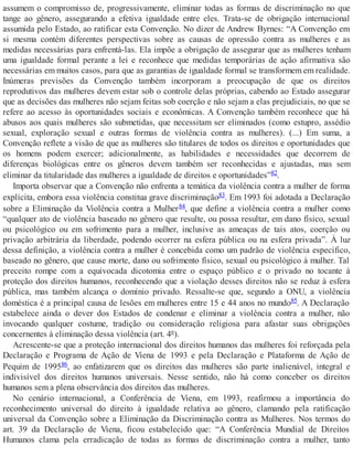 assumem o compromisso de, progressivamente, eliminar todas as formas de discriminação no que
tange ao gênero, assegurando a efetiva igualdade entre eles. Trata-se de obrigação internacional
assumida pelo Estado, ao ratificar esta Convenção. No dizer de Andrew Byrnes: “A Convenção em
si mesma contém diferentes perspectivas sobre as causas de opressão contra as mulheres e as
medidas necessárias para enfrentá-las. Ela impõe a obrigação de assegurar que as mulheres tenham
uma igualdade formal perante a lei e reconhece que medidas temporárias de ação afirmativa são
necessárias em muitos casos, para que as garantias de igualdade formal se transformem em realidade.
Inúmeras previsões da Convenção também incorporam a preocupação de que os direitos
reprodutivos das mulheres devem estar sob o controle delas próprias, cabendo ao Estado assegurar
que as decisões das mulheres não sejam feitas sob coerção e não sejam a elas prejudiciais, no que se
refere ao acesso às oportunidades sociais e econômicas. A Convenção também reconhece que há
abusos aos quais mulheres são submetidas, que necessitam ser eliminados (como estupro, assédio
sexual, exploração sexual e outras formas de violência contra as mulheres). (...) Em suma, a
Convenção reflete a visão de que as mulheres são titulares de todos os direitos e oportunidades que
os homens podem exercer; adicionalmente, as habilidades e necessidades que decorrem de
diferenças biológicas entre os gêneros devem também ser reconhecidas e ajustadas, mas sem
eliminar da titularidade das mulheres a igualdade de direitos e oportunidades”82.
Importa observar que a Convenção não enfrenta a temática da violência contra a mulher de forma
explícita, embora essa violência constitua grave discriminação83. Em 1993 foi adotada a Declaração
sobre a Eliminação da Violência contra a Mulher84, que define a violência contra a mulher como
“qualquer ato de violência baseado no gênero que resulte, ou possa resultar, em dano físico, sexual
ou psicológico ou em sofrimento para a mulher, inclusive as ameaças de tais atos, coerção ou
privação arbitrária da liberdade, podendo ocorrer na esfera pública ou na esfera privada”. À luz
dessa definição, a violência contra a mulher é concebida como um padrão de violência específico,
baseado no gênero, que cause morte, dano ou sofrimento físico, sexual ou psicológico à mulher. Tal
preceito rompe com a equivocada dicotomia entre o espaço público e o privado no tocante à
proteção dos direitos humanos, reconhecendo que a violação desses direitos não se reduz à esfera
pública, mas também alcança o domínio privado. Ressalte-se que, segundo a ONU, a violência
doméstica é a principal causa de lesões em mulheres entre 15 e 44 anos no mundo85. A Declaração
estabelece ainda o dever dos Estados de condenar e eliminar a violência contra a mulher, não
invocando qualquer costume, tradição ou consideração religiosa para afastar suas obrigações
concernentes à eliminação dessa violência (art. 4º).
Acrescente-se que a proteção internacional dos direitos humanos das mulheres foi reforçada pela
Declaração e Programa de Ação de Viena de 1993 e pela Declaração e Plataforma de Ação de
Pequim de 199586, ao enfatizarem que os direitos das mulheres são parte inalienável, integral e
indivisível dos direitos humanos universais. Nesse sentido, não há como conceber os direitos
humanos sem a plena observância dos direitos das mulheres.
No cenário internacional, a Conferência de Viena, em 1993, reafirmou a importância do
reconhecimento universal do direito à igualdade relativa ao gênero, clamando pela ratificação
universal da Convenção sobre a Eliminação da Discriminação contra as Mulheres. Nos termos do
art. 39 da Declaração de Viena, ficou estabelecido que: “A Conferência Mundial de Direitos
Humanos clama pela erradicação de todas as formas de discriminação contra a mulher, tanto
 