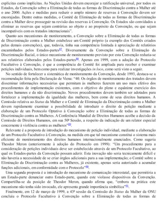 explícitas como implícitas. As Nações Unidas devem encorajar a ratificação universal, por todos os
Estados, da Convenção sobre a Eliminação de todas as formas de Discriminação contra a Mulher até
o ano 2000. Ações e medidas para reduzir o amplo número de reservas à Convenção devem ser
encorajadas. Dentre outras medidas, o Comitê de Eliminação de todas as formas de Discriminação
contra a Mulher deve prosseguir na revisão das reservas à Convenção. Os Estados são convidados a
eliminar as reservas que sejam contrárias ao objeto e ao propósito da Convenção, ou que sejam
incompatíveis com os tratados internacionais”.
Quanto aos mecanismos de monitoramento, a Convenção sobre a Eliminação de todas as formas
de Discriminação contra a Mulher estabelece um Comitê próprio (a exemplo dos Comitês criados
pelas demais convenções), que, todavia, tinha sua competência limitada à apreciação de relatórios
encaminhados pelos Estados-partes87. Diversamente da Convenção sobre a Eliminação da
Discriminação Racial, o único mecanismo de monitoramento previsto por esta Convenção reduzia-se
aos relatórios elaborados pelos Estados-partes88. Apenas em 1999, com a adoção do Protocolo
Facultativo à Convenção, é que a competência do Comitê foi ampliada para receber e examinar
petições individuais, bem como para realizar investigações in loco, como será visto a seguir.
No sentido de fortalecer a sistemática de monitoramento da Convenção, desde 1993, destaca-se a
recomendação feita pela Declaração de Viena: “40. Os órgãos de monitoramento dos tratados devem
disseminar informações necessárias que permitam às mulheres fazerem um uso mais efetivo dos
procedimentos de implementação existentes, com o objetivo do pleno e equânime exercício dos
direitos humanos e da não discriminação. Novos procedimentos devem também ser adotados para
fortalecer a implementação da igualdade das mulheres, bem como de seus direitos humanos. A
Comissão relativa ao Status da Mulher e o Comitê de Eliminação da Discriminação contra a Mulher
devem rapidamente examinar a possibilidade de introduzir o direito de petição mediante a
elaboração de um Protocolo Optativo à Convenção sobre a Eliminação de todas as formas de
Discriminação contra as Mulheres. A Conferência Mundial de Direitos Humanos acolhe a decisão da
Comissão de Direitos Humanos, em sua 50ª Sessão, a respeito da indicação de um relator especial
concernente à violência contra as mulheres”89.
Relevante é a proposta de introdução do mecanismo de petição individual, mediante a elaboração
de um Protocolo Facultativo à Convenção, na medida em que tal mecanismo constitui o sistema mais
eficiente de monitoramento dos direitos humanos internacionalmente enunciados. Como sugeria
Theodor Meron (anteriormente à adoção do Protocolo em 1999): “Um procedimento para a
consideração de petições individuais deve ser estabelecido através de um Protocolo Facultativo, ao
qual os Estados-partes da Convenção possam aderir. Esta inovação não seria tecnicamente difícil e
não haveria a necessidade de se criar órgãos adicionais para a sua implementação; o Comitê sobre a
Eliminação da Discriminação contra as Mulheres, já existente, apenas seria autorizado a acumular
funções adicionais, em conformidade com o Protocolo”90.
Uma segunda proposta é a introdução do mecanismo de comunicação interestatal, que permitiria a
um Estado-parte denunciar outro Estado-parte, quando este violasse dispositivos da Convenção.
Compartilha-se da posição de Theodor Meron, quando afirma que, “embora na prática este
mecanismo não tenha sido invocado, ele apresenta grande importância simbólica”91.
Finalmente, em 12 de março de 1999, a 43ª sessão da Comissão do Status da Mulher da ONU
concluiu o Protocolo Facultativo à Convenção sobre a Eliminação de todas as formas de
 