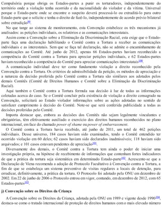 Compulsória porque obriga os Estados-partes a punir os torturadores, independentemente do
território onde a violação tenha ocorrido e da nacionalidade do violador e da vítima. Universal
porque o Estado-parte onde se encontre o suspeito deverá processá-lo ou extraditá-lo para outro
Estado-parte que o solicite e tenha o direito de fazê-lo, independentemente de acordo prévio bilateral
sobre extradição99.
No que tange ao sistema de monitoramento, esta Convenção estabelece os três mecanismos já
analisados: as petições individuais, os relatórios e as comunicações interestatais.
Assim como a Convenção sobre a Eliminação da Discriminação Racial, esta exige que o Estado-
parte faça uma declaração habilitando o Comitê contra a Tortura a receber as comunicações
individuais e as interestatais. Sem que se faça tal declaração, não se admite o encaminhamento de
comunicações ao Comitê. Até junho de 2012, apenas 66 Estados-partes haviam reconhecido a
competência do Comitê contra a Tortura para apreciar petições individuais, e 62 Estados-partes
haviam reconhecido a competência do Comitê para apreciar comunicações interestatais100.
A comunicação individual deve ter como fundamento violação a direito reconhecido pela
Convenção contra a Tortura. Os critérios de admissibilidade da petição, os métodos de apreciação e
a natureza da decisão proferida pelo Comitê contra a Tortura são similares aos adotados pelos
demais Comitês (Comitê de Direitos Humanos e Comitê sobre a Eliminação da Discriminação
Racial).
Aqui também o Comitê contra a Tortura formula sua decisão à luz de todas as informações
coletadas acerca do caso. Se o Comitê concluir pela existência de violação a direito consagrado na
Convenção, solicitará ao Estado violador informações sobre as ações adotadas no sentido de
satisfazer cumprimento à decisão do Comitê. Note-se que será conferida publicidade a todas as
decisões proferidas pelo Comitê.
Importa destacar que, embora as decisões dos Comitês não sejam legalmente vinculantes e
obrigatórias, têm efetivamente auxiliado o exercício dos direitos humanos reconhecidos no plano
internacional, em face do chamado power of shame ou power of embarrassment.
O Comitê contra a Tortura havia recebido, até junho de 2011, um total de 462 petições
individuais. Desse universo, 184 casos haviam sido examinados, tendo o Comitê entendido ter
ocorrido violação em 60 deles; 62 casos haviam sido declarados inadmissíveis; 118 haviam sido
arquivados; e 101 casos estavam pendentes de apreciação101.
Diversamente dos demais, o Comitê contra a Tortura tem ainda o poder de iniciar uma
investigação própria, na hipótese de recebimento de informações que contenham fortes indicadores
de que a prática da tortura seja sistemática em determinado Estado-parte102. Acrescente-se que a
Declaração de Viena recomenda a adoção de Protocolo Facultativo à Convenção contra a Tortura, a
fim de que se estabeleça um sistema preventivo de visitas regulares a locais de detenção, para
erradicar, definitivamente, a prática da tortura. O Protocolo foi adotado pela ONU em dezembro de
2002. Em 22 de junho de 2006 o Protocolo entrou em vigor, contando, em dezembro de 2012, com 65
Estados-partes103.
j) Convenção sobre os Direitos da Criança
A Convenção sobre os Direitos da Criança, adotada pela ONU em 1989 e vigente desde 1990104,
destaca-se como o tratado internacional de proteção de direitos humanos com o mais elevado número
 