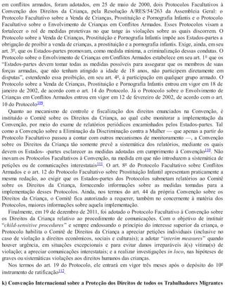 em conflitos armados, foram adotados, em 25 de maio de 2000, dois Protocolos Facultativos à
Convenção dos Direitos da Criança, pela Resolução A/RES/54/263 da Assembleia Geral: o
Protocolo Facultativo sobre a Venda de Crianças, Prostituição e Pornografia Infantis e o Protocolo
Facultativo sobre o Envolvimento de Crianças em Conflitos Armados. Esses Protocolos visam a
fortalecer o rol de medidas protetivas no que tange às violações sobre as quais discorrem. O
Protocolo sobre a Venda de Crianças, Prostituição e Pornografia Infantis impõe aos Estados-partes a
obrigação de proibir a venda de crianças, a prostituição e a pornografia infantis. Exige, ainda, em seu
art. 3º, que os Estados-partes promovam, como medida mínima, a criminalização dessas condutas. O
Protocolo sobre o Envolvimento de Crianças em Conflitos Armados estabelece em seu art. 1º que os
“Estados-partes devem tomar todas as medidas possíveis para assegurar que os membros de suas
forças armadas, que não tenham atingido a idade de 18 anos, não participem diretamente em
disputas”, estendendo essa proibição, em seu art. 4º, à participação em qualquer grupo armado. O
Protocolo sobre a Venda de Crianças, Prostituição e Pornografia Infantis entrou em vigor em 18 de
janeiro de 2002, de acordo com o art. 14 do Protocolo. Já o Protocolo sobre o Envolvimento de
Crianças em Conflitos Armados entrou em vigor em 12 de fevereiro de 2002, de acordo com o art.
10 do Protocolo109.
Quanto ao mecanismo de controle e fiscalização dos direitos enunciados na Convenção, é
instituído o Comitê sobre os Direitos da Criança, ao qual cabe monitorar a implementação da
Convenção, por meio do exame de relatórios periódicos encaminhados pelos Estados-partes. Tal
como a Convenção sobre a Eliminação da Discriminação contra a Mulher — que apenas a partir do
Protocolo Facultativo passou a contar com outros mecanismos de monitoramento —, a Convenção
sobre os Direitos da Criança tão somente prevê a sistemática dos relatórios, mediante os quais
devem os Estados- -partes esclarecer as medidas adotadas em cumprimento à Convenção110. Não
inovam os Protocolos Facultativos à Convenção, na medida em que não introduzem a sistemática de
petições ou de comunicações interestatais111. O art. 8º do Protocolo Facultativo sobre Conflitos
Armados e o art. 12 do Protocolo Facultativo sobre Prostituição Infantil apresentam praticamente a
mesma redação, ao exigir que os Estados-partes dos Protocolos submetam relatórios ao Comitê
sobre os Direitos da Criança, fornecendo informações sobre as medidas tomadas para a
implementação desses Protocolos. Ainda, nos termos do art. 44 da própria Convenção sobre os
Direitos da Criança, o Comitê fica autorizado a requerer, também no concernente à matéria dos
Protocolos, maiores informações sobre aquela implementação.
Finalmente, em 19 de dezembro de 2011, foi adotado o Protocolo Facultativo à Convenção sobre
os Direitos da Criança relativo ao procedimento de comunicações. Com o objetivo de instituir
“child-sensitive procedures” e sempre endossando o princípio do interesse superior da criança, o
Protocolo habilita o Comitê de Direitos da Criança a apreciar petições individuais (inclusive no
caso de violação a direitos econômicos, sociais e culturais); a adotar “interim measures” quando
houver urgência, em situações excepcionais e para evitar danos irreparáveis à(s) vítima(s) de
violação; a apreciar comunicações interestatais; e a realizar investigações in loco, nas hipóteses de
graves ou sistemáticas violações aos direitos humanos das crianças.
Nos termos do art. 19 do Protocolo, ele entrará em vigor três meses após o depósito do 10º
instrumento de ratificação112.
k) Convenção Internacional sobre a Proteção dos Direitos de todos os Trabalhadores Migrantes
 