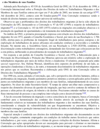 e dos Membros de suas Famílias
Adotada pela Resolução n. 45/158 da Assembleia Geral da ONU, de 18 de dezembro de 1990, a
Convenção Internacional sobre a Proteção dos Direitos de todos os Trabalhadores Migrantes e dos
Membros de suas Famílias entrou em vigor em 1º de julho de 2003, nos termos de seu artigo 87113.
Até dezembro de 2012, contava com 46 Estados-partes114. Esta Convenção remanesce sendo o
tratado de direitos humanos com o menor universo de ratificações.
Observe-se que a problemática dos direitos dos trabalhadores migrantes já havia sido objeto de
Convenções da OIT, destacando-se a Convenção n. 97 da OIT (1949) a respeito de trabalhadores
migrantes115; e a Convenção n. 143 da OIT (1975) relativa às migrações em condições abusivas e à
promoção da igualdade de oportunidades e de tratamento dos trabalhadores migrantes116.
No âmbito da ONU, a primeira preocupação expressa com relação aos direitos dos trabalhadores
migrantes foi em 1972, quando o Conselho Econômico e Social, por meio de sua Resolução n. 1.706
(LIII), alertou para os problemas de transporte ilegal de trabalhadores para países europeus e de
exploração de trabalhadores de países africanos em condições similares a escravidão e a trabalho
forçado. No mesmo ano, a Assembleia Geral, em sua Resolução n. 2.920 (XXVII), condenou a
discriminação contra trabalhadores estrangeiros, demandando dos Governos que colocassem um fim
a esta prática, melhorando os procedimentos de recepção de trabalhadores migrantes117.
Em resposta a um pedido do Conselho Econômico e Social, em 1976, a Subcomissão para a
Prevenção da Discriminação e Proteção das Minorias aprovou um relatório sobre a exploração de
trabalhadores migrantes por meio de tráfico ilícito e clandestino. O relatório, preparado pela então
special rapporteur, Sra. Halima Warzazi, identificou dois aspectos do problema: de um lado, as
operações clandestinas e ilícitas; e, de outro, o tratamento discriminatório de trabalhadores migrantes
nos países que os recebem. Recomendou a elaboração pela ONU de uma Convenção sobre os
Direitos dos Trabalhadores Migrantes118.
Em 1990 era, assim, adotada a Convenção, que, sob a perspectiva dos direitos humanos, enfoca a
problemática da imigração, fixando parâmetros protetivos mínimos a serem aplicados pelos Estados-
partes aos trabalhadores migrantes e aos membros de suas famílias, independentemente de seu status
migratório. No dizer do então Secretário-Geral: “É tempo de adotar um olhar mais compreensivo a
respeito das dimensões diversas da questão da imigração, que hoje envolve centenas de milhares de
pessoas e afeta países de origem, de trânsito e de destino. Precisamos entender melhor as causas do
fluxo internacional de pessoas e sua complexa inter-relação com o desenvolvimento”119.
À luz do crescente fenômeno da migração e com a consciência de seu impacto, busca a Convenção
contribuir para a harmonização das condutas dos Estados através da aceitação de princípios
fundamentais relativos ao tratamento dos trabalhadores migrantes e dos membros das suas famílias,
considerando a situação de vulnerabilidade em que frequentemente se encontram. Objetiva a
Convenção consagrar a proteção internacional dos direitos de todos os trabalhadores migrantes e dos
membros das suas famílias.
Especial atenção é conferida aos direitos dos trabalhadores migrantes não documentados ou em
situação irregular, comumente empregados em condições de trabalho menos favoráveis que outros
trabalhadores e, por vezes, explorados e vítimas de graves violações de direitos humanos. Afirma a
Convenção que ações apropriadas devem ser encorajadas para prevenir e eliminar os movimentos
clandestinos e o tráfico de trabalhadores migrantes, e, ao mesmo tempo, proteger os seus direitos.
 