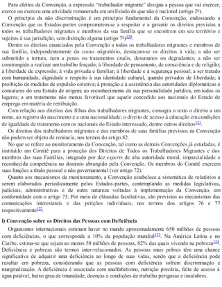 Para efeitos da Convenção, a expressão “trabalhador migrante” designa a pessoa que vai exercer,
exerce ou exerceu uma atividade remunerada em um Estado de que não é nacional (artigo 2º).
O princípio da não discriminação é um princípio fundamental da Convenção, endossando a
Convenção que os Estados-partes comprometem-se a respeitar e a garantir os direitos previstos a
todos os trabalhadores migrantes e membros da sua família que se encontrem em seu território e
sujeitos à sua jurisdição, sem distinção alguma (artigo 7º)120.
Dentre os direitos enunciados pela Convenção a todos os trabalhadores migrantes e membros de
sua família, independentemente do status migratório, destacam-se os direitos à vida; a não ser
submetido a tortura, nem a penas ou tratamentos cruéis, desumanos ou degradantes; a não ser
constrangido a realizar um trabalho forçado; à liberdade de pensamento, de consciência e de religião;
à liberdade de expressão; à vida privada e familiar; à liberdade e à segurança pessoal; a ser tratado
com humanidade, dignidade e respeito à sua identidade cultural, quando privados de liberdade; à
proibição de medidas de expulsão coletiva; à proteção e à assistência das autoridades diplomáticas e
consulares do seu Estado de origem; ao reconhecimento da sua personalidade jurídica, em todos os
lugares; a um tratamento não menos favorável que aquele concedido aos nacionais do Estado de
emprego em matéria de retribuição.
Com relação aos direitos dos filhos dos trabalhadores migrantes, consagra o texto o direito a um
nome, ao registro do nascimento e a uma nacionalidade; o direito de acesso à educação em condições
de igualdade de tratamento com os nacionais do Estado interessado, dentre outros direitos121.
Os direitos dos trabalhadores migrantes e dos membros de suas famílias previstos na Convenção
não podem ser objeto de renúncia, nos termos do artigo 82.
No que se refere ao monitoramento da Convenção, tal como as demais Convenções já estudadas, é
instituído um Comitê para a proteção dos Direitos de Todos os Trabalhadores Migrantes e dos
membros das suas Famílias, integrado por dez experts de alta autoridade moral, imparcialidade e
reconhecida competência no domínio abrangido pela Convenção. Os membros do Comitê exercem
suas funções a título pessoal e não governamental (ver artigo 72).
Quanto aos mecanismos de monitoramento, a Convenção estabelece a sistemática de relatórios a
serem elaborados periodicamente pelos Estados-partes, contemplando as medidas legislativas,
judiciais, administrativas e de outra natureza voltadas à implementação da Convenção, em
conformidade com o artigo 73. Por meio de cláusulas facultativas, são previstos os mecanismos das
comunicações interestatais e das petições individuais, nos termos dos artigos 76 e 77
respectivamente122.
l) Convenção sobre os Direitos das Pessoas com Deficiência
Organismos internacionais estimam haver no mundo aproximadamente 650 milhões de pessoas
com deficiências, o que corresponde a 10% da população mundial123. Na América Latina e no
Caribe, estima-se que sejam ao menos 50 milhões de pessoas, 82% das quais vivendo na pobreza124.
Deficiência e pobreza são termos inter-relacionados. As pessoas mais pobres têm uma chance
significativa de adquirir uma deficiência ao longo de suas vidas, sendo que a deficiência pode
resultar em pobreza, considerando que as pessoas com deficiência sofrem discriminação e
marginalização. A deficiência é associada com analfabetismo, nutrição precária, falta de acesso à
água potável, baixo grau de imunidade, doenças e condições de trabalho perigosas e insalubres.
 