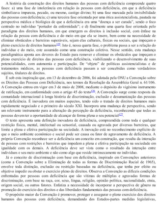 A história da construção dos direitos humanos das pessoas com deficiência compreende quatro
fases: a) uma fase de intolerância em relação às pessoas com deficiência, em que a deficiência
simbolizava impureza, pecado, ou mesmo, castigo divino; b) uma fase marcada pela invisibilidade
das pessoas com deficiência; c) uma terceira fase orientada por uma ótica assistencialista, pautada na
perspectiva médica e biológica de que a deficiência era uma “doença a ser curada”, sendo o foco
centrado no indivíduo “portador da enfermidade”; e d) finalmente uma quarta fase orientada pelo
paradigma dos direitos humanos, em que emergem os direitos à inclusão social, com ênfase na
relação da pessoa com deficiência e do meio em que ela se insere, bem como na necessidade de
eliminar obstáculos e barreiras superáveis, sejam elas culturais, físicas ou sociais, que impeçam o
pleno exercício de direitos humanos125. Isto é, nessa quarta fase, o problema passa a ser a relação do
indivíduo e do meio, este assumido como uma construção coletiva. Nesse sentido, esta mudança
paradigmática aponta aos deveres do Estado para remover e eliminar os obstáculos que impeçam o
pleno exercício de direitos das pessoas com deficiência, viabilizando o desenvolvimento de suas
potencialidades, com autonomia e participação. De “objeto” de políticas assistencialistas e de
tratamentos médicos, as pessoas com deficiência passam a ser concebidas como verdadeiros
sujeitos, titulares de direitos.
É sob esta inspiração que, em 13 de dezembro de 2006, foi adotada pela ONU a Convenção sobre
os Direitos das Pessoas com Deficiência, nos termos da Resolução da Assembleia Geral n. 61/106.
A Convenção entrou em vigor em 3 de maio de 2008, mediante o depósito do vigésimo instrumento
de ratificação, em conformidade com o artigo 45 do texto126. A Convenção surge como resposta da
comunidade internacional à longa história de discriminação, exclusão e desumanização das pessoas
com deficiência. É inovadora em muitos aspectos, tendo sido o tratado de direitos humanos mais
rapidamente negociado e o primeiro do século XXI. Incorpora uma mudança de perspectiva, sendo
um relevante instrumento para a alteração da percepção da deficiência, reconhecendo que todas as
pessoas devem ter a oportunidade de alcançar de forma plena o seu potencial127.
O texto apresenta uma definição inovadora de deficiência, compreendida como toda e qualquer
restrição física, mental, intelectual ou sensorial, causada ou agravada por diversas barreiras, que
limite a plena e efetiva participação na sociedade. A inovação está no reconhecimento explícito de
que o meio ambiente econômico e social pode ser causa ou fator de agravamento de deficiência. A
própria Convenção reconhece ser a deficiência um conceito em construção, que resulta da interação
de pessoas com restrições e barreiras que impedem a plena e efetiva participação na sociedade em
igualdade com os demais. A deficiência deve ser vista como o resultado da interação entre
indivíduos e seu meio ambiente e não como algo que reside intrinsecamente no indivíduo.
Já o conceito de discriminação com base em deficiência, inspirado em Convenções anteriores
(como a Convenção sobre a Eliminação de todas as formas de Discriminação Racial de 1965),
envolve toda distinção, exclusão ou restrição baseadas na deficiência, que tenha por efeito ou
objetivo impedir ou obstar o exercício pleno de direitos. Observa a Convenção as difíceis condições
enfrentadas por pessoas com deficiência que são vítimas de múltiplas e agravadas formas de
discriminação, com base na raça, cor, sexo, língua, religião, opinião política, nacionalidade, etnia,
origem social, ou outros fatores. Enfatiza a necessidade de incorporar a perspectiva de gênero na
promoção do exercício dos direitos e das liberdades fundamentais das pessoas com deficiência.
O propósito maior da Convenção é promover, proteger e assegurar o pleno exercício dos direitos
humanos das pessoas com deficiência, demandando dos Estados-partes medidas legislativas,
 