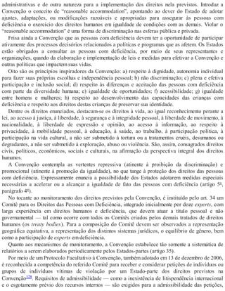 administrativas e de outra natureza para a implementação dos direitos nela previstos. Introduz a
Convenção o conceito de “reasonable accommodation”, apontando ao dever do Estado de adotar
ajustes, adaptações, ou modificações razoáveis e apropriadas para assegurar às pessoas com
deficiência o exercício dos direitos humanos em igualdade de condições com as demais. Violar o
“reasonable accommodation” é uma forma de discriminação nas esferas pública e privada.
Frisa ainda a Convenção que as pessoas com deficiência devem ter a oportunidade de participar
ativamente dos processos decisórios relacionados a políticas e programas que as afetem. Os Estados
estão obrigados a consultar as pessoas com deficiência, por meio de seus representantes e
organizações, quando da elaboração e implementação de leis e medidas para efetivar a Convenção e
outras políticas que impactem suas vidas.
Oito são os princípios inspiradores da Convenção: a) respeito à dignidade, autonomia individual
para fazer suas próprias escolhas e independência pessoal; b) não discriminação; c) plena e efetiva
participação e inclusão social; d) respeito às diferenças e aceitação das pessoas com deficiência
com parte da diversidade humana; e) igualdade de oportunidades; f) acessibilidade; g) igualdade
entre homens e mulheres; h) respeito ao desenvolvimento das capacidades das crianças com
deficiência e respeito aos direitos destas crianças de preservar sua identidade.
Dentre os direitos enunciados, destacam-se os direitos à vida, ao igual reconhecimento perante a
lei, ao acesso à justiça, à liberdade, à segurança e à integridade pessoal, à liberdade de movimento, à
nacionalidade, à liberdade de expressão e opinião, ao acesso à informação, ao respeito à
privacidade, à mobilidade pessoal, à educação, à saúde, ao trabalho, à participação política, à
participação na vida cultural, a não ser submetido à tortura ou a tratamentos cruéis, desumanos ou
degradantes, a não ser submetido à exploração, abuso ou violência. São, assim, consagrados direitos
civis, políticos, econômicos, sociais e culturais, na afirmação da perspectiva integral dos direitos
humanos.
A Convenção contempla as vertentes repressiva (atinente à proibição da discriminação) e
promocional (atinente à promoção da igualdade), no que tange à proteção dos direitos das pessoas
com deficiência. Expressamente enuncia a possibilidade dos Estados adotarem medidas especiais
necessárias a acelerar ou a alcançar a igualdade de fato das pessoas com deficiência (artigo 5º,
parágrafo 4º).
No tocante ao monitoramento dos direitos previstos pela Convenção, é instituído pelo art. 34 um
Comitê para os Direitos das Pessoas com Deficiência, integrado inicialmente por doze experts, com
larga experiência em direitos humanos e deficiência, que devem atuar a título pessoal e não
governamental — tal como ocorre com todos os Comitês criados pelos demais tratados de direitos
humanos (os treaty bodies). Para a composição do Comitê devem ser observados a representação
geográfica equitativa, a representação dos distintos sistemas jurídicos, o equilíbrio de gênero, bem
como a participação de experts em deficiência.
Quanto aos mecanismos de monitoramento, a Convenção estabelece tão somente a sistemática de
relatórios a serem elaborados periodicamente pelos Estados-partes (artigo 35).
Por meio de um Protocolo Facultativo à Convenção, também adotado em 13 de dezembro de 2006,
é reconhecida a competência do referido Comitê para receber e considerar petições de indivíduos ou
grupos de indivíduos vítimas de violação por um Estado-parte dos direitos previstos na
Convenção128. Requisitos de admissibilidade — como a inexistência de litispendência internacional
e o esgotamento prévio dos recursos internos — são exigidos para a admissibilidade das petições,
 