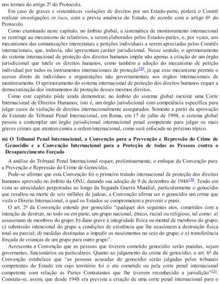 nos termos do artigo 2º do Protocolo.
Em caso de graves e sistemáticas violações de direitos por um Estado-parte, poderá o Comitê
realizar investigações in loco, com a prévia anuência do Estado, de acordo com o artigo 6º do
Protocolo.
Como examinado neste capítulo, no âmbito global, a sistemática de monitoramento internacional
se restringe ao mecanismo de relatórios, a serem elaborados pelos Estados-partes, e, por vezes, aos
mecanismos das comunicações interestatais e petições individuais a serem apreciadas pelos Comitês
internacionais, que, todavia, não apresentam caráter jurisdicional. Nesse sentido, o aprimoramento
do sistema internacional de proteção dos direitos humanos impõe não apenas a criação de um órgão
jurisdicional que tutele os direitos humanos, como também a adoção do mecanismo de petição
individual por todos os instrumentos internacionais de proteção129, já que esse mecanismo permite o
acesso direto de indivíduos e organizações não governamentais aos órgãos internacionais de
monitoramento. O aprimoramento do sistema internacional de proteção dos direitos humanos requer a
democratização dos instrumentos de proteção desses mesmos direitos.
Como este capítulo pôde ainda demonstrar, no âmbito do sistema global inexiste uma Corte
Internacional de Direitos Humanos, isto é, um órgão jurisdicional com competência específica para
julgar casos de violação de direitos internacionalmente assegurados. Somente a partir da aprovação
do Estatuto do Tribunal Penal Internacional, em Roma, em 17 de julho de 1998, o sistema global
passou a contemplar um órgão jurisdicional internacional penal competente para julgar os mais
graves crimes que atentem contra a ordem internacional, como será enfocado no próximo tópico.
m) O Tribunal Penal Internacional, a Convenção para a Prevenção e Repressão do Crime de
Genocídio e a Convenção Internacional para a Proteção de todas as Pessoas contra o
Desaparecimento Forçado
A análise do Tribunal Penal Internacional requer, preliminarmente, o enfoque da Convenção para
a Prevenção e Repressão do Crime de Genocídio.
Pode-se afirmar que esta Convenção foi o primeiro tratado internacional de proteção dos direitos
humanos aprovado no âmbito da ONU, datando sua adoção de 9 de dezembro de 1948130. Tendo em
vista as atrocidades perpetradas ao longo da Segunda Guerra Mundial, particularmente o genocídio
que resultou na morte de seis milhões de judeus, a Convenção afirma ser o genocídio um crime que
viola o Direito Internacional, o qual os Estados se comprometem a prevenir e punir.
O art. 2º da Convenção entende por genocídio “qualquer dos seguintes atos, cometidos com a
intenção de destruir, no todo ou em parte, um grupo nacional, étnico, racial ou religioso, tal como: a)
assassinato de membros do grupo; b) dano grave à integridade física ou mental de membros do grupo;
c) submissão intencional do grupo a condições de existência que lhe ocasionem a destruição física
total ou parcial; d) medidas destinadas a impedir os nascimentos no seio do grupo; e e) transferência
forçada de crianças de um grupo para outro grupo”.
Acrescenta a Convenção que as pessoas que tiverem cometido genocídio serão punidas, sejam
governantes, funcionários ou particulares. Quanto ao julgamento do crime de genocídio, o art. 6º da
Convenção estabelece que “as pessoas acusadas de genocídio serão julgadas pelos tribunais
competentes do Estado em cujo território foi o ato cometido ou pela corte penal internacional
competente com relação às Partes Contratantes que lhe tiverem reconhecido a jurisdição”131.
Constata-se, assim, que desde 1948 era prevista a criação de uma corte penal internacional para o
 
