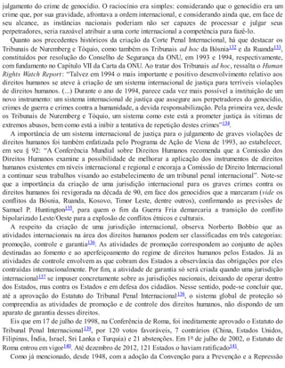 julgamento do crime de genocídio. O raciocínio era simples: considerando que o genocídio era um
crime que, por sua gravidade, afrontava a ordem internacional, e considerando ainda que, em face de
seu alcance, as instâncias nacionais poderiam não ser capazes de processar e julgar seus
perpetradores, seria razoável atribuir a uma corte internacional a competência para fazê-lo.
Quanto aos precedentes históricos da criação da Corte Penal Internacional, há que destacar os
Tribunais de Nuremberg e Tóquio, como também os Tribunais ad hoc da Bósnia132 e da Ruanda133,
constituídos por resolução do Conselho de Segurança da ONU, em 1993 e 1994, respectivamente,
com fundamento no Capítulo VII da Carta da ONU. Ao tratar dos Tribunais ad hoc, ressalta o Human
Rights Watch Report: “Talvez em 1994 o mais importante e positivo desenvolvimento relativo aos
direitos humanos se ateve à criação de um sistema internacional de justiça para terríveis violações
de direitos humanos. (...) Durante o ano de 1994, parece cada vez mais possível a instituição de um
novo instrumento: um sistema internacional de justiça que assegure aos perpetradores do genocídio,
crimes de guerra e crimes contra a humanidade, a devida responsabilização. Pela primeira vez, desde
os Tribunais de Nuremberg e Tóquio, um sistema como este está a prometer justiça às vítimas de
extremos abusos, bem como está a inibir a tentativa de repetição destes crimes”134.
A importância de um sistema internacional de justiça para o julgamento de graves violações de
direitos humanos foi também enfatizada pelo Programa de Ação de Viena de 1993, ao estabelecer,
em seu § 92: “A Conferência Mundial sobre Direitos Humanos recomenda que a Comissão dos
Direitos Humanos examine a possibilidade de melhorar a aplicação dos instrumentos de direitos
humanos existentes em níveis internacional e regional e encoraja a Comissão de Direito Internacional
a continuar seus trabalhos visando ao estabelecimento de um tribunal penal internacional”. Note-se
que a importância da criação de uma jurisdição internacional para os graves crimes contra os
direitos humanos foi revigorada na década de 90, em face dos genocídios que a marcaram (vide os
conflitos da Bósnia, Ruanda, Kosovo, Timor Leste, dentre outros), confirmando as previsões de
Samuel P. Huntington135, para quem o fim da Guerra Fria demarcaria a transição do conflito
bipolarizado Leste/Oeste para a explosão de conflitos étnicos e culturais.
A respeito da criação de uma jurisdição internacional, observa Norberto Bobbio que as
atividades internacionais na área dos direitos humanos podem ser classificadas em três categorias:
promoção, controle e garantia136. As atividades de promoção correspondem ao conjunto de ações
destinadas ao fomento e ao aperfeiçoamento do regime de direitos humanos pelos Estados. Já as
atividades de controle envolvem as que cobram dos Estados a observância das obrigações por eles
contraídas internacionalmente. Por fim, a atividade de garantia só será criada quando uma jurisdição
internacional137 se impuser concretamente sobre as jurisdições nacionais, deixando de operar dentro
dos Estados, mas contra os Estados e em defesa dos cidadãos. Nesse sentido, pode-se concluir que,
até a aprovação do Estatuto do Tribunal Penal Internacional138, o sistema global de proteção só
compreendia as atividades de promoção e de controle dos direitos humanos, não dispondo de um
aparato de garantia desses direitos.
Eis que em 17 de julho de 1998, na Conferência de Roma, foi ineditamente aprovado o Estatuto do
Tribunal Penal Internacional139, por 120 votos favoráveis, 7 contrários (China, Estados Unidos,
Filipinas, Índia, Israel, Sri Lanka e Turquia) e 21 abstenções. Em 1º de julho de 2002, o Estatuto de
Roma entrou em vigor140. Até dezembro de 2012, 121 Estados o haviam ratificado141.
Como já mencionado, desde 1948, com a adoção da Convenção para a Prevenção e a Repressão
 
