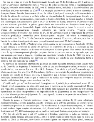No que se refere ao crime de desaparecimento forçado, em 23 de dezembro de 2010, entrou em
vigor a Convenção Internacional para a Proteção de todas as pessoas contra o Desaparecimento
Forçado, contando, até dezembro de 2012, com 37 Estados-partes, incluindo o Estado brasileiro que
a ratificou em 29 de novembro de 2010142. A Convenção estabelece o direito a não ser submetido a
desaparecimento forçado, bem como o direito da vítima à justiça e à reparação. Adiciona também o
direito da vítima de conhecer a verdade sobre as circunstâncias do desaparecimento forçado e o
destino das pessoas desaparecidas, enunciando o direito à liberdade de buscar, receber e difundir
tais informações. Em consonância com o art. 5º do Estatuto de Roma, prescreve a Convenção que,
por sua extrema gravidade, a prática generalizada ou sistemática de desaparecimento forçado
constitui crime contra a humanidade. Impõe, ainda, aos Estados-partes o dever de prevenir e punir a
prática de desaparecimento forçado, instituindo um Comitê próprio (“Comitê contra
Desaparecimentos Forçados”, nos termos do art. 26 da Convenção) com a competência de apreciar
relatórios periódicos submetidos pelos Estados-partes, petições individuais e comunicações
interestatais (arts. 29, 31 e 32 da Convenção, respectivamente). É previsto, ademais, o poder do
Comitê de realizar investigações in loco, em conformidade com o art. 33 da Convenção.
Em 11 de junho de 2010, o Working Group sobre o crime de agressão adotou a Resolução RC/Res
6, que introduz a definição do crime de agressão, os elementos do crime e o exercício de sua
jurisdição, visando à emenda do Estatuto de Roma pelos Estados-partes. Nos termos da proposta,
crime de agressão compreende planejar, preparar, iniciar ou executar um ato de agressão, que, por
sua natureza, gravidade e impacto, constitua uma manifesta violação à Carta da ONU, por parte de
pessoa que esteja efetivamente no exercício do controle do Estado ou que diretamente tenha o
controle político ou militar do Estado143.
O exercício da jurisdição internacional pode ser acionado mediante denúncia de um Estado-parte
ou do Conselho de Segurança à Promotoria, a fim de que esta investigue o crime, propondo a ação
penal cabível, nos termos dos arts. 13 e 14 do Estatuto. Pode ainda a própria Promotoria agir de
ofício, nos termos dos arts. 13 e 15. Em todas as hipóteses, o exercício da jurisdição é condicionado
à adesão do Estado ao tratado, ou seja, é necessário que o Estado reconheça expressamente a
jurisdição internacional. Note-se que a ratificação do tratado não comporta reservas, devendo o
Estado ratificá-lo na íntegra e sem ressalvas (art. 120).
Considerando que a Corte Internacional é complementar à jurisdição penal nacional, o art. 17 do
Estatuto prevê os requisitos de admissibilidade para o exercício da jurisdição internacional. Dentre
tais requisitos, destacam-se a indisposição do Estado-parte (quando, por exemplo, houver demora
injustificada ou faltar independência ou imparcialidade no julgamento) ou sua incapacidade em
proceder à investigação e ao julgamento do crime (quando houver o colapso total ou substancial do
sistema nacional de justiça).
Quanto às penas, o Estatuto estabelece como regra a pena máxima de 30 anos, admitindo,
excepcionalmente, a prisão perpétua, quando justificada pela extrema gravidade do crime e pelas
circunstâncias pessoais do condenado (art. 77). Não bastando a sanção de natureza penal, o Tribunal
poderá também impor sanções de natureza civil, determinando a reparação às vítimas e aos seus
familiares (art. 75). O Estado conjuga, desse modo, a justiça retributiva com a justiça reparatória.
Por fim, de acordo com o art. 27, aplica-se o Estatuto igualmente a todas as pessoas, sem
distinção alguma baseada em cargo oficial. Isto é, o cargo oficial de uma pessoa, seja ela Chefe de
Estado ou Chefe de Governo, não eximirá de forma alguma sua responsabilidade penal, tampouco
 
