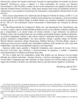 diferenciado, distinto dos tratados tradicionais, baseado na supralegalidade dos tratados de direitos
humanos6. Verificou-se, assim, o impacto e a força catalizadora do leading case Recurso
Extraordinário n. 466.343/2008 a compor um novo norte interpretativo aos julgados proferidos pelo
Supremo Tribunal Federal. Percebeu-se, ainda, maior abertura desta Corte aos parâmetros protetivos
internacionais, com a gradativa incorporação de instrumentos e jurisprudência internacionais em suas
decisões.
Outro avanço extraordinário foi a inédita decisão do Superior Tribunal de Justiça, no IDC n. 2, em
27 de outubro de 2010, determinando o imediato deslocamento das investigações e do processamento
da ação penal do caso Manoel Mattos ao âmbito federal, por considerar atendidos os pressupostos
do art. 109, § 5º, da Constituição Federal concernentes à federalização das violações de direitos
humanos.
Ao Max-Planck-Institute for Comparative Public Law and International Law (Heidelberg), uma
vez mais e sempre, expresso minha profunda gratidão por prover um ambiente acadêmico singular de
paz e tranquilidade e, ao mesmo tempo, de intenso estímulo e vigor intelectual. Ao professor
Wolfrum, renovo meu reconhecimento por sua exemplar generosidade humana e grandeza intelectual.
Ao professor Bogdandy, reafirmo o meu imenso respeito e admiração intelectual e a satisfação por
projetos acadêmicos compartilhados. Aos meus queridos colegas e grandes amigos do Instituto,
Mariela Morales Antoniazzi, Holger Hestermeyer, Matthias Hartwig e Christina Binder, externo a
alegria por nossa preciosa amizade, pelo intercâmbio acadêmico, pelo encontro de vidas e por tanto
compartilhar, o que doa um encantamento especial a esta experiência.
Expresso minha maior gratidão à Humboldt Foundation, pela concessão da Georg Forster
Research Fellowship, que viabilizou o desenvolvimento de pesquisas e estudos e contribuiu
extraordinariamente à cuidadosa atualização desta obra.
Por fim, à minha mais fiel companheira, minha filha Sophia, por me abençoar com um mundo
habitado por infinitos horizontes, vibrantes histórias e incríveis personagens, com a criatividade,
inventividade e imaginação que tudo emancipa, na força expansiva do realismo mágico que nutre de
magia toda realidade e da dádiva do sentimento amoroso que tudo ilumina, dignifica e transforma.
Heidelberg, junho de 2011.
A Autora
1. Em 26 de fevereiro de 2011, o Conselho de Segurança, por unanimidade, nos termos da Resolução n.1.970, decidiu submeter a
situação da Líbia à Promotoria do Tribunal Penal Internacional. Em 3 de março de 2011, a Promotoria anunciou sua decisão de instaurar
uma investigação com relação à situação da Líbia.
2. Em 20 de maio de 2011, a Promotoria do Tribunal Penal Internacional concluiu que há uma base sólida para a abertura de
processo de investigação relativamente à ocorrência de graves crimes internacionais na Costa do Marfim desde 28 de novembro de
2010.
3. Caso Gomes Lund e outros contra o Brasil, sentença proferida em 24 de novembro de 2010.
4. Caso Acevedo Buendía y otros (“Cesantes y Jubilados de la Contraloría”) contra o Peru, sentença prolatada em 1º de julho de
2009.
 