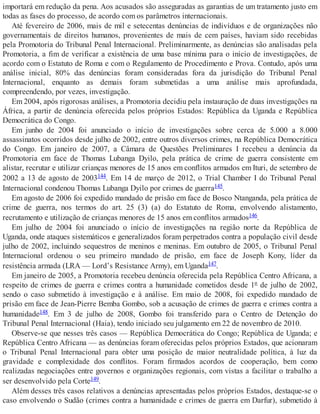 importará em redução da pena. Aos acusados são asseguradas as garantias de um tratamento justo em
todas as fases do processo, de acordo com os parâmetros internacionais.
Até fevereiro de 2006, mais de mil e setecentas denúncias de indivíduos e de organizações não
governamentais de direitos humanos, provenientes de mais de cem países, haviam sido recebidas
pela Promotoria do Tribunal Penal Internacional. Preliminarmente, as denúncias são analisadas pela
Promotoria, a fim de verificar a existência de uma base mínima para o início de investigações, de
acordo com o Estatuto de Roma e com o Regulamento de Procedimento e Prova. Contudo, após uma
análise inicial, 80% das denúncias foram consideradas fora da jurisdição do Tribunal Penal
Internacional, enquanto as demais foram submetidas a uma análise mais aprofundada,
compreendendo, por vezes, investigação.
Em 2004, após rigorosas análises, a Promotoria decidiu pela instauração de duas investigações na
África, a partir de denúncia oferecida pelos próprios Estados: República da Uganda e República
Democrática do Congo.
Em junho de 2004 foi anunciado o início de investigações sobre cerca de 5.000 a 8.000
assassinatos ocorridos desde julho de 2002, entre outros diversos crimes, na República Democrática
do Congo. Em janeiro de 2007, a Câmara de Questões Preliminares I recebeu a denúncia da
Promotoria em face de Thomas Lubanga Dyilo, pela prática de crime de guerra consistente em
alistar, recrutar e utilizar crianças menores de 15 anos em conflitos armados em Ituri, de setembro de
2002 a 13 de agosto de 2003144. Em 14 de março de 2012, o Trial Chamber I do Tribunal Penal
Internacional condenou Thomas Lubanga Dyilo por crimes de guerra145.
Em agosto de 2006 foi expedido mandado de prisão em face de Bosco Ntanganda, pela prática de
crime de guerra, nos termos do art. 25 (3) (a) do Estatuto de Roma, envolvendo alistamento,
recrutamento e utilização de crianças menores de 15 anos em conflitos armados146.
Em julho de 2004 foi anunciado o início de investigações na região norte da República de
Uganda, onde ataques sistemáticos e generalizados foram perpetrados contra a população civil desde
julho de 2002, incluindo sequestros de meninos e meninas. Em outubro de 2005, o Tribunal Penal
Internacional ordenou o seu primeiro mandado de prisão, em face de Joseph Kony, líder da
resistência armada (LRA — Lord’s Resistance Army), em Uganda147.
Em janeiro de 2005, a Promotoria recebeu denúncia oferecida pela República Centro Africana, a
respeito de crimes de guerra e crimes contra a humanidade cometidos desde 1º de julho de 2002,
sendo o caso submetido à investigação e à análise. Em maio de 2008, foi expedido mandado de
prisão em face de Jean-Pierre Bemba Gombo, sob a acusação de crimes de guerra e crimes contra a
humanidade148. Em 3 de julho de 2008, Gombo foi transferido para o Centro de Detenção do
Tribunal Penal Internacional (Haia), tendo iniciado seu julgamento em 22 de novembro de 2010.
Observe-se que nesses três casos — República Democrática do Congo; República de Uganda; e
República Centro Africana — as denúncias foram oferecidas pelos próprios Estados, que acionaram
o Tribunal Penal Internacional para obter uma posição de maior neutralidade política, à luz da
gravidade e complexidade dos conflitos. Foram firmados acordos de cooperação, bem como
realizadas negociações entre governos e organizações regionais, com vistas a facilitar o trabalho a
ser desenvolvido pela Corte149.
Além desses três casos relativos a denúncias apresentadas pelos próprios Estados, destaque-se o
caso envolvendo o Sudão (crimes contra a humanidade e crimes de guerra em Darfur), submetido à
 