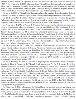 Promotoria pelo Conselho de Segurança da ONU, em março de 2005, nos termos da Resolução n.
1.593150. Em 15 de julho de 2008, a Promotoria do Tribunal Penal Internacional solicitou ordem de
prisão contra o presidente do Sudão, Omar al-Bashir, acusado pela prática de crime de genocídio,
crimes contra a humanidade e crimes de guerra cometidos na região de Darfur. Segundo a ONU, o
conflito em Darfur já deixou mais de 300 mil mortos e 2,5 milhões de refugiados.
Em março de 2009, o Tribunal Penal Internacional expediu mandado de prisão em face de Omar
al-Bashir — o primeiro mandado expedido pelo Tribunal contra um presidente em exercício151.
Em 26 de novembro de 2009, a Promotoria apresentou requerimento à Câmara de Questões
Preliminares II para autorizar a abertura de uma investigação a proprio motu em relação à violência
e supostos crimes internacionais ocorridos pós-eleição de 2007-2008, no Quênia152.
Em 31 de março de 2010, a Câmara de Questões Preliminares decidiu autorizar, por maioria de
votos, as investigações sobre supostos crimes contra a humanidade ocorridos no período de 1º de
junho de 2005 a 26 de novembro de 2009 no Quênia, em conformidade com o art. 15 do Estatuto de
Roma153. Em 23 de janeiro de 2012, a Pre-Trial Chamber II confirmou as acusações em face de
William Samoei Ruto (ex-Ministro da Educação, Ciência e Tecnologia da República do Quênia) e de
Henry Kiprono Kosgey (membro do Parlamento no Quênia) concernentes a crimes contra a
humanidade envolvendo assassinatos, deportação, transferência forçada da população e perseguição.
Em maio de 2012, a Câmara de Apelação confirmou a decisão de levar a julgamento William Samoei
Ruto e Henry Kiprono Kosgey perante a Trial Chamber V154.
Em 23 de janeiro de 2012, a Pre-Trial Chamber II confirmou ainda as acusações em face de
Francis Kirimi Muthaura (ex-chefe do Serviço Público da República do Quênia) e Uhuru Muigai
Kenyatta (ex-Ministro das Finanças da República do Quênia) concernentes a crimes contra a
humanidade, envolvendo assassinatos, deportações, transferência forçada, estupros, perseguições e
outros atos desumanos. Em 24 de maio de 2012, a Câmara de Apelações rejeitou a apelação dos
acusados e confirmou a sentença proferida em janeiro de 2012, estando o caso pendente de
julgamento perante a Trial Chamber V155.
Em 26 de fevereiro de 2011, o Conselho de Segurança, por unanimidade, decidiu submeter a
situação da Líbia à Promotoria do Tribunal Penal Internacional156. Em 3 de março de 2011, a
Promotoria anunciou sua decisão de instaurar uma investigação com relação à situação da Líbia157.
Em 27 de junho de 2011, a Pre-Trial Chamber I expediu mandados de prisão em face de Muammar
Mohammed Abu Minyar Gaddafi (então Presidente da Líbia), Saif Al-Islam Gaddafi (atuava como
Primeiro Ministro de fato na Líbia) e Abdullah Al-Senussi (coronel nas Forças Armadas da Líbia e
Chefe do Serviço Militar de Inteligência na Líbia) por crimes contra a humanidade envolvendo
assassinatos e perseguição na Líbia, no período de 15 a 28 de fevereiro de 2011, com a utilização do
aparato estatal e forças de segurança. Em 22 de novembro de 2011, a Pre-Trial Chamber I
formalmente arquivou o caso contra Muammar Gaddafi devido à sua morte, estando os outros dois
casos pendentes de julgamento158.
Em 20 de maio de 2011, a Promotoria do Tribunal Penal Internacional concluiu que há uma base
sólida para a abertura de processo de investigação relativamente à ocorrência de graves crimes
internacionais na Costa do Marfim desde 28 de novembro de 2010159. Em 23 de novembro de 2011,
a Pre-Trial Chamber III ordenou a prisão de Laurent Gbagbo (ex-presidente da Costa do Marfim) por
crimes contra a humanidade envolvendo assassinatos, estupros e outras violências sexuais,
 