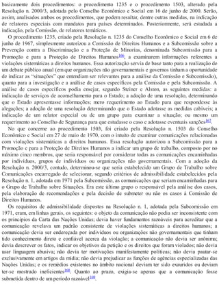 basicamente dois procedimentos: o procedimento 1235 e o procedimento 1503, alterado pela
Resolução n. 2000/3, adotada pelo Conselho Econômico e Social em 16 de junho de 2000. Serão,
assim, analisados ambos os procedimentos, que podem resultar, dentre outras medidas, na indicação
de relatores especiais com mandatos para países determinados. Posteriormente, será estudada a
indicação, pela Comissão, de relatores temáticos.
O procedimento 1235, criado pela Resolução n. 1235 do Conselho Econômico e Social em 6 de
junho de 1967, simplesmente autorizou a Comissão de Direitos Humanos e a Subcomissão sobre a
Prevenção contra a Discriminação e a Proteção de Minorias, denominada Subcomissão para a
Promoção e para a Proteção de Direitos Humanos166, a examinarem informações referentes a
violações sistemáticas a direitos humanos. Essa autorização servia de base tanto para a realização de
um debate público anual (em que organizações não governamentais e governos tinham a oportunidade
de indicar as “situações” que entendiam ser relevantes para a análise da Comissão e Subcomissão),
quanto para a investigação e a análise de casos específicos pela Comissão e pela Subcomissão. A
análise de casos específicos podia ensejar, segundo Steiner e Alston, as seguintes medidas: a
indicação de serviços de aconselhamento para o Estado; a adoção de uma resolução, determinando
que o Estado apresentasse informações; mero requerimento ao Estado para que respondesse às
alegações; a adoção de uma resolução determinando que o Estado adotasse as medidas cabíveis; a
indicação de um relator especial ou de um grupo para examinar a situação; ou mesmo um
requerimento ao Conselho de Segurança para que estudasse o caso e adotasse eventuais sanções167.
No que concerne ao procedimento 1503, foi criado pela Resolução n. 1503 do Conselho
Econômico e Social em 27 de maio de 1970, com o intuito de examinar comunicações relacionadas
com violações sistemáticas a direitos humanos. Essa resolução autorizou a Subcomissão para a
Promoção e para a Proteção de Direitos Humanos a indicar um grupo de trabalho, composto por no
máximo cinco membros, que seria responsável por considerar todas as comunicações encaminhadas
por indivíduos, grupos de indivíduos ou organizações não governamentais. Com a adoção da
Resolução n. 2000/3, contudo, determinou-se que seria estabelecido um Grupo de Trabalho sobre
Comunicações encarregado de selecionar, segundo critérios de admissibilidade estabelecidos pela
Resolução n. 1, adotada em 1971 pela Subcomissão, as comunicações que seriam encaminhadas para
o Grupo de Trabalho sobre Situações. Era este último grupo o responsável pela análise dos casos,
pela elaboração de recomendações e pela decisão de submeter ou não os casos à Comissão de
Direitos Humanos.
Os requisitos de admissibilidade dispostos na Resolução n. 1, adotada pela Subcomissão em
1971, eram, em linhas gerais, os seguintes: o objeto da comunicação não podia ser inconsistente com
os princípios da Carta das Nações Unidas; devia haver fundamentos razoáveis para acreditar que a
comunicação revelava um padrão consistente de violações sistemáticas a direitos humanos; a
comunicação devia ser endereçada por indivíduos ou organizações não governamentais que tinham
tido conhecimento direto e confiável acerca da violação; a comunicação não devia ser anônima;
devia descrever os fatos, indicar os objetivos da petição e os direitos que foram violados; não devia
usar linguagem abusiva; não devia ter motivações manifestamente políticas; não devia pautar-se
exclusivamente em artigos da mídia; não devia prejudicar as funções de agências especializadas das
Nações Unidas; e os remédios existentes no âmbito nacional deviam ter sido exauridos ou deviam
ter-se mostrado ineficientes168. Quanto ao prazo, exigia-se apenas que a comunicação fosse
submetida dentro de um período razoável169.
 