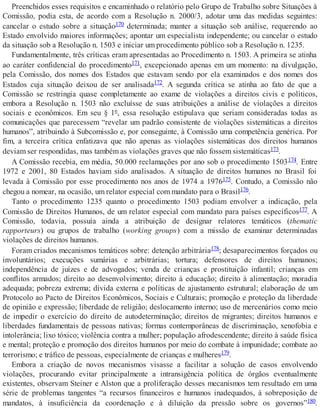 Preenchidos esses requisitos e encaminhado o relatório pelo Grupo de Trabalho sobre Situações à
Comissão, podia esta, de acordo com a Resolução n. 2000/3, adotar uma das medidas seguintes:
cancelar o estudo sobre a situação170 determinada; manter a situação sob análise, requerendo ao
Estado envolvido maiores informações; apontar um especialista independente; ou cancelar o estudo
da situação sob a Resolução n. 1503 e iniciar um procedimento público sob a Resolução n. 1235.
Fundamentalmente, três críticas eram apresentadas ao Procedimento n. 1503. A primeira se atinha
ao caráter confidencial do procedimento171, excepcionado apenas em um momento: na divulgação,
pela Comissão, dos nomes dos Estados que estavam sendo por ela examinados e dos nomes dos
Estados cuja situação deixou de ser analisada172. A segunda crítica se atinha ao fato de que a
Comissão se restringia quase completamente ao exame de violações a direitos civis e políticos,
embora a Resolução n. 1503 não excluísse de suas atribuições a análise de violações a direitos
sociais e econômicos. Em seu § 1º, essa resolução estipulava que seriam consideradas todas as
comunicações que parecessem “revelar um padrão consistente de violações sistemáticas a direitos
humanos”, atribuindo à Subcomissão e, por conseguinte, à Comissão uma competência genérica. Por
fim, a terceira crítica enfatizava que não apenas as violações sistemáticas dos direitos humanos
deviam ser respondidas, mas também as violações graves que não fossem sistemáticas173.
A Comissão recebia, em média, 50.000 reclamações por ano sob o procedimento 1503174. Entre
1972 e 2001, 80 Estados haviam sido analisados. A situação de direitos humanos no Brasil foi
levada à Comissão por esse procedimento nos anos de 1974 a 1976175. Contudo, a Comissão não
chegou a nomear, na ocasião, um relator especial com mandato para o Brasil176.
Tanto o procedimento 1235 quanto o procedimento 1503 podiam envolver a indicação, pela
Comissão de Direitos Humanos, de um relator especial com mandato para países específicos177. A
Comissão, todavia, possuía ainda a atribuição de designar relatores temáticos (thematic
rapporteurs) ou grupos de trabalho (working groups) com a missão de examinar determinadas
violações de direitos humanos.
Foram criados mecanismos temáticos sobre: detenção arbitrária178; desaparecimentos forçados ou
involuntários; execuções sumárias e arbitrárias; tortura; defensores de direitos humanos;
independência de juízes e de advogados; venda de crianças e prostituição infantil; crianças em
conflitos armados; direito ao desenvolvimento; direito à educação; direito à alimentação; moradia
adequada; pobreza extrema; dívida externa e políticas de ajustamento estrutural; elaboração de um
Protocolo ao Pacto de Direitos Econômicos, Sociais e Culturais; promoção e proteção da liberdade
de opinião e expressão; liberdade de religião; deslocamento interno; uso de mercenários como meio
de impedir o exercício do direito de autodeterminação; direitos de migrantes; direitos humanos e
liberdades fundamentais de pessoas nativas; formas contemporâneas de discriminação, xenofobia e
intolerância; lixo tóxico; violência contra a mulher; população afrodescendente; direito à saúde física
e mental; proteção e promoção dos direitos humanos por meio do combate à impunidade; combate ao
terrorismo; e tráfico de pessoas, especialmente de crianças e mulheres179.
Embora a criação de novos mecanismos visasse a facilitar a solução de casos envolvendo
violações, procurando evitar principalmente a intransigência política de órgãos eventualmente
existentes, observam Steiner e Alston que a proliferação desses mecanismos tem resultado em uma
série de problemas tangentes “a recursos financeiros e humanos inadequados, à sobreposição de
mandatos, à insuficiência da coordenação e à diluição da pressão sobre os governos”180.
 