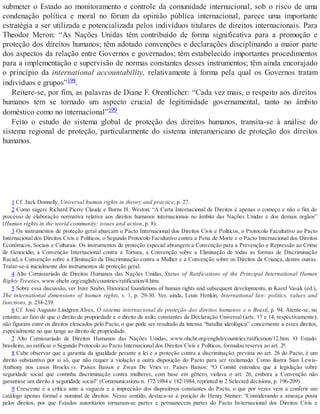 submeter o Estado ao monitoramento e controle da comunidade internacional, sob o risco de uma
condenação política e moral no fórum da opinião pública internacional, parece uma importante
estratégia a ser utilizada e potencializada pelos indivíduos titulares de direitos internacionais. Para
Theodor Meron: “As Nações Unidas têm contribuído de forma significativa para a promoção e
proteção dos direitos humanos; têm adotado convenções e declarações disciplinando a maior parte
dos aspectos da relação entre Governos e governados; têm estabelecido importantes procedimentos
para a implementação e supervisão de normas constantes desses instrumentos; têm ainda encorajado
o princípio da international accountability, relativamente à forma pela qual os Governos tratam
indivíduos e grupos”198.
Reitere-se, por fim, as palavras de Diane F. Orentlicher: “Cada vez mais, o respeito aos direitos
humanos tem se tornado um aspecto crucial de legitimidade governamental, tanto no âmbito
doméstico como no internacional”199.
Feito o estudo do sistema global de proteção dos direitos humanos, transita-se à análise do
sistema regional de proteção, particularmente do sistema interamericano de proteção dos direitos
humanos.
1 Cf. Jack Donnelly, Universal human rights in theory and practice, p. 27.
2 Como sugere Richard Pierre Claude e Burns H. Weston: “A Carta Internacional de Direitos é apenas o começo e não o fim do
processo de elaboração normativa relativa aos direitos humanos internacionais no âmbito das Nações Unidas e dos demais órgãos”
(Human rights in the world community: issues and action, p. 8).
3 Os instrumentos de proteção geral abarcam o Pacto Internacional dos Direitos Civis e Políticos, o Protocolo Facultativo ao Pacto
Internacional dos Direitos Civis e Políticos, o Segundo Protocolo Facultativo contra a Pena de Morte e o Pacto Internacional dos Direitos
Econômicos, Sociais e Culturais. Os instrumentos de proteção especial abrangem a Convenção para a Prevenção e Repressão ao Crime
de Genocídio, a Convenção Internacional contra a Tortura, a Convenção sobre a Eliminação de todas as formas de Discriminação
Racial, a Convenção sobre a Eliminação da Discriminação contra a Mulher e a Convenção sobre os Direitos da Criança, dentre outras.
Tratar-se-á inicialmente dos instrumentos de proteção geral.
4 Alto Comissariado de Direitos Humanos das Nações Unidas, Status of Ratifications of the Principal International Human
Rights Treaties, www.ohchr.org/english/countries/ratification/4.htm.
5 Sobre essa discussão, ver Imre Szabo, Historical foundations of human rights and subsequent developments, in Karel Vasak (ed.),
The international dimensions of human rights, v. 1, p. 29-30. Ver, ainda, Louis Henkin, International law: politics, values and
functions, p. 234-239.
6 Cf. José Augusto Lindgren Alves, O sistema internacional de proteção dos direitos humanos e o Brasil, p. 94. Atente-se, no
entanto, ao fato de que o direito de propriedade e o direito de asilo, constantes da Declaração Universal (arts. 17 e 14, respectivamente),
não figuram entre os direitos elencados pelo Pacto, o que pode ser resultado da intensa “batalha ideológica” concernente a esses direitos,
especialmente no que tange ao direito de propriedade.
7 Alto Comissariado de Direitos Humanos das Nações Unidas, www.ohchr.org/english/countries/ratification/12.htm. O Estado
brasileiro, ao ratificar o Segundo Protocolo ao Pacto Internacional dos Direitos Civis e Políticos, formulou reserva ao art. 2º.
8 Cabe observar que a garantia da igualdade perante a lei e a proteção contra a discriminação, prevista no art. 26 do Pacto, é um
direito substantivo por si só, que não requer a violação a outra disposição do Pacto para ser reclamado. Como ilustra Sian Lewis-
Anthony nos casos Brocks vs. Países Baixos e Zwan De Vries vs. Países Baixos: “O Comitê entendeu que a legislação sobre
seguridade social que continha discriminação contra mulheres, com base em gênero, violava o art. 26, embora a Convenção não
garantisse um direito à seguridade social” (Communications n. 172/1984 e 182/1984, reprinted in 2 Selected decisions, p. 196-209).
9 Crescente é a crítica ante a vagueza e a imprecisão dos dispositivos constantes do Pacto, o que por vezes vem a conferir um
catálogo apenas formal e nominal de direitos. Nesse sentido, destaca-se a posição de Henry Steiner: “Considerando a ameaça posta
pelos direitos, por que Estados autoritários tornaram-se partes e permanecem partes do Pacto In-ternacional dos Direitos Civis e
 