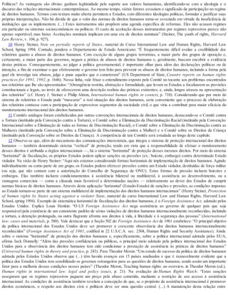Políticos? As vantagens são óbvias: ganham legitimidade pelo suporte aos valores humanistas, identificando-se com a ideologia e o
discurso das relações internacionais contemporâneas. Ao mesmo tempo, vários fatores esvaziam o significado da participação no regime
de direitos humanos. Termos com textura muito aberta permitem a Estados, com diferentes ideologias políticas, formular e justificar suas
próprias interpretações. Não há dúvida de que o valor das normas de direitos humanos torna-se esvaziado em virtude da insuficiência de
instituições que os implementem. (...) Estes instrumentos não propõem uma agenda específica de reformas. Eles não acusam regimes
em particular ou sistemas socioeconômicos ou políticos. O custo da aceitação desses instrumentos por regimes repressivos parece não
apenas suportável, mas baixo. Aceitações nominais implicam em uma era de direitos nominais” (Steiner, The youth of rights, Harvard
Law Review, v. 104, p. 927).
10 Henry Steiner, Note on periodic reports of States, material do Curso International Law and Human Rights, Harvard Law
School, Spring 1994. Contudo, pondera o Departamento de Estado Americano: “É frequentemente difícil avaliar a credibilidade dos
relatórios quanto a abusos de direitos humanos. Com exceção de alguns grupos terroristas, a maior parte dos grupos de oposição e,
certamente, a maior parte dos governos, negam a prática de abusos de direitos humanos e, geralmente, buscam encobrir a evidência
destas práticas. Consequentemente, ao julgar a política governamental, é importante olhar para além das declarações políticas ou de
intenção, a fim de examinar o que efetivamente o governo tem feito para prevenir os abusos de direitos humanos, incluindo a forma pela
qual ele investiga tais abusos, julga e pune aqueles que o cometeram” (US Department of State, Country reports on human rights
practices for 1991, 1992, p. 1646). Nessa linha, vale frisar o entendimento exposto pelo Comitê no tocante aos problemas encontrados
nos relatórios que lhe são apresentados: “Abrangência restrita, abstração e formalidade, que levam os Estados a focalizarem as previsões
constitucionais e legais, ao invés de oferecerem uma descrição realista das práticas existentes; e, ainda, longos atrasos na apresentação
dos relatórios” (cf. Henry J. Steiner e Philip Alston, International human rights in context, p. 710). Considerando que por meio do
sistema de relatórios o Estado pode “mascarar” a real situação dos direitos humanos, seria conveniente que o processo de elaboração
dos relatórios contasse com a participação de expressivos segmentos da sociedade civil, o que viria a contribuir para maior eficácia do
monitoramento internacional dos direitos humanos.
11 Comitês análogos foram estabelecidos por outras convenções internacionais de direitos humanos, destacando-se o Comitê contra
a Tortura (instituído pela Convenção contra a Tortura), o Comitê sobre a Eliminação da Discriminação Racial (instituído pela Convenção
Internacional sobre a Eliminação de todas as formas de Discriminação Racial), o Comitê sobre a Eliminação da Discriminação contra as
Mulheres (instituído pela Convenção sobre a Eliminação da Discriminação contra a Mulher) e o Comitê sobre os Direitos da Criança
(instituído pela Convenção sobre os Direitos da Criança). A competência de tais Comitês será estudada ao longo deste capítulo.
12 Observe-se que, além do mecanismo das comunicações interestatais, que integra o sistema de proteção internacional dos direitos
humanos — também denominado sistema “vertical” de proteção, tendo em vista que a responsabilidade de efetuar o monitoramento
desses direitos é atribuída a órgãos internacionais —, há o sistema “horizontal” de proteção desses mesmos direitos. Por meio do sistema
“horizontal” de fiscalização, os próprios Estados podem aplicar sanções ou pressões (ex.: boicote, embargo) contra determinado Estado
violador. Na visão de Henry Steiner: “Aqui nós estamos considerando formas horizontais de implementação de direitos humanos. Agindo
individualmente ou como parte de um grupo, os Estados podem oferecer pressões contra um Estado violador, destituídas de força militar
(ou seja, que não contam com a autorização do Conselho de Segurança da ONU). Estas formas de pressão incluem boicotes e
embargos. Elas também incluem condicionamentos à assistência bilateral ou multilateral, à assistência ao desenvolvimento, ou a
vantagens comerciais — como a cláusula mais favorável a determinadas nações — relativamente ao dever dos Estados de cumprir
normas básicas de direitos humanos. Através desta aplicação ‘horizontal’ (Estado-Estado) de sanções e pressões, as condições impostas
ao Estado tornam-se parte de um sistema multilateral de implementação dos direitos humanos internacionais” (Henry Steiner, Protection
of human rights by States acting against a violator State, material do curso International Law and Human Rights, Harvard Law
School, spring 1994). Exemplo da sistemática horizontal de fiscalização dos direitos humanos, é o Foreign Assistance Act, adotado pelos
Estados Unidos. Explica Louis Henkin: “O US Foreign Assistance Act nega assistência ao governo de qualquer país que seja
responsável pela existência de um consistente padrão de sérias violações de direitos humanos internacionalmente reconhecidas, incluindo
a tortura, a detenção prolongada, ou outra flagrante afronta aos direitos à vida, à liberdade e à segurança das pessoas” (International
law: cases and materials, p. 580). Vale destacar que a Seção 502 do Foreign Assistance Act de 1961 estabelece: “O principal objetivo
da política internacional dos Estados Unidos deve ser promover a crescente observância dos direitos humanos internacionalmente
reconhecidos” (Foreign Assistance Act of 1961, codified in 22 U.S.C.A. sec. 2304, Human Rights and Security Assistance). Ainda
sobre o sistema “horizontal” de proteção dos direitos humanos e, especificamente, sobre a política internacional adotada pelos EUA,
afirma Jack Donnelly: “Além das pressões confidenciais ou públicas, o principal meio adotado pela política internacional dos Estados
Unidos para a observância dos direitos humanos tem sido condicionar a prestação de assistência às práticas de direitos humanos”
(Universal human rights in theory and practice, p. 243). Para Theodor Meron: “Um estudo do sucesso da política de direitos humanos
adotada pelos Estados Unidos observa que (...) têm havido avanços em 15 países analisados e que é razoavelmente evidente que a
política dos Estados Unidos tem sensibilizado os governos estrangeiros para as questões de direitos humanos, sendo assim um importante
fator para a melhoria dessas condições nesses países” (Theodor Meron, Teaching human rights: an overview, in Theodor Meron (ed.),
Human rights in international law: legal and policy issues, p. 21). Na avaliação do Human Rights Watch: “Estas sanções
asseguram que os regimes repressivos paguem um preço pelo abuso cometido, mediante a restrição de seu acesso à assistência
internacional. As condições de assistência também revelam a concepção de que, se o propósito da assistência internacional é promover
direitos econômicos, o respeito aos direitos civis e políticos deve ser uma questão central. (...) A manutenção desta relação entre
 